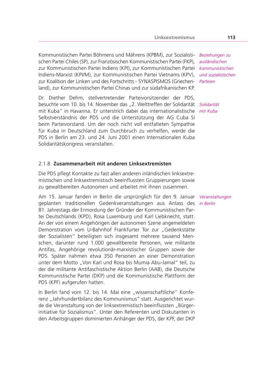 Linksextremismus 113 Kommunistischen Partei Böhmens und Mährens (KPBM), zur SozialistiBeziehungen zu schen Partei Chiles (SP), zur Französischen Kommunistischen Partei (FKP), ausländischen zur Kommunistischen Partei Indiens (KPI), zur Kommunistischen Partei kommunistischen Indiens-Marxist (KPI/M), zur Kommunistischen Partei Vietnams (KPV), und sozialistischen zur Koalition der Linken und des Fortschritts - SYNASPISMOS (GriechenParteien land), zur Kommunistischen Partei Chinas und zur südafrikanischen KP. Dr. Diether Dehm, stellvertretender Parteivorsitzender der PDS, besuchte vom 10. bis 14. November das "2. Welttreffen der Solidarität Solidarität mit Kuba" in Havanna. Er unterstrich dabei das internationalistische mit Kuba Selbstverständnis der PDS und die Unterstützung der AG Cuba Si beim Parteivorstand. Um der noch nicht voll entfalteten Sympathie für Kuba in Deutschland zum Durchbruch zu verhelfen, werde die PDS in Berlin am 23. und 24. Juni 2001 einen Internationalen Kuba Solidaritätskongress veranstalten. 2.1.8 Zusammenarbeit mit anderen Linksextremisten Die PDS pflegt Kontakte zu fast allen anderen inländischen linksextremistischen und linksextremistisch beeinflussten Gruppierungen sowie zu gewaltbereiten Autonomen und arbeitet mit ihnen zusammen. Am 15. Januar fanden in Berlin die ursprünglich für den 9. Januar Veranstaltungen geplanten traditionellen Gedenkveranstaltungen aus Anlass des in Berlin 81. Jahrestags der Ermordung der Gründer der Kommunistischen Partei Deutschlands (KPD), Rosa Luxemburg und Karl Liebknecht, statt. An der von einem Angehörigen der autonomen Szene angemeldeten Demonstration vom U-Bahnhof Frankfurter Tor zur "Gedenkstätte der Sozialisten" beteiligten sich insgesamt mehrere tausend Menschen, darunter rund 1.000 gewaltbereite Personen, wie militante Antifas, Angehörige revolutionär-marxistischer Gruppen sowie der PDS. Später nahmen etwa 350 Personen an einer Demonstration unter dem Motto "Von Karl und Rosa bis Mumia Abu-Jamal" teil, zu der die militante Antifaschistische Aktion Berlin (AAB), die Deutsche Kommunistische Partei (DKP) und die Kommunistische Plattform der PDS (KPF) aufgerufen hatten. In Berlin fand vom 12. bis 14. Mai eine "wissenschaftliche" Konferenz "Jahrhundertbilanz des Kommunismus" statt. Ausgerichtet wurde die Veranstaltung von der linksextremistisch beeinflussten "Bürgerinitiative für Sozialismus". Unter den Referenten und Diskutanten in den Arbeitsgruppen dominierten Anhänger der PDS, der KPF, der DKP