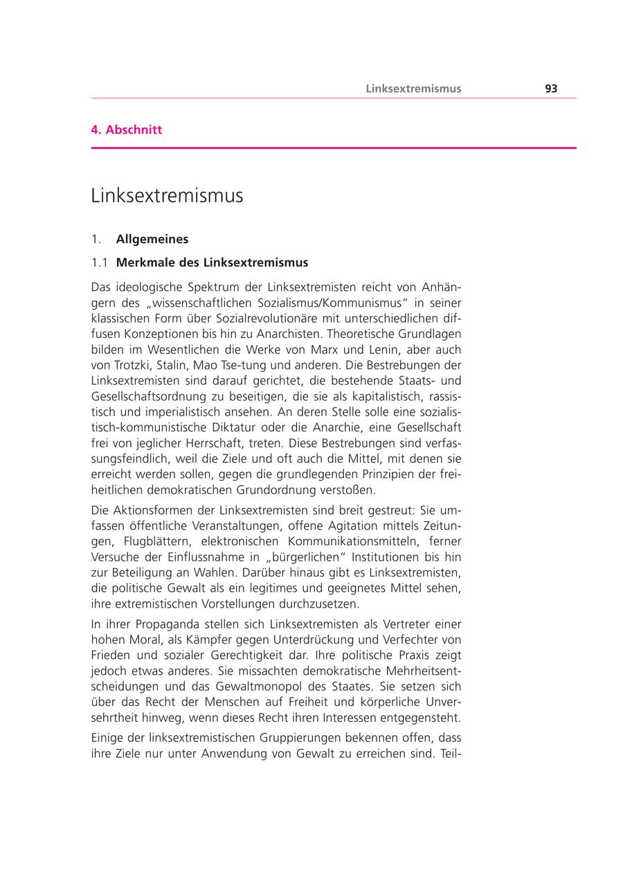 Linksextremismus 93 4. Abschnitt Linksextremismus 1. Allgemeines 1.1 Merkmale des Linksextremismus Das ideologische Spektrum der Linksextremisten reicht von Anhängern des "wissenschaftlichen Sozialismus/Kommunismus" in seiner klassischen Form über Sozialrevolutionäre mit unterschiedlichen diffusen Konzeptionen bis hin zu Anarchisten. Theoretische Grundlagen bilden im Wesentlichen die Werke von Marx und Lenin, aber auch von Trotzki, Stalin, Mao Tse-tung und anderen. Die Bestrebungen der Linksextremisten sind darauf gerichtet, die bestehende Staatsund Gesellschaftsordnung zu beseitigen, die sie als kapitalistisch, rassistisch und imperialistisch ansehen. An deren Stelle solle eine sozialistisch-kommunistische Diktatur oder die Anarchie, eine Gesellschaft frei von jeglicher Herrschaft, treten. Diese Bestrebungen sind verfassungsfeindlich, weil die Ziele und oft auch die Mittel, mit denen sie erreicht werden sollen, gegen die grundlegenden Prinzipien der freiheitlichen demokratischen Grundordnung verstoßen. Die Aktionsformen der Linksextremisten sind breit gestreut: Sie umfassen öffentliche Veranstaltungen, offene Agitation mittels Zeitungen, Flugblättern, elektronischen Kommunikationsmitteln, ferner Versuche der Einflussnahme in "bürgerlichen" Institutionen bis hin zur Beteiligung an Wahlen. Darüber hinaus gibt es Linksextremisten, die politische Gewalt als ein legitimes und geeignetes Mittel sehen, ihre extremistischen Vorstellungen durchzusetzen. In ihrer Propaganda stellen sich Linksextremisten als Vertreter einer hohen Moral, als Kämpfer gegen Unterdrückung und Verfechter von Frieden und sozialer Gerechtigkeit dar. Ihre politische Praxis zeigt jedoch etwas anderes. Sie missachten demokratische Mehrheitsentscheidungen und das Gewaltmonopol des Staates. Sie setzen sich über das Recht der Menschen auf Freiheit und körperliche Unversehrtheit hinweg, wenn dieses Recht ihren Interessen entgegensteht. Einige der linksextremistischen Gruppierungen bekennen offen, dass ihre Ziele nur unter Anwendung von Gewalt zu erreichen sind. Teil-