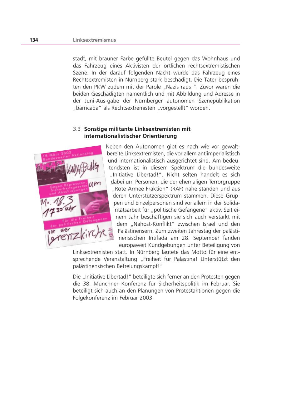 134 Linksextremismus stadt, mit brauner Farbe gefüllte Beutel gegen das Wohnhaus und das Fahrzeug eines Aktivisten der örtlichen rechtsextremistischen Szene. In der darauf folgenden Nacht wurde das Fahrzeug eines Rechtsextremisten in Nürnberg stark beschädigt. Die Täter besprühten den PKW zudem mit der Parole "Nazis raus!". Zuvor waren die beiden Geschädigten namentlich und mit Abbildung und Adresse in der Juni-Aus-gabe der Nürnberger autonomen Szenepublikation "barricada" als Rechtsextremisten "vorgestellt" worden. 3.3 Sonstige militante Linksextremisten mit internationalistischer Orientierung Neben den Autonomen gibt es nach wie vor gewaltbereite Linksextremisten, die vor allem antiimperialistisch und internationalistisch ausgerichtet sind. Am bedeutendsten ist in diesem Spektrum die bundesweite "Initiative Libertad!". Nicht selten handelt es sich dabei um Personen, die der ehemaligen Terrorgruppe "Rote Armee Fraktion" (RAF) nahe standen und aus deren Unterstützerspektrum stammen. Diese Gruppen und Einzelpersonen sind vor allem in der Solidaritätsarbeit für "politische Gefangene" aktiv. Seit einem Jahr beschäftigen sie sich auch verstärkt mit dem "Nahost-Konflikt" zwischen Israel und den Palästinensern. Zum zweiten Jahrestag der palästinensischen Intifada am 28. September fanden europaweit Kundgebungen unter Beteiligung von Linksextremisten statt. In Nürnberg lautete das Motto für eine entsprechende Veranstaltung "Freiheit für Palästina! Unterstützt den palästinensischen Befreiungskampf!" Die "Initiative Libertad!" beteiligte sich ferner an den Protesten gegen die 38. Münchner Konferenz für Sicherheitspolitik im Februar. Sie beteiligt sich auch an den Planungen von Protestaktionen gegen die Folgekonferenz im Februar 2003.