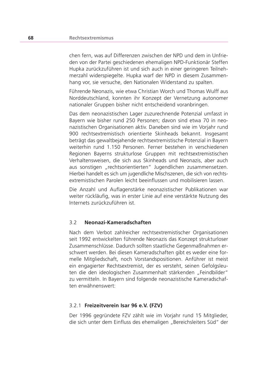68 Rechtsextremismus chen fern, was auf Differenzen zwischen der NPD und dem in Unfrieden von der Partei geschiedenen ehemaligen NPD-Funktionär Steffen Hupka zurückzuführen ist und sich auch in einer geringeren Teilnehmerzahl widerspiegelte. Hupka warf der NPD in diesem Zusammenhang vor, sie versuche, den Nationalen Widerstand zu spalten. Führende Neonazis, wie etwa Christian Worch und Thomas Wulff aus Norddeutschland, konnten ihr Konzept der Vernetzung autonomer nationaler Gruppen bisher nicht entscheidend voranbringen. Das dem neonazistischen Lager zuzurechnende Potenzial umfasst in Bayern wie bisher rund 250 Personen; davon sind etwa 70 in neonazistischen Organisationen aktiv. Daneben sind wie im Vorjahr rund 900 rechtsextremistisch orientierte Skinheads bekannt. Insgesamt beträgt das gewaltbejahende rechtsextremistische Potenzial in Bayern weiterhin rund 1.150 Personen. Ferner bestehen in verschiedenen Regionen Bayerns strukturlose Gruppen mit rechtsextremistischen Verhaltensweisen, die sich aus Skinheads und Neonazis, aber auch aus sonstigen "rechtsorientierten" Jugendlichen zusammensetzen. Hierbei handelt es sich um jugendliche Mischszenen, die sich von rechtsextremistischen Parolen leicht beeinflussen und mobilisieren lassen. Die Anzahl und Auflagenstärke neonazistischer Publikationen war weiter rückläufig, was in erster Linie auf eine verstärkte Nutzung des Internets zurückzuführen ist. 3.2 Neonazi-Kameradschaften Nach dem Verbot zahlreicher rechtsextremistischer Organisationen seit 1992 entwickelten führende Neonazis das Konzept strukturloser Zusammenschlüsse. Dadurch sollten staatliche Gegenmaßnahmen erschwert werden. Bei diesen Kameradschaften gibt es weder eine formelle Mitgliedschaft, noch Vorstandspositionen. Anführer ist meist ein engagierter Rechtsextremist, der es versteht, seinen Gefolgsleuten die den ideologischen Zusammenhalt stärkenden "Feindbilder" zu vermitteln. In Bayern sind folgende neonazistische Kameradschaften erwähnenswert: 3.2.1 Freizeitverein Isar 96 e.V. (FZV) Der 1996 gegründete FZV zählt wie im Vorjahr rund 15 Mitglieder, die sich unter dem Einfluss des ehemaligen "Bereichsleiters Süd" der