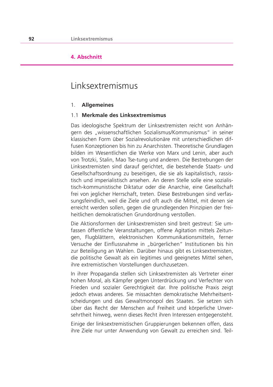 92 Linksextremismus 4. Abschnitt Linksextremismus 1. Allgemeines 1.1 Merkmale des Linksextremismus Das ideologische Spektrum der Linksextremisten reicht von Anhängern des "wissenschaftlichen Sozialismus/Kommunismus" in seiner klassischen Form über Sozialrevolutionäre mit unterschiedlichen diffusen Konzeptionen bis hin zu Anarchisten. Theoretische Grundlagen bilden im Wesentlichen die Werke von Marx und Lenin, aber auch von Trotzki, Stalin, Mao Tse-tung und anderen. Die Bestrebungen der Linksextremisten sind darauf gerichtet, die bestehende Staatsund Gesellschaftsordnung zu beseitigen, die sie als kapitalistisch, rassistisch und imperialistisch ansehen. An deren Stelle solle eine sozialistisch-kommunistische Diktatur oder die Anarchie, eine Gesellschaft frei von jeglicher Herrschaft, treten. Diese Bestrebungen sind verfassungsfeindlich, weil die Ziele und oft auch die Mittel, mit denen sie erreicht werden sollen, gegen die grundlegenden Prinzipien der freiheitlichen demokratischen Grundordnung verstoßen. Die Aktionsformen der Linksextremisten sind breit gestreut: Sie umfassen öffentliche Veranstaltungen, offene Agitation mittels Zeitungen, Flugblättern, elektronischen Kommunikationsmitteln, ferner Versuche der Einflussnahme in "bürgerlichen" Institutionen bis hin zur Beteiligung an Wahlen. Darüber hinaus gibt es Linksextremisten, die politische Gewalt als ein legitimes und geeignetes Mittel sehen, ihre extremistischen Vorstellungen durchzusetzen. In ihrer Propaganda stellen sich Linksextremisten als Vertreter einer hohen Moral, als Kämpfer gegen Unterdrückung und Verfechter von Frieden und sozialer Gerechtigkeit dar. Ihre politische Praxis zeigt jedoch etwas anderes. Sie missachten demokratische Mehrheitsentscheidungen und das Gewaltmonopol des Staates. Sie setzen sich über das Recht der Menschen auf Freiheit und körperliche Unversehrtheit hinweg, wenn dieses Recht ihren Interessen entgegensteht. Einige der linksextremistischen Gruppierungen bekennen offen, dass ihre Ziele nur unter Anwendung von Gewalt zu erreichen sind. Teil-