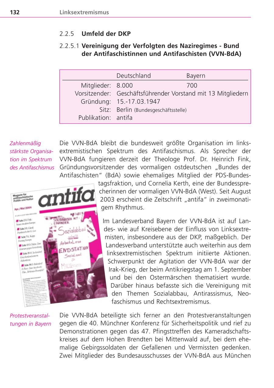 132 Linksextremismus 2.2.5 Umfeld der DKP 2.2.5.1 Vereinigung der Verfolgten des Naziregimes - Bund der Antifaschistinnen und Antifaschisten (VVN-BdA) Deutschland Bayern Mitglieder: 8.000 700 Vorsitzender: Geschäftsführender Vorstand mit 13 Mitgliedern Gründung: 15.-17.03.1947 Sitz: Berlin (Bundesgeschäftsstelle) Publikation: antifa Zahlenmäßig Die VVN-BdA bleibt die bundesweit größte Organisation im linksstärkste Organisaextremistischen Spektrum des Antifaschismus. Als Sprecher der tion im Spektrum VVN-BdA fungieren derzeit der Theologe Prof. Dr. Heinrich Fink, des Antifaschismus Gründungsvorsitzender des vormaligen ostdeutschen "Bundes der Antifaschisten" (BdA) sowie ehemaliges Mitglied der PDS-Bundestagsfraktion, und Cornelia Kerth, eine der Bundessprecherinnen der vormaligen VVN-BdA (West). Seit August 2003 erscheint die Zeitschrift "antifa" in zweimonatigem Rhythmus. Im Landesverband Bayern der VVN-BdA ist auf Landeswie auf Kreisebene der Einfluss von Linksextremisten, insbesondere aus der DKP, maßgeblich. Der Landesverband unterstützte auch weiterhin aus dem linksextremistischen Spektrum initiierte Aktionen. Schwerpunkt der Agitation der VVN-BdA war der Irak-Krieg, der beim Antikriegstag am 1. September und bei den Ostermärschen thematisiert wurde. Darüber hinaus befasste sich die Vereinigung mit den Themen Sozialabbau, Antirassismus, Neofaschismus und Rechtsextremismus. ProtestveranstalDie VVN-BdA beteiligte sich ferner an den Protestveranstaltungen tungen in Bayern gegen die 40. Münchner Konferenz für Sicherheitspolitik und rief zu Demonstrationen gegen das 47. Pfingsttreffen des Kameradschaftskreises auf dem Hohen Brendten bei Mittenwald auf, bei dem ehemalige Gebirgssoldaten der Gefallenen und Vermissten gedenken. Zwei Mitglieder des Bundesausschusses der VVN-BdA aus München