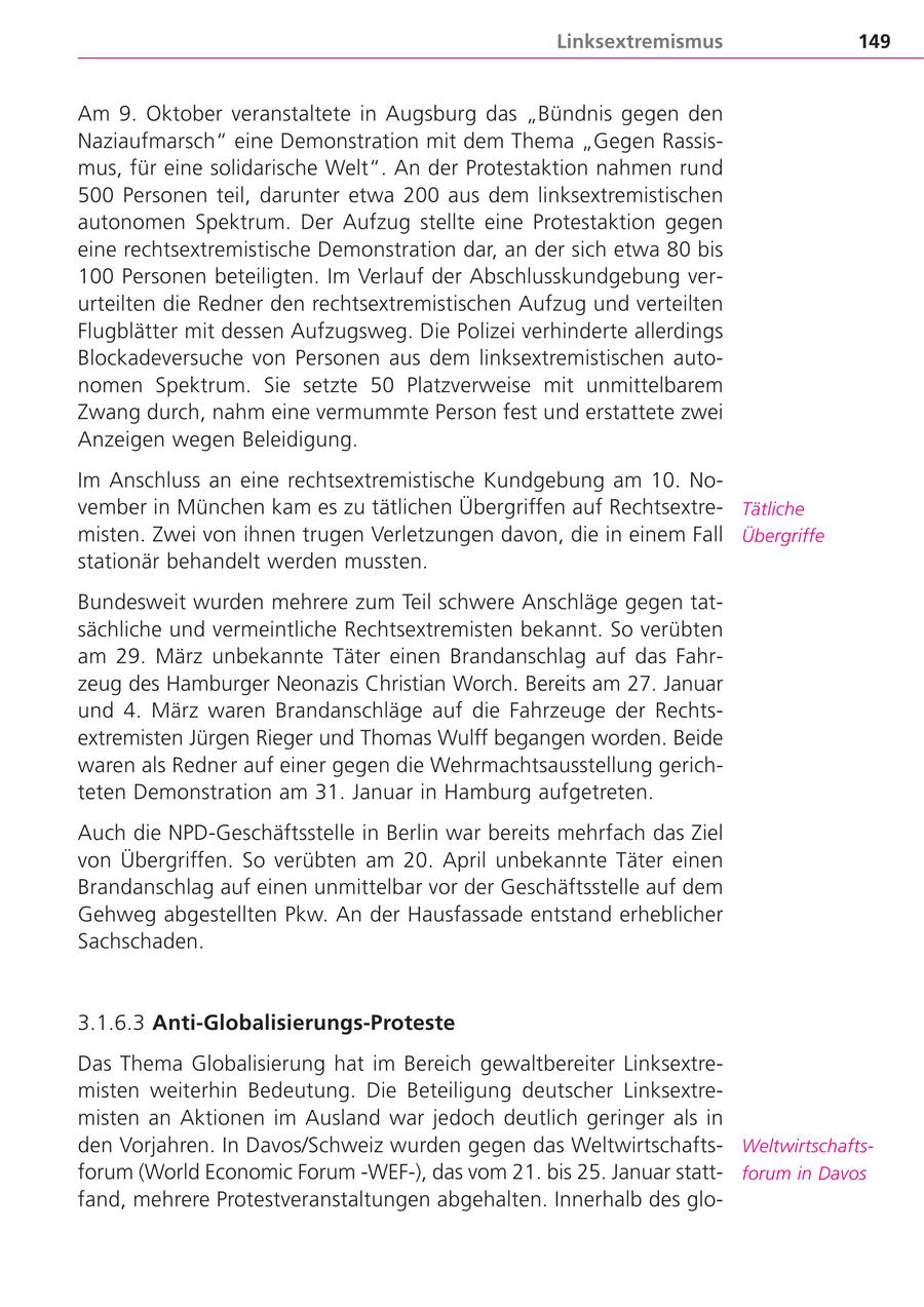 Linksextremismus 149 Am 9. Oktober veranstaltete in Augsburg das "Bündnis gegen den Naziaufmarsch" eine Demonstration mit dem Thema "Gegen Rassismus, für eine solidarische Welt". An der Protestaktion nahmen rund 500 Personen teil, darunter etwa 200 aus dem linksextremistischen autonomen Spektrum. Der Aufzug stellte eine Protestaktion gegen eine rechtsextremistische Demonstration dar, an der sich etwa 80 bis 100 Personen beteiligten. Im Verlauf der Abschlusskundgebung verurteilten die Redner den rechtsextremistischen Aufzug und verteilten Flugblätter mit dessen Aufzugsweg. Die Polizei verhinderte allerdings Blockadeversuche von Personen aus dem linksextremistischen autonomen Spektrum. Sie setzte 50 Platzverweise mit unmittelbarem Zwang durch, nahm eine vermummte Person fest und erstattete zwei Anzeigen wegen Beleidigung. Im Anschluss an eine rechtsextremistische Kundgebung am 10. November in München kam es zu tätlichen Übergriffen auf RechtsextreTätliche misten. Zwei von ihnen trugen Verletzungen davon, die in einem Fall Übergriffe stationär behandelt werden mussten. Bundesweit wurden mehrere zum Teil schwere Anschläge gegen tatsächliche und vermeintliche Rechtsextremisten bekannt. So verübten am 29. März unbekannte Täter einen Brandanschlag auf das Fahrzeug des Hamburger Neonazis Christian Worch. Bereits am 27. Januar und 4. März waren Brandanschläge auf die Fahrzeuge der Rechtsextremisten Jürgen Rieger und Thomas Wulff begangen worden. Beide waren als Redner auf einer gegen die Wehrmachtsausstellung gerichteten Demonstration am 31. Januar in Hamburg aufgetreten. Auch die NPD-Geschäftsstelle in Berlin war bereits mehrfach das Ziel von Übergriffen. So verübten am 20. April unbekannte Täter einen Brandanschlag auf einen unmittelbar vor der Geschäftsstelle auf dem Gehweg abgestellten Pkw. An der Hausfassade entstand erheblicher Sachschaden. 3.1.6.3 Anti-Globalisierungs-Proteste Das Thema Globalisierung hat im Bereich gewaltbereiter Linksextremisten weiterhin Bedeutung. Die Beteiligung deutscher Linksextremisten an Aktionen im Ausland war jedoch deutlich geringer als in den Vorjahren. In Davos/Schweiz wurden gegen das WeltwirtschaftsWeltwirtschaftsforum (World Economic Forum -WEF-), das vom 21. bis 25. Januar stattforum in Davos fand, mehrere Protestveranstaltungen abgehalten. Innerhalb des glo-