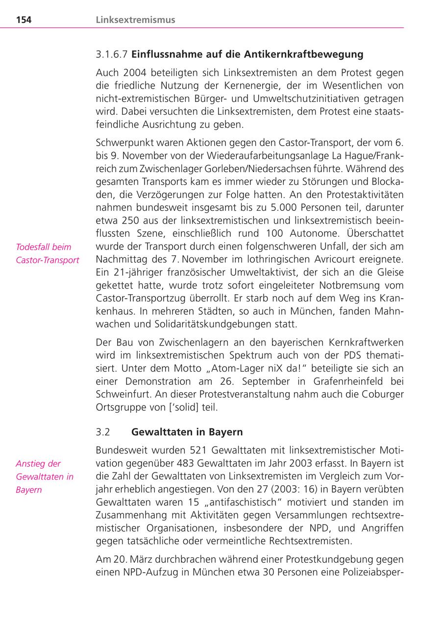 154 Linksextremismus 3.1.6.7 Einflussnahme auf die Antikernkraftbewegung Auch 2004 beteiligten sich Linksextremisten an dem Protest gegen die friedliche Nutzung der Kernenergie, der im Wesentlichen von nicht-extremistischen Bürgerund Umweltschutzinitiativen getragen wird. Dabei versuchten die Linksextremisten, dem Protest eine staatsfeindliche Ausrichtung zu geben. Schwerpunkt waren Aktionen gegen den Castor-Transport, der vom 6. bis 9. November von der Wiederaufarbeitungsanlage La Hague/Frankreich zum Zwischenlager Gorleben/Niedersachsen führte. Während des gesamten Transports kam es immer wieder zu Störungen und Blockaden, die Verzögerungen zur Folge hatten. An den Protestaktivitäten nahmen bundesweit insgesamt bis zu 5.000 Personen teil, darunter etwa 250 aus der linksextremistischen und linksextremistisch beeinflussten Szene, einschließlich rund 100 Autonome. Überschattet Todesfall beim wurde der Transport durch einen folgenschweren Unfall, der sich am Castor-Transport Nachmittag des 7. November im lothringischen Avricourt ereignete. Ein 21-jähriger französischer Umweltaktivist, der sich an die Gleise gekettet hatte, wurde trotz sofort eingeleiteter Notbremsung vom Castor-Transportzug überrollt. Er starb noch auf dem Weg ins Krankenhaus. In mehreren Städten, so auch in München, fanden Mahnwachen und Solidaritätskundgebungen statt. Der Bau von Zwischenlagern an den bayerischen Kernkraftwerken wird im linksextremistischen Spektrum auch von der PDS thematisiert. Unter dem Motto "Atom-Lager niX da!" beteiligte sie sich an einer Demonstration am 26. September in Grafenrheinfeld bei Schweinfurt. An dieser Protestveranstaltung nahm auch die Coburger Ortsgruppe von ['solid] teil. 3.2 Gewalttaten in Bayern Bundesweit wurden 521 Gewalttaten mit linksextremistischer MotiAnstieg der vation gegenüber 483 Gewalttaten im Jahr 2003 erfasst. In Bayern ist Gewalttaten in die Zahl der Gewalttaten von Linksextremisten im Vergleich zum VorBayern jahr erheblich angestiegen. Von den 27 (2003: 16) in Bayern verübten Gewalttaten waren 15 "antifaschistisch" motiviert und standen im Zusammenhang mit Aktivitäten gegen Versammlungen rechtsextremistischer Organisationen, insbesondere der NPD, und Angriffen gegen tatsächliche oder vermeintliche Rechtsextremisten. Am 20. März durchbrachen während einer Protestkundgebung gegen einen NPD-Aufzug in München etwa 30 Personen eine Polizeiabsper-