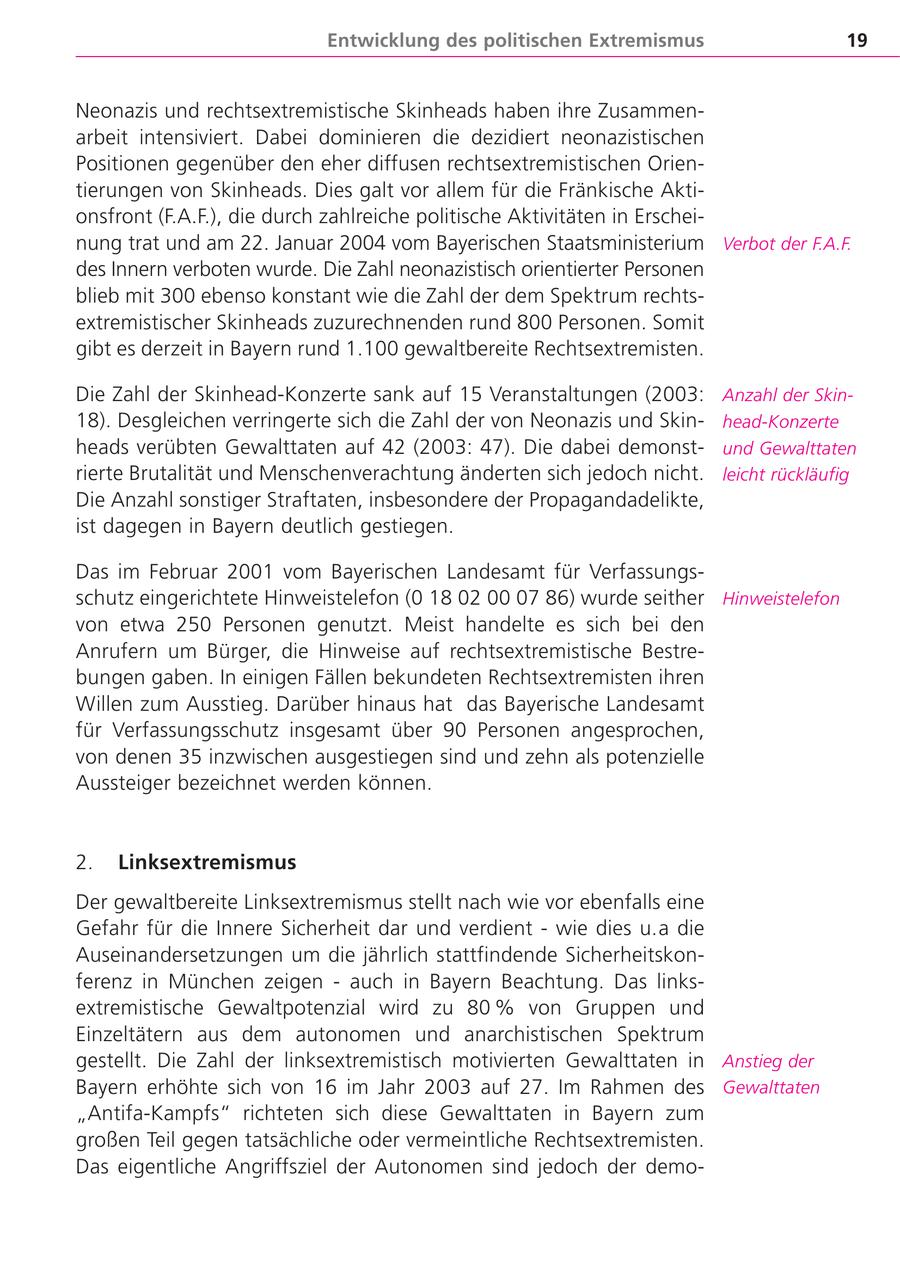 Entwicklung des politischen Extremismus 19 Neonazis und rechtsextremistische Skinheads haben ihre Zusammenarbeit intensiviert. Dabei dominieren die dezidiert neonazistischen Positionen gegenüber den eher diffusen rechtsextremistischen Orientierungen von Skinheads. Dies galt vor allem für die Fränkische Aktionsfront (F.A.F.), die durch zahlreiche politische Aktivitäten in Erscheinung trat und am 22. Januar 2004 vom Bayerischen Staatsministerium Verbot der F.A.F. des Innern verboten wurde. Die Zahl neonazistisch orientierter Personen blieb mit 300 ebenso konstant wie die Zahl der dem Spektrum rechtsextremistischer Skinheads zuzurechnenden rund 800 Personen. Somit gibt es derzeit in Bayern rund 1.100 gewaltbereite Rechtsextremisten. Die Zahl der Skinhead-Konzerte sank auf 15 Veranstaltungen (2003: Anzahl der Skin18). Desgleichen verringerte sich die Zahl der von Neonazis und Skinhead-Konzerte heads verübten Gewalttaten auf 42 (2003: 47). Die dabei demonstund Gewalttaten rierte Brutalität und Menschenverachtung änderten sich jedoch nicht. leicht rückläufig Die Anzahl sonstiger Straftaten, insbesondere der Propagandadelikte, ist dagegen in Bayern deutlich gestiegen. Das im Februar 2001 vom Bayerischen Landesamt für Verfassungsschutz eingerichtete Hinweistelefon (0 18 02 00 07 86) wurde seither Hinweistelefon von etwa 250 Personen genutzt. Meist handelte es sich bei den Anrufern um Bürger, die Hinweise auf rechtsextremistische Bestrebungen gaben. In einigen Fällen bekundeten Rechtsextremisten ihren Willen zum Ausstieg. Darüber hinaus hat das Bayerische Landesamt für Verfassungsschutz insgesamt über 90 Personen angesprochen, von denen 35 inzwischen ausgestiegen sind und zehn als potenzielle Aussteiger bezeichnet werden können. 2. Linksextremismus Der gewaltbereite Linksextremismus stellt nach wie vor ebenfalls eine Gefahr für die Innere Sicherheit dar und verdient - wie dies u.a die Auseinandersetzungen um die jährlich stattfindende Sicherheitskonferenz in München zeigen - auch in Bayern Beachtung. Das linksextremistische Gewaltpotenzial wird zu 80 % von Gruppen und Einzeltätern aus dem autonomen und anarchistischen Spektrum gestellt. Die Zahl der linksextremistisch motivierten Gewalttaten in Anstieg der Bayern erhöhte sich von 16 im Jahr 2003 auf 27. Im Rahmen des Gewalttaten "Antifa-Kampfs" richteten sich diese Gewalttaten in Bayern zum großen Teil gegen tatsächliche oder vermeintliche Rechtsextremisten. Das eigentliche Angriffsziel der Autonomen sind jedoch der demo-