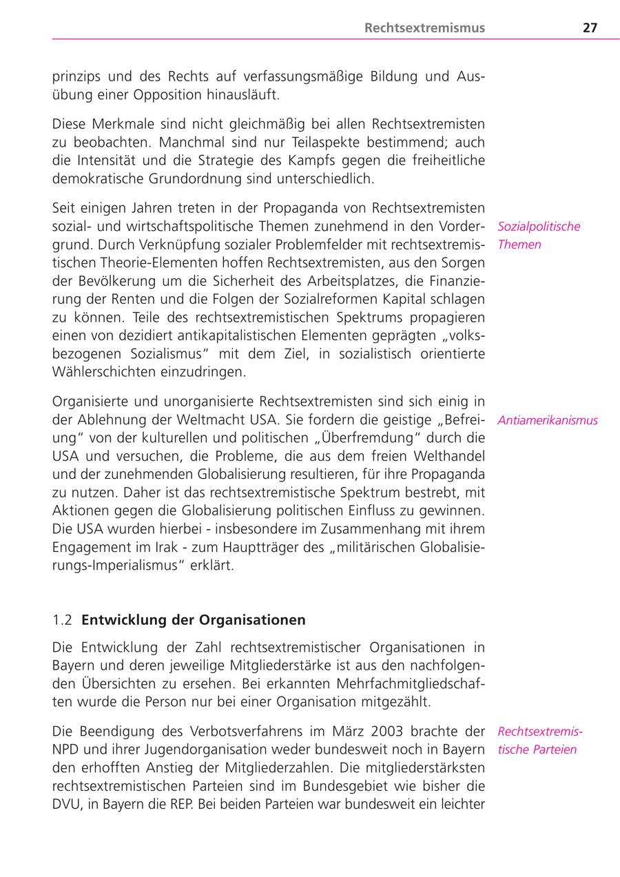 Rechtsextremismus 27 prinzips und des Rechts auf verfassungsmäßige Bildung und Ausübung einer Opposition hinausläuft. Diese Merkmale sind nicht gleichmäßig bei allen Rechtsextremisten zu beobachten. Manchmal sind nur Teilaspekte bestimmend; auch die Intensität und die Strategie des Kampfs gegen die freiheitliche demokratische Grundordnung sind unterschiedlich. Seit einigen Jahren treten in der Propaganda von Rechtsextremisten sozialund wirtschaftspolitische Themen zunehmend in den VorderSozialpolitische grund. Durch Verknüpfung sozialer Problemfelder mit rechtsextremisThemen tischen Theorie-Elementen hoffen Rechtsextremisten, aus den Sorgen der Bevölkerung um die Sicherheit des Arbeitsplatzes, die Finanzierung der Renten und die Folgen der Sozialreformen Kapital schlagen zu können. Teile des rechtsextremistischen Spektrums propagieren einen von dezidiert antikapitalistischen Elementen geprägten "volksbezogenen Sozialismus" mit dem Ziel, in sozialistisch orientierte Wählerschichten einzudringen. Organisierte und unorganisierte Rechtsextremisten sind sich einig in der Ablehnung der Weltmacht USA. Sie fordern die geistige "BefreiAntiamerikanismus ung" von der kulturellen und politischen "Überfremdung" durch die USA und versuchen, die Probleme, die aus dem freien Welthandel und der zunehmenden Globalisierung resultieren, für ihre Propaganda zu nutzen. Daher ist das rechtsextremistische Spektrum bestrebt, mit Aktionen gegen die Globalisierung politischen Einfluss zu gewinnen. Die USA wurden hierbei - insbesondere im Zusammenhang mit ihrem Engagement im Irak - zum Hauptträger des "militärischen Globalisierungs-Imperialismus" erklärt. 1.2 Entwicklung der Organisationen Die Entwicklung der Zahl rechtsextremistischer Organisationen in Bayern und deren jeweilige Mitgliederstärke ist aus den nachfolgenden Übersichten zu ersehen. Bei erkannten Mehrfachmitgliedschaften wurde die Person nur bei einer Organisation mitgezählt. Die Beendigung des Verbotsverfahrens im März 2003 brachte der RechtsextremisNPD und ihrer Jugendorganisation weder bundesweit noch in Bayern tische Parteien den erhofften Anstieg der Mitgliederzahlen. Die mitgliederstärksten rechtsextremistischen Parteien sind im Bundesgebiet wie bisher die DVU, in Bayern die REP. Bei beiden Parteien war bundesweit ein leichter