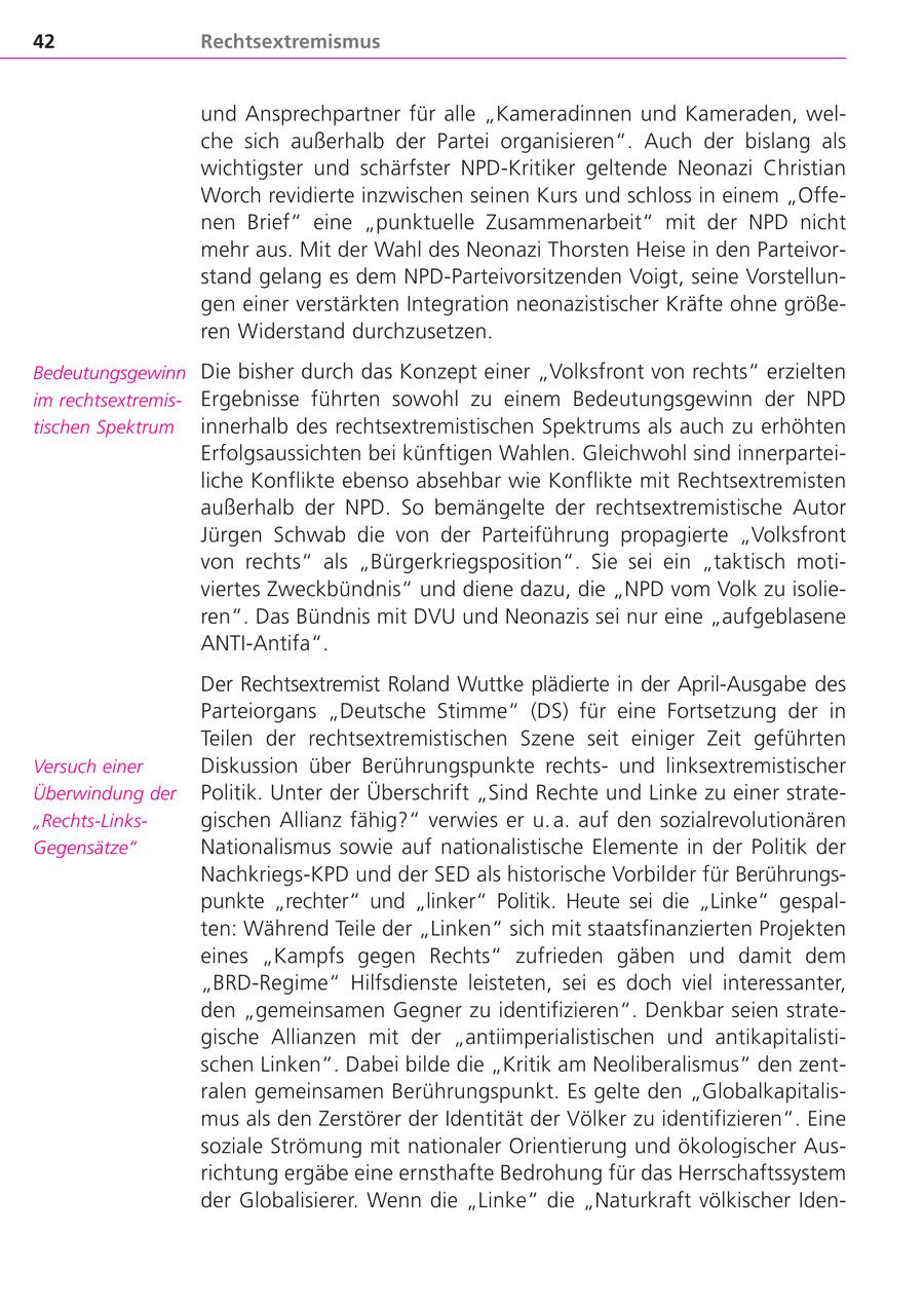 42 Rechtsextremismus und Ansprechpartner für alle "Kameradinnen und Kameraden, welche sich außerhalb der Partei organisieren". Auch der bislang als wichtigster und schärfster NPD-Kritiker geltende Neonazi Christian Worch revidierte inzwischen seinen Kurs und schloss in einem "Offenen Brief" eine "punktuelle Zusammenarbeit" mit der NPD nicht mehr aus. Mit der Wahl des Neonazi Thorsten Heise in den Parteivorstand gelang es dem NPD-Parteivorsitzenden Voigt, seine Vorstellungen einer verstärkten Integration neonazistischer Kräfte ohne größeren Widerstand durchzusetzen. Bedeutungsgewinn Die bisher durch das Konzept einer "Volksfront von rechts" erzielten im rechtsextremisErgebnisse führten sowohl zu einem Bedeutungsgewinn der NPD tischen Spektrum innerhalb des rechtsextremistischen Spektrums als auch zu erhöhten Erfolgsaussichten bei künftigen Wahlen. Gleichwohl sind innerparteiliche Konflikte ebenso absehbar wie Konflikte mit Rechtsextremisten außerhalb der NPD. So bemängelte der rechtsextremistische Autor Jürgen Schwab die von der Parteiführung propagierte "Volksfront von rechts" als "Bürgerkriegsposition". Sie sei ein "taktisch motiviertes Zweckbündnis" und diene dazu, die "NPD vom Volk zu isolieren". Das Bündnis mit DVU und Neonazis sei nur eine "aufgeblasene ANTI-Antifa". Der Rechtsextremist Roland Wuttke plädierte in der April-Ausgabe des Parteiorgans "Deutsche Stimme" (DS) für eine Fortsetzung der in Teilen der rechtsextremistischen Szene seit einiger Zeit geführten Versuch einer Diskussion über Berührungspunkte rechtsund linksextremistischer Überwindung der Politik. Unter der Überschrift "Sind Rechte und Linke zu einer strate"Rechts-Linksgischen Allianz fähig?" verwies er u. a. auf den sozialrevolutionären Gegensätze" Nationalismus sowie auf nationalistische Elemente in der Politik der Nachkriegs-KPD und der SED als historische Vorbilder für Berührungspunkte "rechter" und "linker" Politik. Heute sei die "Linke" gespalten: Während Teile der "Linken" sich mit staatsfinanzierten Projekten eines "Kampfs gegen Rechts" zufrieden gäben und damit dem "BRD-Regime" Hilfsdienste leisteten, sei es doch viel interessanter, den "gemeinsamen Gegner zu identifizieren". Denkbar seien strategische Allianzen mit der "antiimperialistischen und antikapitalistischen Linken". Dabei bilde die "Kritik am Neoliberalismus" den zentralen gemeinsamen Berührungspunkt. Es gelte den "Globalkapitalismus als den Zerstörer der Identität der Völker zu identifizieren". Eine soziale Strömung mit nationaler Orientierung und ökologischer Ausrichtung ergäbe eine ernsthafte Bedrohung für das Herrschaftssystem der Globalisierer. Wenn die "Linke" die "Naturkraft völkischer Iden-