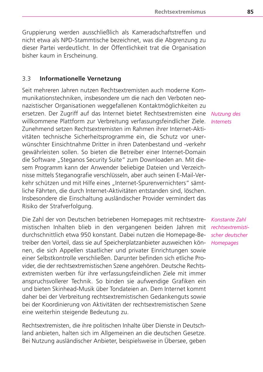 Rechtsextremismus 85 Gruppierung werden ausschließlich als Kameradschaftstreffen und nicht etwa als NPD-Stammtische bezeichnet, was die Abgrenzung zu dieser Partei verdeutlicht. In der Öffentlichkeit trat die Organisation bisher kaum in Erscheinung. 3.3 Informationelle Vernetzung Seit mehreren Jahren nutzen Rechtsextremisten auch moderne Kommunikationstechniken, insbesondere um die nach den Verboten neonazistischer Organisationen weggefallenen Kontaktmöglichkeiten zu ersetzen. Der Zugriff auf das Internet bietet Rechtsextremisten eine Nutzung des willkommene Plattform zur Verbreitung verfassungsfeindlicher Ziele. Internets Zunehmend setzen Rechtsextremisten im Rahmen ihrer Internet-Aktivitäten technische Sicherheitsprogramme ein, die Schutz vor unerwünschter Einsichtnahme Dritter in ihren Datenbestand und -verkehr gewährleisten sollen. So bieten die Betreiber einer Internet-Domain die Software "Steganos Security Suite" zum Downloaden an. Mit diesem Programm kann der Anwender beliebige Dateien und Verzeichnisse mittels Steganografie verschlüsseln, aber auch seinen E-Mail-Verkehr schützen und mit Hilfe eines "Internet-Spurenvernichters" sämtliche Fährten, die durch Internet-Aktivitäten entstanden sind, löschen. Insbesondere die Einschaltung ausländischer Provider vermindert das Risiko der Strafverfolgung. Die Zahl der von Deutschen betriebenen Homepages mit rechtsextreKonstante Zahl mistischen Inhalten blieb in den vergangenen beiden Jahren mit rechtsextremistidurchschnittlich etwa 950 konstant. Dabei nutzen die Homepage-Bescher deutscher treiber den Vorteil, dass sie auf Speicherplatzanbieter ausweichen könHomepages nen, die sich Appellen staatlicher und privater Einrichtungen sowie einer Selbstkontrolle verschließen. Darunter befinden sich etliche Provider, die der rechtsextremistischen Szene angehören. Deutsche Rechtsextremisten werben für ihre verfassungsfeindlichen Ziele mit immer anspruchsvollerer Technik. So binden sie aufwendige Grafiken ein und bieten Skinhead-Musik über Tondateien an. Dem Internet kommt daher bei der Verbreitung rechtsextremistischen Gedankenguts sowie bei der Koordinierung von Aktivitäten der rechtsextremistischen Szene eine weiterhin steigende Bedeutung zu. Rechtsextremisten, die ihre politischen Inhalte über Dienste in Deutschland anbieten, halten sich im Allgemeinen an die deutschen Gesetze. Bei Nutzung ausländischer Anbieter, beispielsweise in Übersee, geben