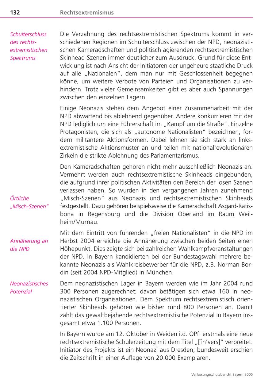 132 Rechtsextremismus Schulterschluss Die Verzahnung des rechtsextremistischen Spektrums kommt in verdes rechtsschiedenen Regionen im Schulterschluss zwischen der NPD, neonazistiextremistischen schen Kameradschaften und politisch agierenden rechtsextremistischen Spektrums Skinhead-Szenen immer deutlicher zum Ausdruck. Grund für diese Entwicklung ist nach Ansicht der Initiatoren der ungeheure staatliche Druck auf alle "Nationalen", dem man nur mit Geschlossenheit begegnen könne, um weitere Verbote von Parteien und Organisationen zu verhindern. Trotz vieler Gemeinsamkeiten gibt es aber auch Spannungen zwischen den einzelnen Lagern. Einige Neonazis stehen dem Angebot einer Zusammenarbeit mit der NPD abwartend bis ablehnend gegenüber. Andere konkurrieren mit der NPD lediglich um eine Führerschaft im "Kampf um die Straße". Einzelne Protagonisten, die sich als "autonome Nationalisten" bezeichnen, fordern militantere Aktionsformen. Dabei lehnen sie sich stark an linksextremistische Aktionsmuster an und teilen mit nationalrevolutionären Zirkeln die strikte Ablehnung des Parlamentarismus. Den Kameradschaften gehören nicht mehr ausschließlich Neonazis an. Vermehrt werden auch rechtsextremistische Skinheads eingebunden, die aufgrund ihrer politischen Aktivitäten den Bereich der losen Szenen verlassen haben. So wurden in den vergangenen Jahren zunehmend Örtliche "Misch-Szenen" aus Neonazis und rechtsextremistischen Skinheads "Misch-Szenen" festgestellt. Dazu gehören beispielsweise die Kameradschaft Asgard-Ratisbona in Regensburg und die Division Oberland im Raum Weilheim/Murnau. Mit dem Eintritt von führenden "freien Nationalisten" in die NPD im Annäherung an Herbst 2004 erreichte die Annäherung zwischen beiden Seiten einen die NPD Höhepunkt. Dies zeigte sich bei zahlreichen Wahlkampfveranstaltungen der NPD. In Bayern kandidierten bei der Bundestagswahl mehrere bekannte Neonazis als Wahlkreisbewerber für die NPD, z.B. Norman Bordin (seit 2004 NPD-Mitglied) in München. Neonazistisches Dem neonazistischen Lager in Bayern werden wie im Jahr 2004 rund Potenzial 300 Personen zugerechnet; davon betätigen sich etwa 160 in neonazistischen Organisationen. Dem Spektrum rechtsextremistisch orientierter Skinheads gehören wie bisher rund 800 Personen an. Damit zählt das gewaltbejahende rechtsextremistische Potenzial in Bayern insgesamt etwa 1.100 Personen. In Bayern wurde am 12. Oktober in Weiden i.d. OPf. erstmals eine neue rechtsextremistische Schülerzeitung mit dem Titel "[i*n'vers]" verbreitet. Initiator des Projekts ist ein Neonazi aus Dresden; bundesweit erschien die Zeitschrift in einer Auflage von 20.000 Exemplaren. Verfassungsschutzbericht Bayern 2005