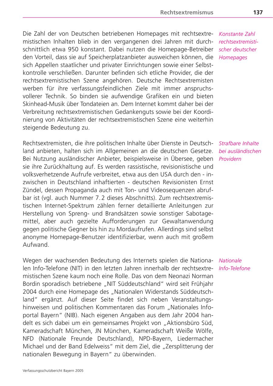 Rechtsextremismus 137 Die Zahl der von Deutschen betriebenen Homepages mit rechtsextreKonstante Zahl mistischen Inhalten blieb in den vergangenen drei Jahren mit durchrechtsextremistischnittlich etwa 950 konstant. Dabei nutzen die Homepage-Betreiber scher deutscher den Vorteil, dass sie auf Speicherplatzanbieter ausweichen können, die Homepages sich Appellen staatlicher und privater Einrichtungen sowie einer Selbstkontrolle verschließen. Darunter befinden sich etliche Provider, die der rechtsextremistischen Szene angehören. Deutsche Rechtsextremisten werben für ihre verfassungsfeindlichen Ziele mit immer anspruchsvollerer Technik. So binden sie aufwendige Grafiken ein und bieten Skinhead-Musik über Tondateien an. Dem Internet kommt daher bei der Verbreitung rechtsextremistischen Gedankenguts sowie bei der Koordinierung von Aktivitäten der rechtsextremistischen Szene eine weiterhin steigende Bedeutung zu. Rechtsextremisten, die ihre politischen Inhalte über Dienste in DeutschStrafbare Inhalte land anbieten, halten sich im Allgemeinen an die deutschen Gesetze. bei ausländischen Bei Nutzung ausländischer Anbieter, beispielsweise in Übersee, geben Providern sie ihre Zurückhaltung auf. Es werden rassistische, revisionistische und volksverhetzende Aufrufe verbreitet, etwa aus den USA durch den - inzwischen in Deutschland inhaftierten - deutschen Revisionisten Ernst Zündel, dessen Propaganda auch mit Tonund Videosequenzen abrufbar ist (vgl. auch Nummer 7. 2 dieses Abschnitts). Zum rechtsextremistischen Internet-Spektrum zählen ferner detaillierte Anleitungen zur Herstellung von Sprengund Brandsätzen sowie sonstiger Sabotagemittel, aber auch gezielte Aufforderungen zur Gewaltanwendung gegen politische Gegner bis hin zu Mordaufrufen. Allerdings sind selbst anonyme Homepage-Benutzer identifizierbar, wenn auch mit großem Aufwand. Wegen der wachsenden Bedeutung des Internets spielen die NationaNationale len Info-Telefone (NIT) in den letzten Jahren innerhalb der rechtsextreInfo-Telefone mistischen Szene kaum noch eine Rolle. Das von dem Neonazi Norman Bordin sporadisch betriebene "NIT Süddeutschland" wird seit Frühjahr 2004 durch eine Homepage des "Nationalen Widerstands Süddeutschland" ergänzt. Auf dieser Seite findet sich neben Veranstaltungshinweisen und politischen Kommentaren das Forum "Nationales Infoportal Bayern" (NIB). Nach eigenen Angaben aus dem Jahr 2004 handelt es sich dabei um ein gemeinsames Projekt von "Aktionsbüro Süd, Kameradschaft München, JN München, Kameradschaft Weiße Wölfe, NFD (Nationale Freunde Deutschland), NPD-Bayern, Liedermacher Michael und der Band Edelweiss" mit dem Ziel, die "Zersplitterung der nationalen Bewegung in Bayern" zu überwinden. Verfassungsschutzbericht Bayern 2005