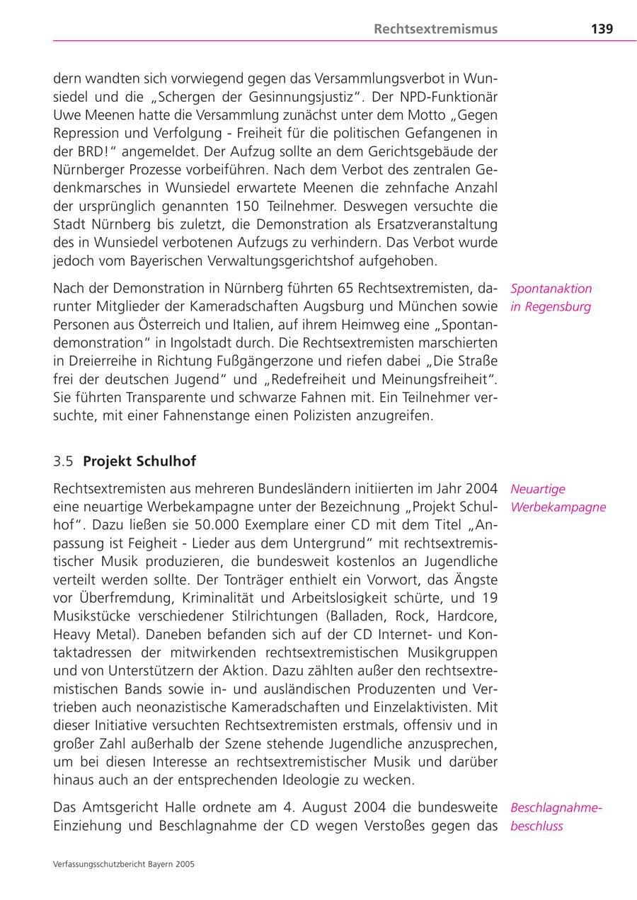 Rechtsextremismus 139 dern wandten sich vorwiegend gegen das Versammlungsverbot in Wunsiedel und die "Schergen der Gesinnungsjustiz". Der NPD-Funktionär Uwe Meenen hatte die Versammlung zunächst unter dem Motto "Gegen Repression und Verfolgung - Freiheit für die politischen Gefangenen in der BRD!" angemeldet. Der Aufzug sollte an dem Gerichtsgebäude der Nürnberger Prozesse vorbeiführen. Nach dem Verbot des zentralen Gedenkmarsches in Wunsiedel erwartete Meenen die zehnfache Anzahl der ursprünglich genannten 150 Teilnehmer. Deswegen versuchte die Stadt Nürnberg bis zuletzt, die Demonstration als Ersatzveranstaltung des in Wunsiedel verbotenen Aufzugs zu verhindern. Das Verbot wurde jedoch vom Bayerischen Verwaltungsgerichtshof aufgehoben. Nach der Demonstration in Nürnberg führten 65 Rechtsextremisten, daSpontanaktion runter Mitglieder der Kameradschaften Augsburg und München sowie in Regensburg Personen aus Österreich und Italien, auf ihrem Heimweg eine "Spontandemonstration" in Ingolstadt durch. Die Rechtsextremisten marschierten in Dreierreihe in Richtung Fußgängerzone und riefen dabei "Die Straße frei der deutschen Jugend" und "Redefreiheit und Meinungsfreiheit". Sie führten Transparente und schwarze Fahnen mit. Ein Teilnehmer versuchte, mit einer Fahnenstange einen Polizisten anzugreifen. 3.5 Projekt Schulhof Rechtsextremisten aus mehreren Bundesländern initiierten im Jahr 2004 Neuartige eine neuartige Werbekampagne unter der Bezeichnung "Projekt SchulWerbekampagne hof". Dazu ließen sie 50.000 Exemplare einer CD mit dem Titel "Anpassung ist Feigheit - Lieder aus dem Untergrund" mit rechtsextremistischer Musik produzieren, die bundesweit kostenlos an Jugendliche verteilt werden sollte. Der Tonträger enthielt ein Vorwort, das Ängste vor Überfremdung, Kriminalität und Arbeitslosigkeit schürte, und 19 Musikstücke verschiedener Stilrichtungen (Balladen, Rock, Hardcore, Heavy Metal). Daneben befanden sich auf der CD Internetund Kontaktadressen der mitwirkenden rechtsextremistischen Musikgruppen und von Unterstützern der Aktion. Dazu zählten außer den rechtsextremistischen Bands sowie inund ausländischen Produzenten und Vertrieben auch neonazistische Kameradschaften und Einzelaktivisten. Mit dieser Initiative versuchten Rechtsextremisten erstmals, offensiv und in großer Zahl außerhalb der Szene stehende Jugendliche anzusprechen, um bei diesen Interesse an rechtsextremistischer Musik und darüber hinaus auch an der entsprechenden Ideologie zu wecken. Das Amtsgericht Halle ordnete am 4. August 2004 die bundesweite BeschlagnahmeEinziehung und Beschlagnahme der CD wegen Verstoßes gegen das beschluss Verfassungsschutzbericht Bayern 2005