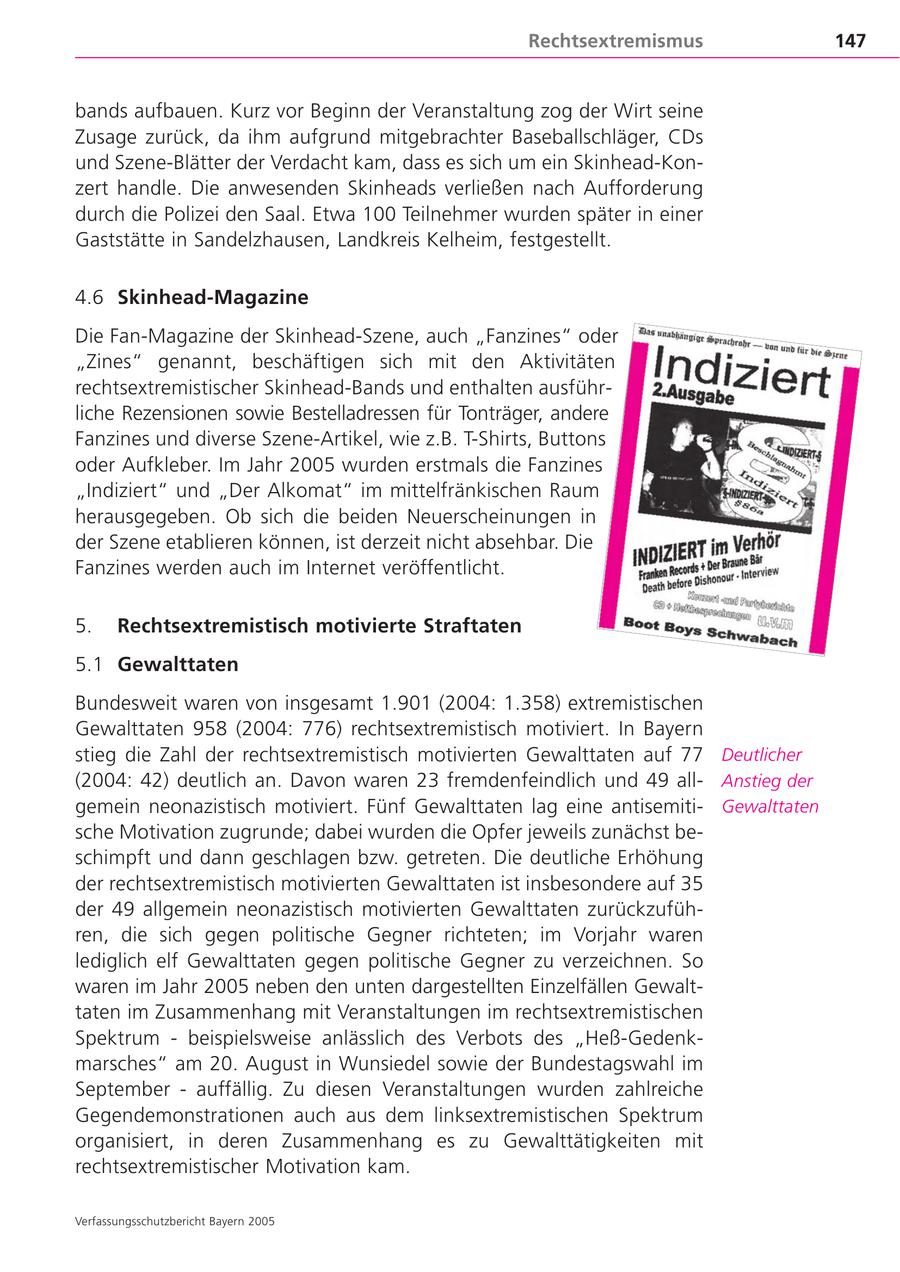 Rechtsextremismus 147 bands aufbauen. Kurz vor Beginn der Veranstaltung zog der Wirt seine Zusage zurück, da ihm aufgrund mitgebrachter Baseballschläger, CDs und Szene-Blätter der Verdacht kam, dass es sich um ein Skinhead-Konzert handle. Die anwesenden Skinheads verließen nach Aufforderung durch die Polizei den Saal. Etwa 100 Teilnehmer wurden später in einer Gaststätte in Sandelzhausen, Landkreis Kelheim, festgestellt. 4.6 Skinhead-Magazine Die Fan-Magazine der Skinhead-Szene, auch "Fanzines" oder "Zines" genannt, beschäftigen sich mit den Aktivitäten rechtsextremistischer Skinhead-Bands und enthalten ausführliche Rezensionen sowie Bestelladressen für Tonträger, andere Fanzines und diverse Szene-Artikel, wie z.B. T-Shirts, Buttons oder Aufkleber. Im Jahr 2005 wurden erstmals die Fanzines "Indiziert" und "Der Alkomat" im mittelfränkischen Raum herausgegeben. Ob sich die beiden Neuerscheinungen in der Szene etablieren können, ist derzeit nicht absehbar. Die Fanzines werden auch im Internet veröffentlicht. 5. Rechtsextremistisch motivierte Straftaten 5.1 Gewalttaten Bundesweit waren von insgesamt 1.901 (2004: 1.358) extremistischen Gewalttaten 958 (2004: 776) rechtsextremistisch motiviert. In Bayern stieg die Zahl der rechtsextremistisch motivierten Gewalttaten auf 77 Deutlicher (2004: 42) deutlich an. Davon waren 23 fremdenfeindlich und 49 allAnstieg der gemein neonazistisch motiviert. Fünf Gewalttaten lag eine antisemitiGewalttaten sche Motivation zugrunde; dabei wurden die Opfer jeweils zunächst beschimpft und dann geschlagen bzw. getreten. Die deutliche Erhöhung der rechtsextremistisch motivierten Gewalttaten ist insbesondere auf 35 der 49 allgemein neonazistisch motivierten Gewalttaten zurückzuführen, die sich gegen politische Gegner richteten; im Vorjahr waren lediglich elf Gewalttaten gegen politische Gegner zu verzeichnen. So waren im Jahr 2005 neben den unten dargestellten Einzelfällen Gewalttaten im Zusammenhang mit Veranstaltungen im rechtsextremistischen Spektrum - beispielsweise anlässlich des Verbots des "Heß-Gedenkmarsches" am 20. August in Wunsiedel sowie der Bundestagswahl im September - auffällig. Zu diesen Veranstaltungen wurden zahlreiche Gegendemonstrationen auch aus dem linksextremistischen Spektrum organisiert, in deren Zusammenhang es zu Gewalttätigkeiten mit rechtsextremistischer Motivation kam. Verfassungsschutzbericht Bayern 2005