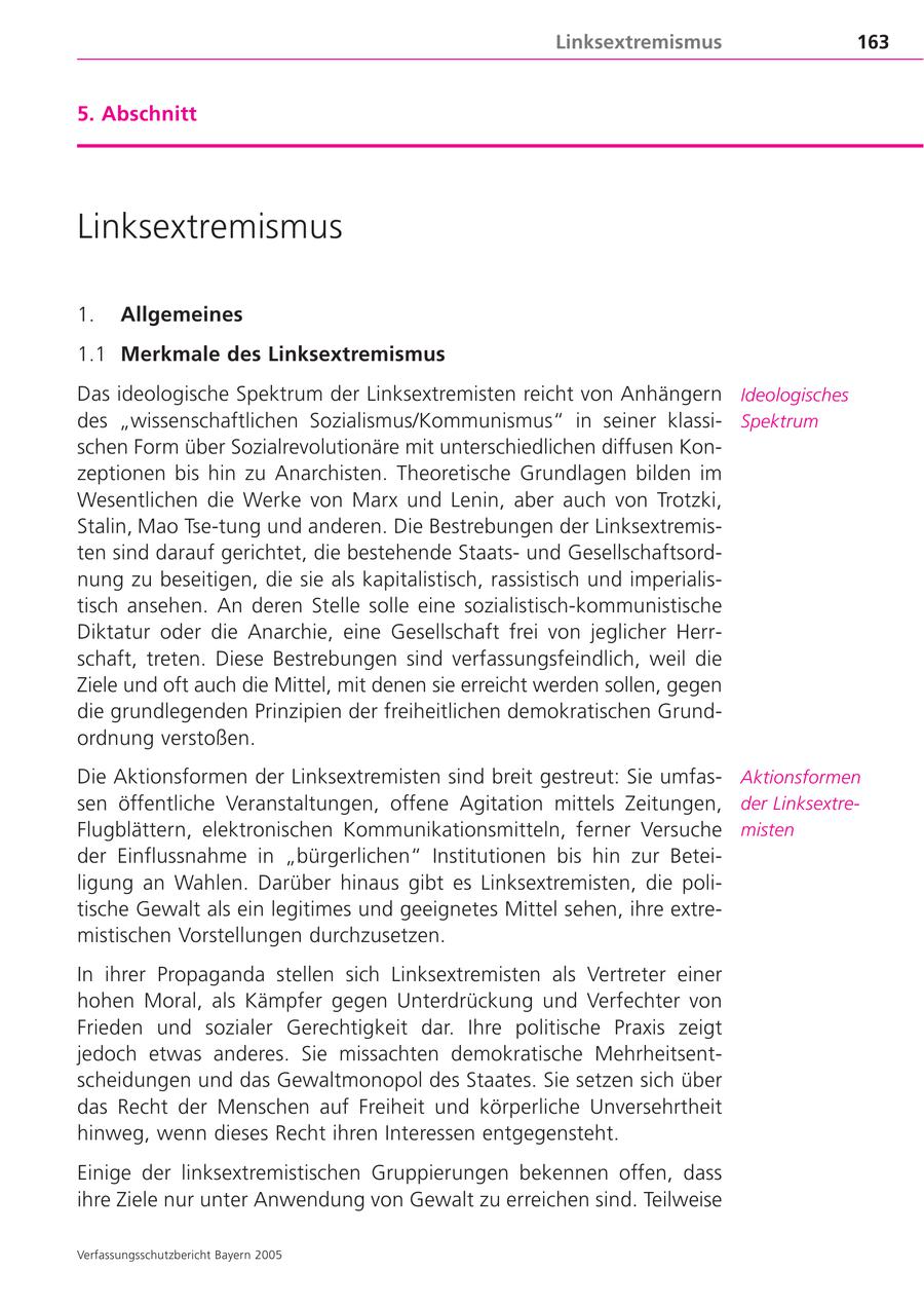 Linksextremismus 163 5. Abschnitt Linksextremismus 1. Allgemeines 1.1 Merkmale des Linksextremismus Das ideologische Spektrum der Linksextremisten reicht von Anhängern Ideologisches des "wissenschaftlichen Sozialismus/Kommunismus" in seiner klassiSpektrum schen Form über Sozialrevolutionäre mit unterschiedlichen diffusen Konzeptionen bis hin zu Anarchisten. Theoretische Grundlagen bilden im Wesentlichen die Werke von Marx und Lenin, aber auch von Trotzki, Stalin, Mao Tse-tung und anderen. Die Bestrebungen der Linksextremisten sind darauf gerichtet, die bestehende Staatsund Gesellschaftsordnung zu beseitigen, die sie als kapitalistisch, rassistisch und imperialistisch ansehen. An deren Stelle solle eine sozialistisch-kommunistische Diktatur oder die Anarchie, eine Gesellschaft frei von jeglicher Herrschaft, treten. Diese Bestrebungen sind verfassungsfeindlich, weil die Ziele und oft auch die Mittel, mit denen sie erreicht werden sollen, gegen die grundlegenden Prinzipien der freiheitlichen demokratischen Grundordnung verstoßen. Die Aktionsformen der Linksextremisten sind breit gestreut: Sie umfasAktionsformen sen öffentliche Veranstaltungen, offene Agitation mittels Zeitungen, der LinksextreFlugblättern, elektronischen Kommunikationsmitteln, ferner Versuche misten der Einflussnahme in "bürgerlichen" Institutionen bis hin zur Beteiligung an Wahlen. Darüber hinaus gibt es Linksextremisten, die politische Gewalt als ein legitimes und geeignetes Mittel sehen, ihre extremistischen Vorstellungen durchzusetzen. In ihrer Propaganda stellen sich Linksextremisten als Vertreter einer hohen Moral, als Kämpfer gegen Unterdrückung und Verfechter von Frieden und sozialer Gerechtigkeit dar. Ihre politische Praxis zeigt jedoch etwas anderes. Sie missachten demokratische Mehrheitsentscheidungen und das Gewaltmonopol des Staates. Sie setzen sich über das Recht der Menschen auf Freiheit und körperliche Unversehrtheit hinweg, wenn dieses Recht ihren Interessen entgegensteht. Einige der linksextremistischen Gruppierungen bekennen offen, dass ihre Ziele nur unter Anwendung von Gewalt zu erreichen sind. Teilweise Verfassungsschutzbericht Bayern 2005
