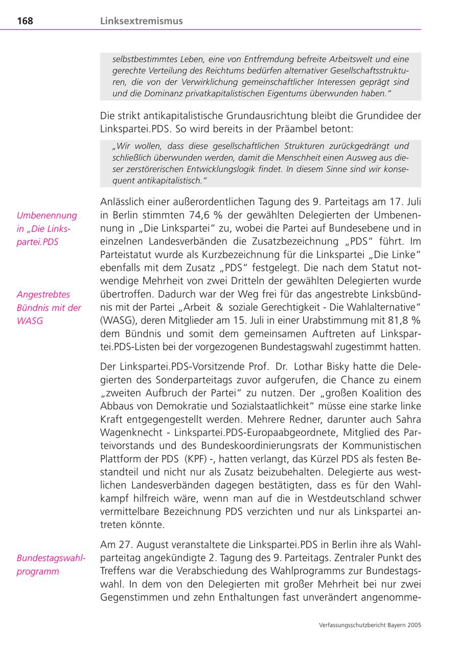168 Linksextremismus selbstbestimmtes Leben, eine von Entfremdung befreite Arbeitswelt und eine gerechte Verteilung des Reichtums bedürfen alternativer Gesellschaftsstrukturen, die von der Verwirklichung gemeinschaftlicher Interessen geprägt sind und die Dominanz privatkapitalistischen Eigentums überwunden haben." Die strikt antikapitalistische Grundausrichtung bleibt die Grundidee der Linkspartei.PDS. So wird bereits in der Präambel betont: "Wir wollen, dass diese gesellschaftlichen Strukturen zurückgedrängt und schließlich überwunden werden, damit die Menschheit einen Ausweg aus dieser zerstörerischen Entwicklungslogik findet. In diesem Sinne sind wir konsequent antikapitalistisch." Anlässlich einer außerordentlichen Tagung des 9. Parteitags am 17. Juli Umbenennung in Berlin stimmten 74,6 % der gewählten Delegierten der Umbenenin "Die Linksnung in "Die Linkspartei" zu, wobei die Partei auf Bundesebene und in partei.PDS einzelnen Landesverbänden die Zusatzbezeichnung "PDS" führt. Im Parteistatut wurde als Kurzbezeichnung für die Linkspartei "Die Linke" ebenfalls mit dem Zusatz "PDS" festgelegt. Die nach dem Statut notwendige Mehrheit von zwei Dritteln der gewählten Delegierten wurde Angestrebtes übertroffen. Dadurch war der Weg frei für das angestrebte LinksbündBündnis mit der nis mit der Partei "Arbeit & soziale Gerechtigkeit - Die Wahlalternative" WASG (WASG), deren Mitglieder am 15. Juli in einer Urabstimmung mit 81,8 % dem Bündnis und somit dem gemeinsamen Auftreten auf Linkspartei.PDS-Listen bei der vorgezogenen Bundestagswahl zugestimmt hatten. Der Linkspartei.PDS-Vorsitzende Prof. Dr. Lothar Bisky hatte die Delegierten des Sonderparteitags zuvor aufgerufen, die Chance zu einem "zweiten Aufbruch der Partei" zu nutzen. Der "großen Koalition des Abbaus von Demokratie und Sozialstaatlichkeit" müsse eine starke linke Kraft entgegengestellt werden. Mehrere Redner, darunter auch Sahra Wagenknecht - Linkspartei.PDS-Europaabgeordnete, Mitglied des Parteivorstands und des Bundeskoordinierungsrats der Kommunistischen Plattform der PDS (KPF) -, hatten verlangt, das Kürzel PDS als festen Bestandteil und nicht nur als Zusatz beizubehalten. Delegierte aus westlichen Landesverbänden dagegen bestätigten, dass es für den Wahlkampf hilfreich wäre, wenn man auf die in Westdeutschland schwer vermittelbare Bezeichnung PDS verzichten und nur als Linkspartei antreten könnte. Am 27. August veranstaltete die Linkspartei.PDS in Berlin ihre als WahlBundestagswahlparteitag angekündigte 2. Tagung des 9. Parteitags. Zentraler Punkt des programm Treffens war die Verabschiedung des Wahlprogramms zur Bundestagswahl. In dem von den Delegierten mit großer Mehrheit bei nur zwei Gegenstimmen und zehn Enthaltungen fast unverändert angenommeVerfassungsschutzbericht Bayern 2005