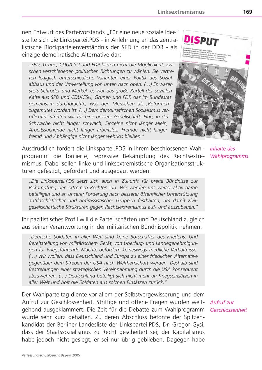 Linksextremismus 169 nen Entwurf des Parteivorstands "Für eine neue soziale Idee" stellte sich die Linkspartei.PDS - in Anlehnung an das zentralistische Blockparteienverständnis der SED in der DDR - als einzige demokratische Alternative dar: "SPD, Grüne, CDU/CSU und FDP bieten nicht die Möglichkeit, zwischen verschiedenen politischen Richtungen zu wählen. Sie vertreten lediglich unterschiedliche Varianten einer Politik des Sozialabbaus und der Umverteilung von unten nach oben. (...) Es waren stets Schröder und Merkel, es war das große Kartell der sozialen Kälte aus SPD und CDU/CSU, Grünen und FDP, das im Bundesrat gemeinsam durchbrachte, was den Menschen als 'Reformen' zugemutet worden ist. (...) Dem demokratischen Sozialismus verpflichtet, streiten wir für eine bessere Gesellschaft. Eine, in der Schwache nicht länger schwach, Einzelne nicht länger allein, Arbeitssuchende nicht länger arbeitslos, Fremde nicht länger fremd und Abhängige nicht länger wehrlos bleiben." Ausdrücklich fordert die Linkspartei.PDS in ihrem beschlossenen WahlInhalte des programm die forcierte, repressive Bekämpfung des RechtsextreWahlprogramms mismus. Dabei sollen linke und linksextremistische Organisationsstrukturen gefestigt, gefördert und ausgebaut werden: "Die Linkspartei.PDS setzt sich auch in Zukunft für breite Bündnisse zur Bekämpfung der extremen Rechten ein. Wir werden uns weiter aktiv daran beteiligen und an unserer Forderung nach besserer öffentlicher Unterstützung antifaschistischer und antirassistischer Gruppen festhalten, um damit zivilgesellschaftliche Strukturen gegen Rechtsextremismus aufund auszubauen." Ihr pazifistisches Profil will die Partei schärfen und Deutschland zugleich aus seiner Verantwortung in der militärischen Bündnispolitik nehmen: "Deutsche Soldaten in aller Welt sind keine Botschafter des Friedens. Und Bereitstellung von militärischem Gerät, von Überflugund Landegenehmigungen für kriegsführende Mächte befördern keineswegs friedliche Verhältnisse. (...) Wir wollen, dass Deutschland und Europa zu einer friedlichen Alternative gegenüber dem Streben der USA nach Weltherrschaft werden. Deshalb sind Bestrebungen einer strategischen Vereinnahmung durch die USA konsequent abzuwehren. (...) Deutschland beteiligt sich nicht mehr an Kriegseinsätzen in aller Welt und holt die Soldaten aus solchen Einsätzen zurück." Der Wahlparteitag diente vor allem der Selbstvergewisserung und dem Aufruf zur Geschlossenheit. Strittige und offene Fragen wurden weitAufruf zur gehend ausgeklammert. Die Zeit für die Debatte zum Wahlprogramm Geschlossenheit wurde sehr kurz gehalten. Zu deren Abschluss betonte der Spitzenkandidat der Berliner Landesliste der Linkspartei.PDS, Dr. Gregor Gysi, dass der Staatssozialismus zu Recht gescheitert sei; der Kapitalismus habe jedoch nicht gesiegt, er sei nur übrig geblieben. Dagegen habe Verfassungsschutzbericht Bayern 2005