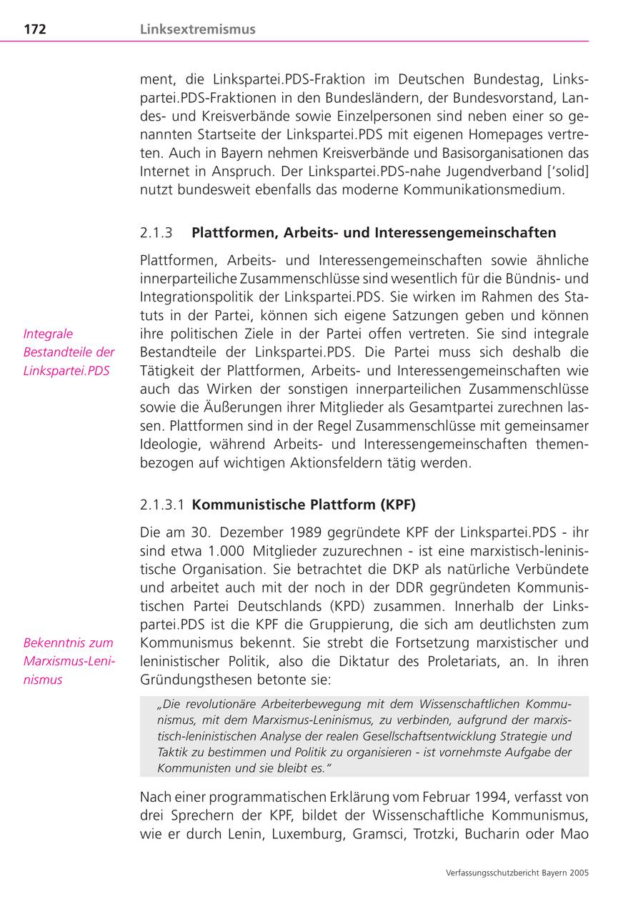 172 Linksextremismus ment, die Linkspartei.PDS-Fraktion im Deutschen Bundestag, Linkspartei.PDS-Fraktionen in den Bundesländern, der Bundesvorstand, Landesund Kreisverbände sowie Einzelpersonen sind neben einer so genannten Startseite der Linkspartei.PDS mit eigenen Homepages vertreten. Auch in Bayern nehmen Kreisverbände und Basisorganisationen das Internet in Anspruch. Der Linkspartei.PDS-nahe Jugendverband ['solid] nutzt bundesweit ebenfalls das moderne Kommunikationsmedium. 2.1.3 Plattformen, Arbeitsund Interessengemeinschaften Plattformen, Arbeitsund Interessengemeinschaften sowie ähnliche innerparteiliche Zusammenschlüsse sind wesentlich für die Bündnisund Integrationspolitik der Linkspartei.PDS. Sie wirken im Rahmen des Statuts in der Partei, können sich eigene Satzungen geben und können Integrale ihre politischen Ziele in der Partei offen vertreten. Sie sind integrale Bestandteile der Bestandteile der Linkspartei.PDS. Die Partei muss sich deshalb die Linkspartei.PDS Tätigkeit der Plattformen, Arbeitsund Interessengemeinschaften wie auch das Wirken der sonstigen innerparteilichen Zusammenschlüsse sowie die Äußerungen ihrer Mitglieder als Gesamtpartei zurechnen lassen. Plattformen sind in der Regel Zusammenschlüsse mit gemeinsamer Ideologie, während Arbeitsund Interessengemeinschaften themenbezogen auf wichtigen Aktionsfeldern tätig werden. 2.1.3.1 Kommunistische Plattform (KPF) Die am 30. Dezember 1989 gegründete KPF der Linkspartei.PDS - ihr sind etwa 1.000 Mitglieder zuzurechnen - ist eine marxistisch-leninistische Organisation. Sie betrachtet die DKP als natürliche Verbündete und arbeitet auch mit der noch in der DDR gegründeten Kommunistischen Partei Deutschlands (KPD) zusammen. Innerhalb der Linkspartei.PDS ist die KPF die Gruppierung, die sich am deutlichsten zum Bekenntnis zum Kommunismus bekennt. Sie strebt die Fortsetzung marxistischer und Marxismus-Lenileninistischer Politik, also die Diktatur des Proletariats, an. In ihren nismus Gründungsthesen betonte sie: "Die revolutionäre Arbeiterbewegung mit dem Wissenschaftlichen Kommunismus, mit dem Marxismus-Leninismus, zu verbinden, aufgrund der marxistisch-leninistischen Analyse der realen Gesellschaftsentwicklung Strategie und Taktik zu bestimmen und Politik zu organisieren - ist vornehmste Aufgabe der Kommunisten und sie bleibt es." Nach einer programmatischen Erklärung vom Februar 1994, verfasst von drei Sprechern der KPF, bildet der Wissenschaftliche Kommunismus, wie er durch Lenin, Luxemburg, Gramsci, Trotzki, Bucharin oder Mao Verfassungsschutzbericht Bayern 2005