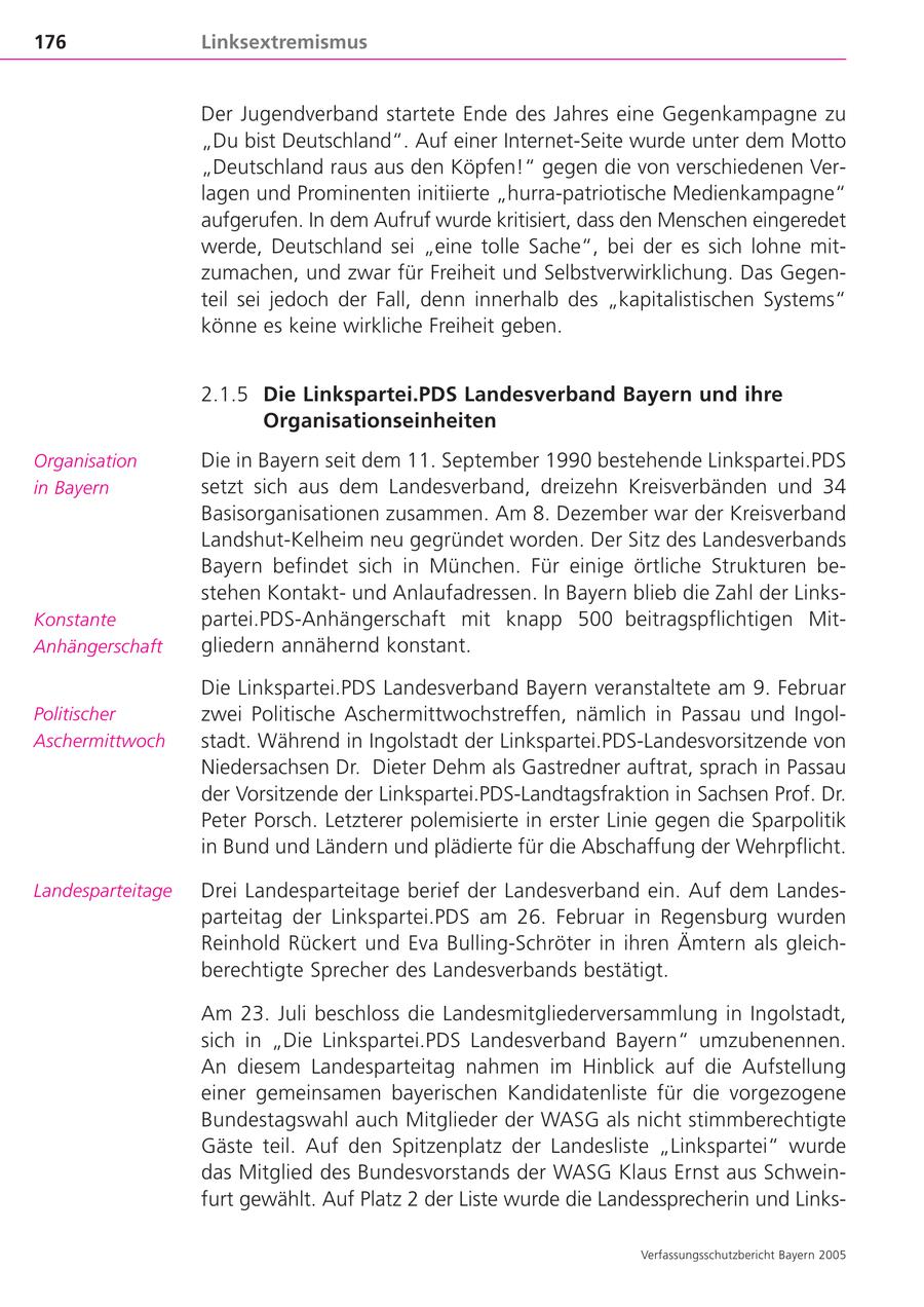 176 Linksextremismus Der Jugendverband startete Ende des Jahres eine Gegenkampagne zu "Du bist Deutschland". Auf einer Internet-Seite wurde unter dem Motto "Deutschland raus aus den Köpfen!" gegen die von verschiedenen Verlagen und Prominenten initiierte "hurra-patriotische Medienkampagne" aufgerufen. In dem Aufruf wurde kritisiert, dass den Menschen eingeredet werde, Deutschland sei "eine tolle Sache", bei der es sich lohne mitzumachen, und zwar für Freiheit und Selbstverwirklichung. Das Gegenteil sei jedoch der Fall, denn innerhalb des "kapitalistischen Systems" könne es keine wirkliche Freiheit geben. 2.1.5 Die Linkspartei.PDS Landesverband Bayern und ihre Organisationseinheiten Organisation Die in Bayern seit dem 11. September 1990 bestehende Linkspartei.PDS in Bayern setzt sich aus dem Landesverband, dreizehn Kreisverbänden und 34 Basisorganisationen zusammen. Am 8. Dezember war der Kreisverband Landshut-Kelheim neu gegründet worden. Der Sitz des Landesverbands Bayern befindet sich in München. Für einige örtliche Strukturen bestehen Kontaktund Anlaufadressen. In Bayern blieb die Zahl der LinksKonstante partei.PDS-Anhängerschaft mit knapp 500 beitragspflichtigen MitAnhängerschaft gliedern annähernd konstant. Die Linkspartei.PDS Landesverband Bayern veranstaltete am 9. Februar Politischer zwei Politische Aschermittwochstreffen, nämlich in Passau und IngolAschermittwoch stadt. Während in Ingolstadt der Linkspartei.PDS-Landesvorsitzende von Niedersachsen Dr. Dieter Dehm als Gastredner auftrat, sprach in Passau der Vorsitzende der Linkspartei.PDS-Landtagsfraktion in Sachsen Prof. Dr. Peter Porsch. Letzterer polemisierte in erster Linie gegen die Sparpolitik in Bund und Ländern und plädierte für die Abschaffung der Wehrpflicht. Landesparteitage Drei Landesparteitage berief der Landesverband ein. Auf dem Landesparteitag der Linkspartei.PDS am 26. Februar in Regensburg wurden Reinhold Rückert und Eva Bulling-Schröter in ihren Ämtern als gleichberechtigte Sprecher des Landesverbands bestätigt. Am 23. Juli beschloss die Landesmitgliederversammlung in Ingolstadt, sich in "Die Linkspartei.PDS Landesverband Bayern" umzubenennen. An diesem Landesparteitag nahmen im Hinblick auf die Aufstellung einer gemeinsamen bayerischen Kandidatenliste für die vorgezogene Bundestagswahl auch Mitglieder der WASG als nicht stimmberechtigte Gäste teil. Auf den Spitzenplatz der Landesliste "Linkspartei" wurde das Mitglied des Bundesvorstands der WASG Klaus Ernst aus Schweinfurt gewählt. Auf Platz 2 der Liste wurde die Landessprecherin und LinksVerfassungsschutzbericht Bayern 2005