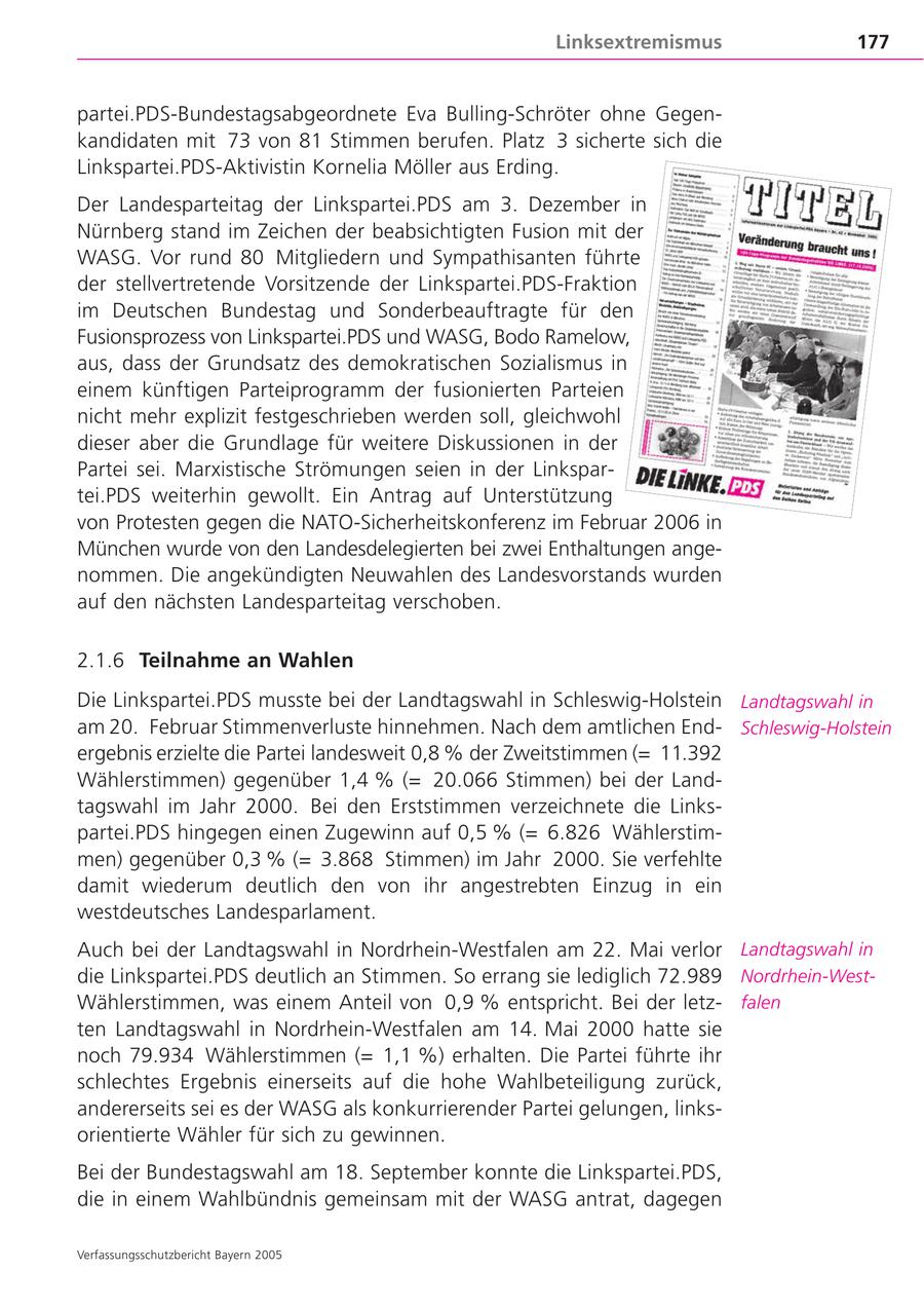 Linksextremismus 177 partei.PDS-Bundestagsabgeordnete Eva Bulling-Schröter ohne Gegenkandidaten mit 73 von 81 Stimmen berufen. Platz 3 sicherte sich die Linkspartei.PDS-Aktivistin Kornelia Möller aus Erding. Der Landesparteitag der Linkspartei.PDS am 3. Dezember in Nürnberg stand im Zeichen der beabsichtigten Fusion mit der WASG. Vor rund 80 Mitgliedern und Sympathisanten führte der stellvertretende Vorsitzende der Linkspartei.PDS-Fraktion im Deutschen Bundestag und Sonderbeauftragte für den Fusionsprozess von Linkspartei.PDS und WASG, Bodo Ramelow, aus, dass der Grundsatz des demokratischen Sozialismus in einem künftigen Parteiprogramm der fusionierten Parteien nicht mehr explizit festgeschrieben werden soll, gleichwohl dieser aber die Grundlage für weitere Diskussionen in der Partei sei. Marxistische Strömungen seien in der Linkspartei.PDS weiterhin gewollt. Ein Antrag auf Unterstützung von Protesten gegen die NATO-Sicherheitskonferenz im Februar 2006 in München wurde von den Landesdelegierten bei zwei Enthaltungen angenommen. Die angekündigten Neuwahlen des Landesvorstands wurden auf den nächsten Landesparteitag verschoben. 2.1.6 Teilnahme an Wahlen Die Linkspartei.PDS musste bei der Landtagswahl in Schleswig-Holstein Landtagswahl in am 20. Februar Stimmenverluste hinnehmen. Nach dem amtlichen EndSchleswig-Holstein ergebnis erzielte die Partei landesweit 0,8 % der Zweitstimmen (= 11.392 Wählerstimmen) gegenüber 1,4 % (= 20.066 Stimmen) bei der Landtagswahl im Jahr 2000. Bei den Erststimmen verzeichnete die Linkspartei.PDS hingegen einen Zugewinn auf 0,5 % (= 6.826 Wählerstimmen) gegenüber 0,3 % (= 3.868 Stimmen) im Jahr 2000. Sie verfehlte damit wiederum deutlich den von ihr angestrebten Einzug in ein westdeutsches Landesparlament. Auch bei der Landtagswahl in Nordrhein-Westfalen am 22. Mai verlor Landtagswahl in die Linkspartei.PDS deutlich an Stimmen. So errang sie lediglich 72.989 Nordrhein-WestWählerstimmen, was einem Anteil von 0,9 % entspricht. Bei der letzfalen ten Landtagswahl in Nordrhein-Westfalen am 14. Mai 2000 hatte sie noch 79.934 Wählerstimmen (= 1,1 %) erhalten. Die Partei führte ihr schlechtes Ergebnis einerseits auf die hohe Wahlbeteiligung zurück, andererseits sei es der WASG als konkurrierender Partei gelungen, linksorientierte Wähler für sich zu gewinnen. Bei der Bundestagswahl am 18. September konnte die Linkspartei.PDS, die in einem Wahlbündnis gemeinsam mit der WASG antrat, dagegen Verfassungsschutzbericht Bayern 2005