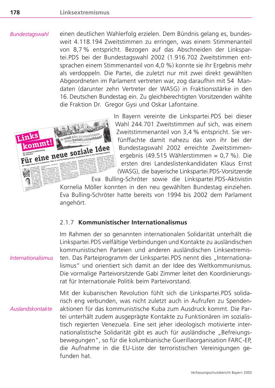 178 Linksextremismus Bundestagswahl einen deutlichen Wahlerfolg erzielen. Dem Bündnis gelang es, bundesweit 4.118.194 Zweitstimmen zu erringen, was einem Stimmenanteil von 8,7 % entspricht. Bezogen auf das Abschneiden der Linkspartei.PDS bei der Bundestagswahl 2002 (1.916.702 Zweitstimmen entsprachen einem Stimmenanteil von 4,0 %) konnte sie ihr Ergebnis mehr als verdoppeln. Die Partei, die zuletzt nur mit zwei direkt gewählten Abgeordneten im Parlament vertreten war, zog daraufhin mit 54 Mandaten (darunter zehn Vertreter der WASG) in Fraktionsstärke in den 16. Deutschen Bundestag ein. Zu gleichberechtigten Vorsitzenden wählte die Fraktion Dr. Gregor Gysi und Oskar Lafontaine. In Bayern vereinte die Linkspartei.PDS bei dieser Wahl 244.701 Zweitstimmen auf sich, was einem Zweitstimmenanteil von 3,4 % entspricht. Sie verfünffachte damit nahezu das von ihr bei der Bundestagswahl 2002 erreichte Zweitstimmenergebnis (49.515 Wählerstimmen = 0,7 %). Die ersten drei Landeslistenkandidaten Klaus Ernst (WASG), die bayerische Linkspartei.PDS-Vorsitzende Eva Bulling-Schröter sowie die Linkspartei.PDS-Aktivistin Kornelia Möller konnten in den neu gewählten Bundestag einziehen. Eva Bulling-Schröter hatte bereits von 1994 bis 2002 dem Parlament angehört. 2.1.7 Kommunistischer Internationalismus Im Rahmen der so genannten internationalen Solidarität unterhält die Linkspartei.PDS vielfältige Verbindungen und Kontakte zu ausländischen kommunistischen Parteien und anderen ausländischen LinksextremisInternationalismus ten. Das Parteiprogramm der Linkspartei.PDS nennt dies "Internationalismus" und orientiert sich damit an der Idee des Weltkommunismus. Die vormalige Parteivorsitzende Gabi Zimmer leitet den Koordinierungsrat für Internationale Politik beim Parteivorstand. Mit der kubanischen Revolution fühlt sich die Linkspartei.PDS solidarisch eng verbunden, was nicht zuletzt auch in Aufrufen zu SpendenAuslandskontakte aktionen für das kommunistische Kuba zum Ausdruck kommt. Die Partei unterhält zudem ausgeprägte Kontakte zu Funktionären im sozialistisch regierten Venezuela. Eine seit jeher ideologisch motivierte internationalistische Solidarität gibt es auch für ausländische "Befreiungsbewegungen", so für die kolumbianische Guerillaorganisation FARC-EP, die Aufnahme in die EU-Liste der terroristischen Vereinigungen gefunden hat. Verfassungsschutzbericht Bayern 2005