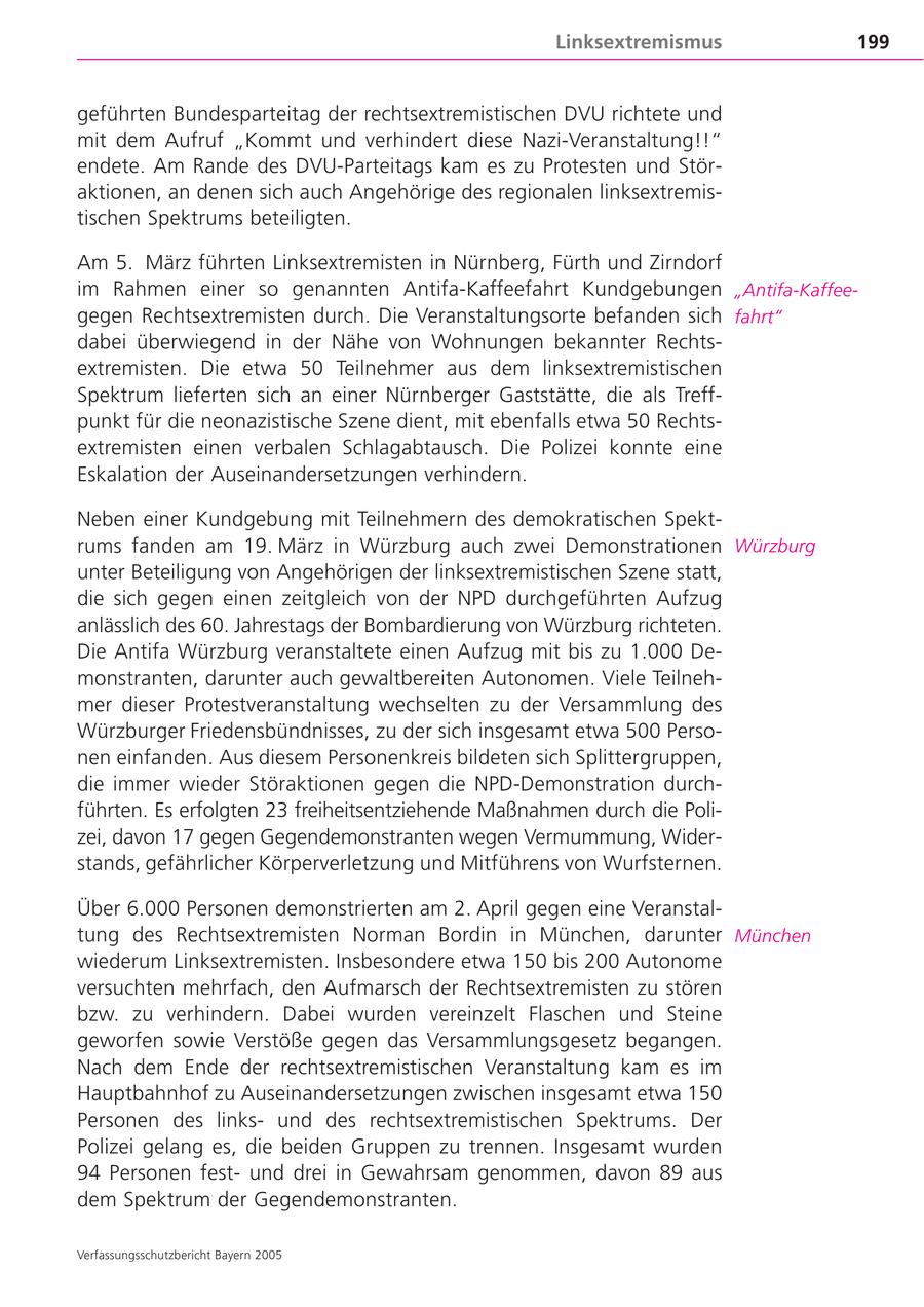Linksextremismus 199 geführten Bundesparteitag der rechtsextremistischen DVU richtete und mit dem Aufruf "Kommt und verhindert diese Nazi-Veranstaltung!!" endete. Am Rande des DVU-Parteitags kam es zu Protesten und Störaktionen, an denen sich auch Angehörige des regionalen linksextremistischen Spektrums beteiligten. Am 5. März führten Linksextremisten in Nürnberg, Fürth und Zirndorf im Rahmen einer so genannten Antifa-Kaffeefahrt Kundgebungen "Antifa-Kaffeegegen Rechtsextremisten durch. Die Veranstaltungsorte befanden sich fahrt" dabei überwiegend in der Nähe von Wohnungen bekannter Rechtsextremisten. Die etwa 50 Teilnehmer aus dem linksextremistischen Spektrum lieferten sich an einer Nürnberger Gaststätte, die als Treffpunkt für die neonazistische Szene dient, mit ebenfalls etwa 50 Rechtsextremisten einen verbalen Schlagabtausch. Die Polizei konnte eine Eskalation der Auseinandersetzungen verhindern. Neben einer Kundgebung mit Teilnehmern des demokratischen Spektrums fanden am 19. März in Würzburg auch zwei Demonstrationen Würzburg unter Beteiligung von Angehörigen der linksextremistischen Szene statt, die sich gegen einen zeitgleich von der NPD durchgeführten Aufzug anlässlich des 60. Jahrestags der Bombardierung von Würzburg richteten. Die Antifa Würzburg veranstaltete einen Aufzug mit bis zu 1.000 Demonstranten, darunter auch gewaltbereiten Autonomen. Viele Teilnehmer dieser Protestveranstaltung wechselten zu der Versammlung des Würzburger Friedensbündnisses, zu der sich insgesamt etwa 500 Personen einfanden. Aus diesem Personenkreis bildeten sich Splittergruppen, die immer wieder Störaktionen gegen die NPD-Demonstration durchführten. Es erfolgten 23 freiheitsentziehende Maßnahmen durch die Polizei, davon 17 gegen Gegendemonstranten wegen Vermummung, Widerstands, gefährlicher Körperverletzung und Mitführens von Wurfsternen. Über 6.000 Personen demonstrierten am 2. April gegen eine Veranstaltung des Rechtsextremisten Norman Bordin in München, darunter München wiederum Linksextremisten. Insbesondere etwa 150 bis 200 Autonome versuchten mehrfach, den Aufmarsch der Rechtsextremisten zu stören bzw. zu verhindern. Dabei wurden vereinzelt Flaschen und Steine geworfen sowie Verstöße gegen das Versammlungsgesetz begangen. Nach dem Ende der rechtsextremistischen Veranstaltung kam es im Hauptbahnhof zu Auseinandersetzungen zwischen insgesamt etwa 150 Personen des linksund des rechtsextremistischen Spektrums. Der Polizei gelang es, die beiden Gruppen zu trennen. Insgesamt wurden 94 Personen festund drei in Gewahrsam genommen, davon 89 aus dem Spektrum der Gegendemonstranten. Verfassungsschutzbericht Bayern 2005
