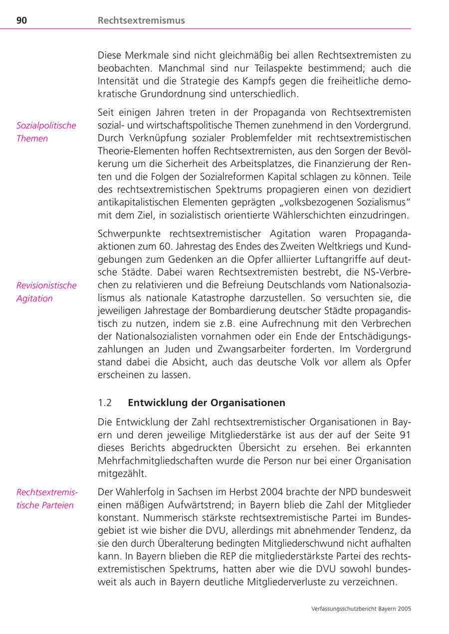 90 Rechtsextremismus Diese Merkmale sind nicht gleichmäßig bei allen Rechtsextremisten zu beobachten. Manchmal sind nur Teilaspekte bestimmend; auch die Intensität und die Strategie des Kampfs gegen die freiheitliche demokratische Grundordnung sind unterschiedlich. Seit einigen Jahren treten in der Propaganda von Rechtsextremisten Sozialpolitische sozialund wirtschaftspolitische Themen zunehmend in den Vordergrund. Themen Durch Verknüpfung sozialer Problemfelder mit rechtsextremistischen Theorie-Elementen hoffen Rechtsextremisten, aus den Sorgen der Bevölkerung um die Sicherheit des Arbeitsplatzes, die Finanzierung der Renten und die Folgen der Sozialreformen Kapital schlagen zu können. Teile des rechtsextremistischen Spektrums propagieren einen von dezidiert antikapitalistischen Elementen geprägten "volksbezogenen Sozialismus" mit dem Ziel, in sozialistisch orientierte Wählerschichten einzudringen. Schwerpunkte rechtsextremistischer Agitation waren Propagandaaktionen zum 60. Jahrestag des Endes des Zweiten Weltkriegs und Kundgebungen zum Gedenken an die Opfer alliierter Luftangriffe auf deutsche Städte. Dabei waren Rechtsextremisten bestrebt, die NS-VerbreRevisionistische chen zu relativieren und die Befreiung Deutschlands vom NationalsoziaAgitation lismus als nationale Katastrophe darzustellen. So versuchten sie, die jeweiligen Jahrestage der Bombardierung deutscher Städte propagandistisch zu nutzen, indem sie z.B. eine Aufrechnung mit den Verbrechen der Nationalsozialisten vornahmen oder ein Ende der Entschädigungszahlungen an Juden und Zwangsarbeiter forderten. Im Vordergrund stand dabei die Absicht, auch das deutsche Volk vor allem als Opfer erscheinen zu lassen. 1.2 Entwicklung der Organisationen Die Entwicklung der Zahl rechtsextremistischer Organisationen in Bayern und deren jeweilige Mitgliederstärke ist aus der auf der Seite 91 dieses Berichts abgedruckten Übersicht zu ersehen. Bei erkannten Mehrfachmitgliedschaften wurde die Person nur bei einer Organisation mitgezählt. RechtsextremisDer Wahlerfolg in Sachsen im Herbst 2004 brachte der NPD bundesweit tische Parteien einen mäßigen Aufwärtstrend; in Bayern blieb die Zahl der Mitglieder konstant. Nummerisch stärkste rechtsextremistische Partei im Bundesgebiet ist wie bisher die DVU, allerdings mit abnehmender Tendenz, da sie den durch Überalterung bedingten Mitgliederschwund nicht aufhalten kann. In Bayern blieben die REP die mitgliederstärkste Partei des rechtsextremistischen Spektrums, hatten aber wie die DVU sowohl bundesweit als auch in Bayern deutliche Mitgliederverluste zu verzeichnen. Verfassungsschutzbericht Bayern 2005