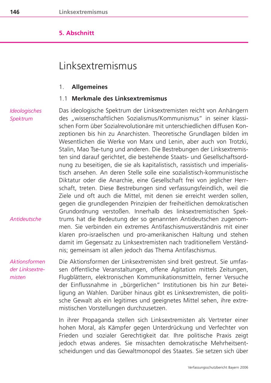 146 Linksextremismus 5. Abschnitt Linksextremismus 1. Allgemeines 1.1 Merkmale des Linksextremismus Ideologisches Das ideologische Spektrum der Linksextremisten reicht von Anhängern Spektrum des "wissenschaftlichen Sozialismus/Kommunismus" in seiner klassischen Form über Sozialrevolutionäre mit unterschiedlichen diffusen Konzeptionen bis hin zu Anarchisten. Theoretische Grundlagen bilden im Wesentlichen die Werke von Marx und Lenin, aber auch von Trotzki, Stalin, Mao Tse-tung und anderen. Die Bestrebungen der Linksextremisten sind darauf gerichtet, die bestehende Staatsund Gesellschaftsordnung zu beseitigen, die sie als kapitalistisch, rassistisch und imperialistisch ansehen. An deren Stelle solle eine sozialistisch-kommunistische Diktatur oder die Anarchie, eine Gesellschaft frei von jeglicher Herrschaft, treten. Diese Bestrebungen sind verfassungsfeindlich, weil die Ziele und oft auch die Mittel, mit denen sie erreicht werden sollen, gegen die grundlegenden Prinzipien der freiheitlichen demokratischen Grundordnung verstoßen. Innerhalb des linksextremistischen SpekAntideutsche trums hat die Bedeutung der so genannten Antideutschen zugenommen. Sie verbinden ein extremes Antifaschismusverständnis mit einer klaren pro-israelischen und pro-amerikanischen Haltung und stehen damit im Gegensatz zu Linksextremisten nach traditionellem Verständnis; gemeinsam ist allen jedoch das Thema Antifaschismus. Aktionsformen Die Aktionsformen der Linksextremisten sind breit gestreut. Sie umfasder Linksextresen öffentliche Veranstaltungen, offene Agitation mittels Zeitungen, misten Flugblättern, elektronischen Kommunikationsmitteln, ferner Versuche der Einflussnahme in "bürgerlichen" Institutionen bis hin zur Beteiligung an Wahlen. Darüber hinaus gibt es Linksextremisten, die politische Gewalt als ein legitimes und geeignetes Mittel sehen, ihre extremistischen Vorstellungen durchzusetzen. In ihrer Propaganda stellen sich Linksextremisten als Vertreter einer hohen Moral, als Kämpfer gegen Unterdrückung und Verfechter von Frieden und sozialer Gerechtigkeit dar. Ihre politische Praxis zeigt jedoch etwas anderes. Sie missachten demokratische Mehrheitsentscheidungen und das Gewaltmonopol des Staates. Sie setzen sich über Verfassungsschutzbericht Bayern 2006