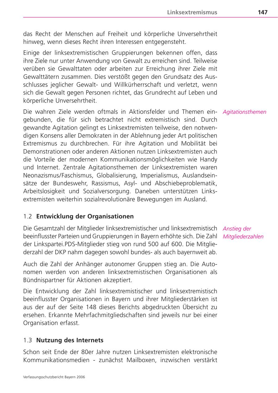 Linksextremismus 147 das Recht der Menschen auf Freiheit und körperliche Unversehrtheit hinweg, wenn dieses Recht ihren Interessen entgegensteht. Einige der linksextremistischen Gruppierungen bekennen offen, dass ihre Ziele nur unter Anwendung von Gewalt zu erreichen sind. Teilweise verüben sie Gewalttaten oder arbeiten zur Erreichung ihrer Ziele mit Gewalttätern zusammen. Dies verstößt gegen den Grundsatz des Ausschlusses jeglicher Gewaltund Willkürherrschaft und verletzt, wenn sich die Gewalt gegen Personen richtet, das Grundrecht auf Leben und körperliche Unversehrtheit. Die wahren Ziele werden oftmals in Aktionsfelder und Themen einAgitationsthemen gebunden, die für sich betrachtet nicht extremistisch sind. Durch gewandte Agitation gelingt es Linksextremisten teilweise, den notwendigen Konsens aller Demokraten in der Ablehnung jeder Art politischen Extremismus zu durchbrechen. Für ihre Agitation und Mobilität bei Demonstrationen oder anderen Aktionen nutzen Linksextremisten auch die Vorteile der modernen Kommunikationsmöglichkeiten wie Handy und Internet. Zentrale Agitationsthemen der Linksextremisten waren Neonazismus/Faschismus, Globalisierung, Imperialismus, Auslandseinsätze der Bundeswehr, Rassismus, Asylund Abschiebeproblematik, Arbeitslosigkeit und Sozialversorgung. Daneben unterstützen Linksextremisten weiterhin sozialrevolutionäre Bewegungen im Ausland. 1.2 Entwicklung der Organisationen Die Gesamtzahl der Mitglieder linksextremistischer und linksextremistisch Anstieg der beeinflusster Parteien und Gruppierungen in Bayern erhöhte sich. Die Zahl Mitgliederzahlen der Linkspartei.PDS-Mitglieder stieg von rund 500 auf 600. Die Mitgliederzahl der DKP nahm dagegen sowohl bundesals auch bayernweit ab. Auch die Zahl der Anhänger autonomer Gruppen stieg an. Die Autonomen werden von anderen linksextremistischen Organisationen als Bündnispartner für Aktionen akzeptiert. Die Entwicklung der Zahl linksextremistischer und linksextremistisch beeinflusster Organisationen in Bayern und ihrer Mitgliederstärken ist aus der auf der Seite 148 dieses Berichts abgedruckten Übersicht zu ersehen. Erkannte Mehrfachmitgliedschaften sind jeweils nur bei einer Organisation erfasst. 1.3 Nutzung des Internets Schon seit Ende der 80er Jahre nutzen Linksextremisten elektronische Kommunikationsmedien - zunächst Mailboxen, inzwischen verstärkt Verfassungsschutzbericht Bayern 2006