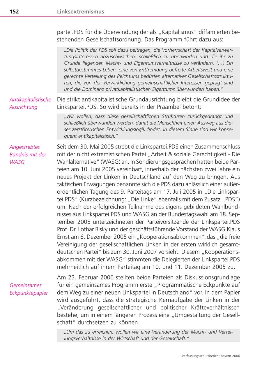 152 Linksextremismus partei.PDS für die Überwindung der als "Kapitalismus" diffamierten bestehenden Gesellschaftsordnung. Das Programm führt dazu aus: "Die Politik der PDS soll dazu beitragen, die Vorherrschaft der Kapitalverwertungsinteressen abzuschwächen, schließlich zu überwinden und die ihr zu Grunde liegenden Machtund Eigentumsverhältnisse zu verändern. (...) Ein selbstbestimmtes Leben, eine von Entfremdung befreite Arbeitswelt und eine gerechte Verteilung des Reichtums bedürfen alternativer Gesellschaftsstrukturen, die von der Verwirklichung gemeinschaftlicher Interessen geprägt sind und die Dominanz privatkapitalistischen Eigentums überwunden haben." Antikapitalistische Die strikt antikapitalistische Grundausrichtung bleibt die Grundidee der Ausrichtung Linkspartei.PDS. So wird bereits in der Präambel betont: "Wir wollen, dass diese gesellschaftlichen Strukturen zurückgedrängt und schließlich überwunden werden, damit die Menschheit einen Ausweg aus dieser zerstörerischen Entwicklungslogik findet. In diesem Sinne sind wir konsequent antikapitalistisch." Angestrebtes Seit dem 30. Mai 2005 strebt die Linkspartei.PDS einen Zusammenschluss Bündnis mit der mit der nicht extremistischen Partei "Arbeit & soziale Gerechtigkeit - Die WASG Wahlalternative" (WASG) an. In Sondierungsgesprächen hatten beide Parteien am 10. Juni 2005 vereinbart, innerhalb der nächsten zwei Jahre ein neues Projekt der Linken in Deutschland auf den Weg zu bringen. Aus taktischen Erwägungen benannte sich die PDS dazu anlässlich einer außerordentlichen Tagung des 9. Parteitags am 17. Juli 2005 in "Die Linkspartei.PDS" (Kurzbezeichnung: "Die Linke" ebenfalls mit dem Zusatz "PDS") um. Nach der erfolgreichen Teilnahme des eigens gebildeten Wahlbündnisses aus Linkspartei.PDS und WASG an der Bundestagswahl am 18. September 2005 unterzeichneten der Parteivorsitzende der Linkspartei.PDS Prof. Dr. Lothar Bisky und der geschäftsführende Vorstand der WASG Klaus Ernst am 6. Dezember 2005 ein "Kooperationsabkommen", das "die freie Vereinigung der gesellschaftlichen Linken in der ersten wirklich gesamtdeutschen Partei" bis zum 30. Juni 2007 vorsieht. Diesem "Kooperationsabkommen mit der WASG" stimmten die Delegierten der Linkspartei.PDS mehrheitlich auf ihrem Parteitag am 10. und 11. Dezember 2005 zu. Am 23. Februar 2006 stellten beide Parteien als Diskussionsgrundlage Gemeinsames für ein gemeinsames Programm erste "Programmatische Eckpunkte auf Eckpunktepapier dem Weg zu einer neuen Linkspartei in Deutschland" vor. In dem Papier wird ausgeführt, dass die strategische Kernaufgabe der Linken in der "Veränderung gesellschaftlicher und politischer Kräfteverhältnisse" bestehe, um in einem längeren Prozess eine "Umgestaltung der Gesellschaft" durchsetzen zu können. "Um das zu erreichen, wollen wir eine Veränderung der Machtund Verteilungsverhältnisse in der Wirtschaft und der Gesellschaft." Verfassungsschutzbericht Bayern 2006