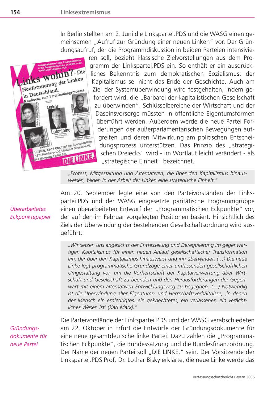 154 Linksextremismus In Berlin stellten am 2. Juni die Linkspartei.PDS und die WASG einen gemeinsamen "Aufruf zur Gründung einer neuen Linken" vor. Der Gründungsaufruf, der die Programmdiskussion in beiden Parteien intensivieren soll, bezieht klassische Zielvorstellungen aus dem Programm der Linkspartei.PDS ein. So enthält er ein ausdrückliches Bekenntnis zum demokratischen Sozialismus; der Kapitalismus sei nicht das Ende der Geschichte. Auch am Ziel der Systemüberwindung wird festgehalten, indem gefordert wird, die "Barbarei der kapitalistischen Gesellschaft zu überwinden". Schlüsselbereiche der Wirtschaft und der Daseinsvorsorge müssten in öffentliche Eigentumsformen überführt werden. Außerdem werde die neue Partei Forderungen der außerparlamentarischen Bewegungen aufgreifen und deren Mitwirkung am politischen Entscheidungsprozess unterstützen. Das Prinzip des "strategischen Dreiecks" wird - im Wortlaut leicht verändert - als "strategische Einheit" bezeichnet. "Protest, Mitgestaltung und Alternativen, die über den Kapitalismus hinausweisen, bilden in der Arbeit der Linken eine strategische Einheit." Am 20. September legte eine von den Parteivorständen der Linkspartei.PDS und der WASG eingesetzte paritätische Programmgruppe Überarbeitetes einen überarbeiteten Entwurf der "Programmatischen Eckpunkte" vor, Eckpunktepapier der auf den im Februar vorgelegten Positionen basiert. Hinsichtlich des Ziels der Überwindung der bestehenden Gesellschaftsordnung wird ausgeführt: "Wir setzen uns angesichts der Entfesselung und Deregulierung im gegenwärtigen Kapitalismus für einen neuen Anlauf gesellschaftlicher Transformation ein, der über den Kapitalismus hinausweist und ihn überwindet. (...) Die neue Linke legt programmatische Grundzüge einer umfassenden gesellschaftlichen Umgestaltung vor, um die Vorherrschaft der Kapitalverwertung über Wirtschaft und Gesellschaft zu beenden und den Herausforderungen der Gegenwart mit einem alternativen Entwicklungsweg zu begegnen. (...) Notwendig ist die Überwindung aller Eigentumsund Herrschaftsverhältnisse, 'in denen der Mensch ein erniedrigtes, ein geknechtetes, ein verlassenes, ein verächtliches Wesen ist' (Karl Marx)." Die Parteivorstände der Linkspartei.PDS und der WASG verabschiedeten Gründungsam 22. Oktober in Erfurt die Entwürfe der Gründungsdokumente für dokumente für eine neue gesamtdeutsche linke Partei. Dazu zählen die "Programmaneue Partei tischen Eckpunkte", die Bundessatzung und die Bundesfinanzordnung. Der Name der neuen Partei soll "DIE LINKE." sein. Der Vorsitzende der Linkspartei.PDS Prof. Dr. Lothar Bisky erklärte, die neue Linke werde das Verfassungsschutzbericht Bayern 2006