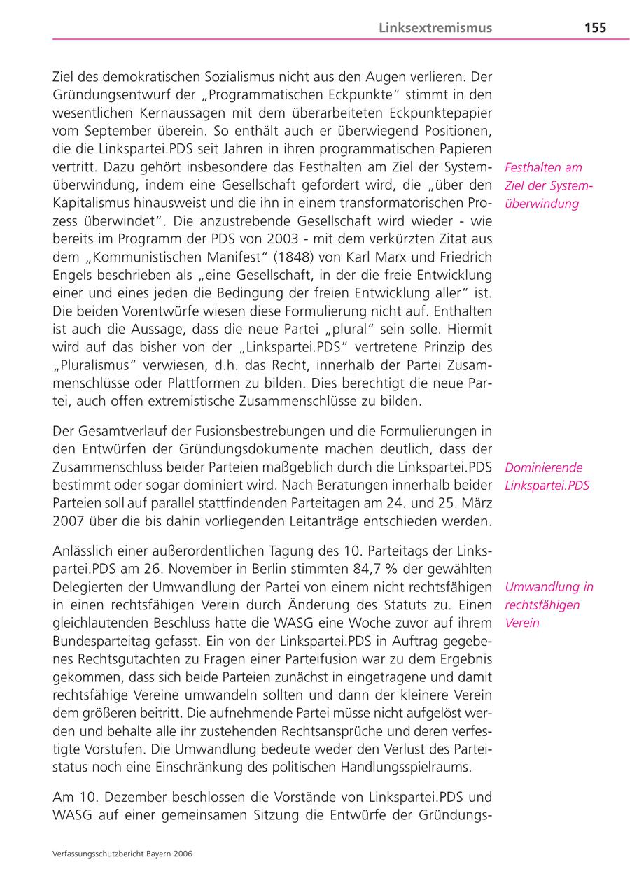 Linksextremismus 155 Ziel des demokratischen Sozialismus nicht aus den Augen verlieren. Der Gründungsentwurf der "Programmatischen Eckpunkte" stimmt in den wesentlichen Kernaussagen mit dem überarbeiteten Eckpunktepapier vom September überein. So enthält auch er überwiegend Positionen, die die Linkspartei.PDS seit Jahren in ihren programmatischen Papieren vertritt. Dazu gehört insbesondere das Festhalten am Ziel der SystemFesthalten am überwindung, indem eine Gesellschaft gefordert wird, die "über den Ziel der SystemKapitalismus hinausweist und die ihn in einem transformatorischen Proüberwindung zess überwindet". Die anzustrebende Gesellschaft wird wieder - wie bereits im Programm der PDS von 2003 - mit dem verkürzten Zitat aus dem "Kommunistischen Manifest" (1848) von Karl Marx und Friedrich Engels beschrieben als "eine Gesellschaft, in der die freie Entwicklung einer und eines jeden die Bedingung der freien Entwicklung aller" ist. Die beiden Vorentwürfe wiesen diese Formulierung nicht auf. Enthalten ist auch die Aussage, dass die neue Partei "plural" sein solle. Hiermit wird auf das bisher von der "Linkspartei.PDS" vertretene Prinzip des "Pluralismus" verwiesen, d.h. das Recht, innerhalb der Partei Zusammenschlüsse oder Plattformen zu bilden. Dies berechtigt die neue Partei, auch offen extremistische Zusammenschlüsse zu bilden. Der Gesamtverlauf der Fusionsbestrebungen und die Formulierungen in den Entwürfen der Gründungsdokumente machen deutlich, dass der Zusammenschluss beider Parteien maßgeblich durch die Linkspartei.PDS Dominierende bestimmt oder sogar dominiert wird. Nach Beratungen innerhalb beider Linkspartei.PDS Parteien soll auf parallel stattfindenden Parteitagen am 24. und 25. März 2007 über die bis dahin vorliegenden Leitanträge entschieden werden. Anlässlich einer außerordentlichen Tagung des 10. Parteitags der Linkspartei.PDS am 26. November in Berlin stimmten 84,7 % der gewählten Delegierten der Umwandlung der Partei von einem nicht rechtsfähigen Umwandlung in in einen rechtsfähigen Verein durch Änderung des Statuts zu. Einen rechtsfähigen gleichlautenden Beschluss hatte die WASG eine Woche zuvor auf ihrem Verein Bundesparteitag gefasst. Ein von der Linkspartei.PDS in Auftrag gegebenes Rechtsgutachten zu Fragen einer Parteifusion war zu dem Ergebnis gekommen, dass sich beide Parteien zunächst in eingetragene und damit rechtsfähige Vereine umwandeln sollten und dann der kleinere Verein dem größeren beitritt. Die aufnehmende Partei müsse nicht aufgelöst werden und behalte alle ihr zustehenden Rechtsansprüche und deren verfestigte Vorstufen. Die Umwandlung bedeute weder den Verlust des Parteistatus noch eine Einschränkung des politischen Handlungsspielraums. Am 10. Dezember beschlossen die Vorstände von Linkspartei.PDS und WASG auf einer gemeinsamen Sitzung die Entwürfe der GründungsVerfassungsschutzbericht Bayern 2006