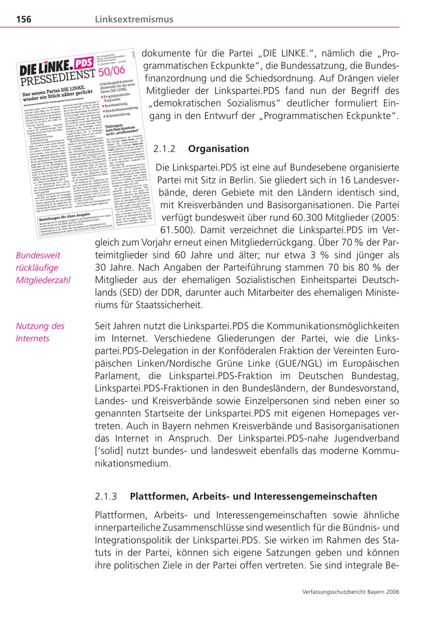 156 Linksextremismus dokumente für die Partei "DIE LINKE.", nämlich die "Programmatischen Eckpunkte", die Bundessatzung, die Bundesfinanzordnung und die Schiedsordnung. Auf Drängen vieler Mitglieder der Linkspartei.PDS fand nun der Begriff des "demokratischen Sozialismus" deutlicher formuliert Eingang in den Entwurf der "Programmatischen Eckpunkte". 2.1.2 Organisation Die Linkspartei.PDS ist eine auf Bundesebene organisierte Partei mit Sitz in Berlin. Sie gliedert sich in 16 Landesverbände, deren Gebiete mit den Ländern identisch sind, mit Kreisverbänden und Basisorganisationen. Die Partei verfügt bundesweit über rund 60.300 Mitglieder (2005: 61.500). Damit verzeichnet die Linkspartei.PDS im Vergleich zum Vorjahr erneut einen Mitgliederrückgang. Über 70 % der ParBundesweit teimitglieder sind 60 Jahre und älter; nur etwa 3 % sind jünger als rückläufige 30 Jahre. Nach Angaben der Parteiführung stammen 70 bis 80 % der Mitgliederzahl Mitglieder aus der ehemaligen Sozialistischen Einheitspartei Deutschlands (SED) der DDR, darunter auch Mitarbeiter des ehemaligen Ministeriums für Staatssicherheit. Nutzung des Seit Jahren nutzt die Linkspartei.PDS die Kommunikationsmöglichkeiten Internets im Internet. Verschiedene Gliederungen der Partei, wie die Linkspartei.PDS-Delegation in der Konföderalen Fraktion der Vereinten Europäischen Linken/Nordische Grüne Linke (GUE/NGL) im Europäischen Parlament, die Linkspartei.PDS-Fraktion im Deutschen Bundestag, Linkspartei.PDS-Fraktionen in den Bundesländern, der Bundesvorstand, Landesund Kreisverbände sowie Einzelpersonen sind neben einer so genannten Startseite der Linkspartei.PDS mit eigenen Homepages vertreten. Auch in Bayern nehmen Kreisverbände und Basisorganisationen das Internet in Anspruch. Der Linkspartei.PDS-nahe Jugendverband ['solid] nutzt bundesund landesweit ebenfalls das moderne Kommunikationsmedium. 2.1.3 Plattformen, Arbeitsund Interessengemeinschaften Plattformen, Arbeitsund Interessengemeinschaften sowie ähnliche innerparteiliche Zusammenschlüsse sind wesentlich für die Bündnisund Integrationspolitik der Linkspartei.PDS. Sie wirken im Rahmen des Statuts in der Partei, können sich eigene Satzungen geben und können ihre politischen Ziele in der Partei offen vertreten. Sie sind integrale BeVerfassungsschutzbericht Bayern 2006