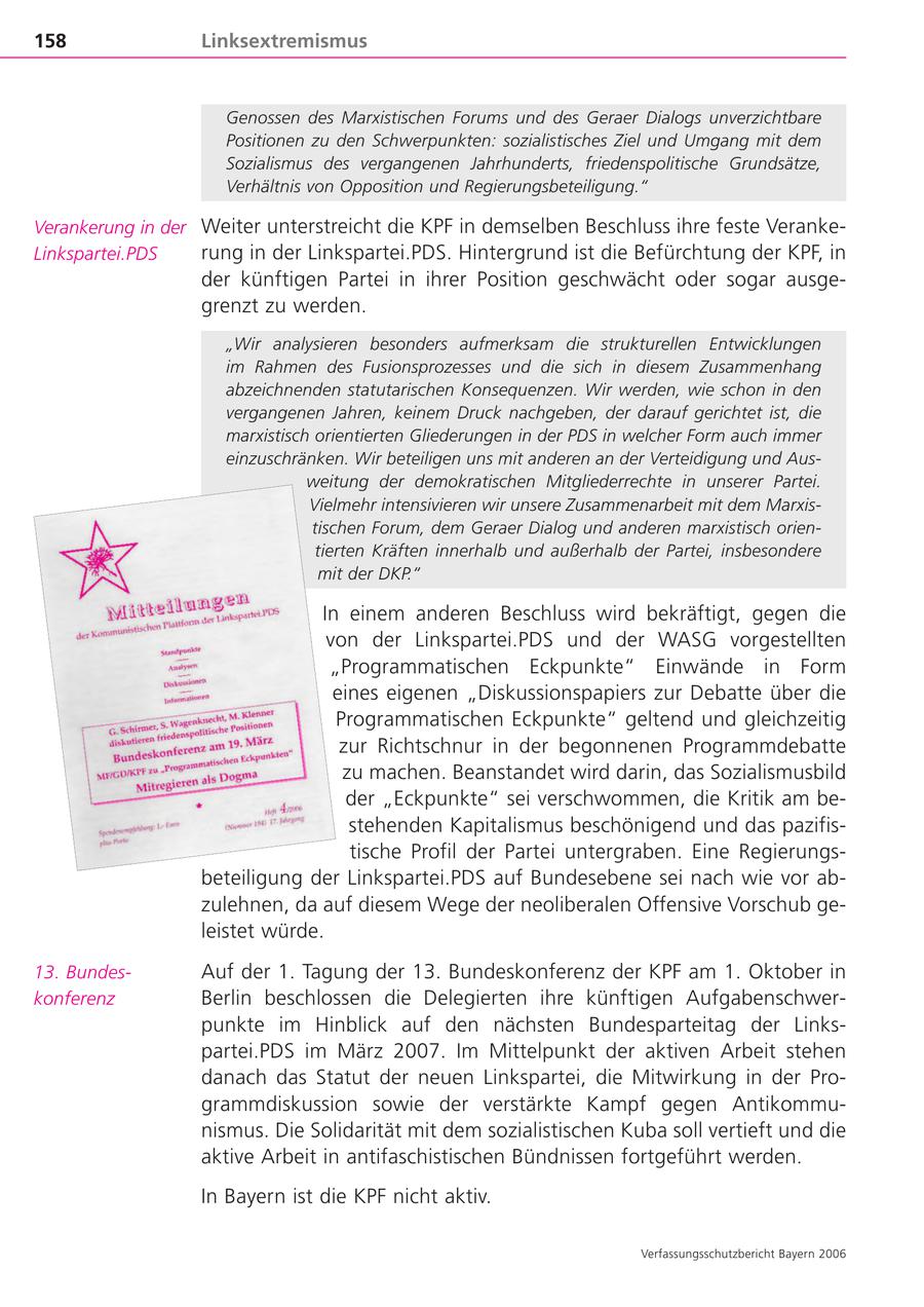 158 Linksextremismus Genossen des Marxistischen Forums und des Geraer Dialogs unverzichtbare Positionen zu den Schwerpunkten: sozialistisches Ziel und Umgang mit dem Sozialismus des vergangenen Jahrhunderts, friedenspolitische Grundsätze, Verhältnis von Opposition und Regierungsbeteiligung." Verankerung in der Weiter unterstreicht die KPF in demselben Beschluss ihre feste VerankeLinkspartei.PDS rung in der Linkspartei.PDS. Hintergrund ist die Befürchtung der KPF, in der künftigen Partei in ihrer Position geschwächt oder sogar ausgegrenzt zu werden. "Wir analysieren besonders aufmerksam die strukturellen Entwicklungen im Rahmen des Fusionsprozesses und die sich in diesem Zusammenhang abzeichnenden statutarischen Konsequenzen. Wir werden, wie schon in den vergangenen Jahren, keinem Druck nachgeben, der darauf gerichtet ist, die marxistisch orientierten Gliederungen in der PDS in welcher Form auch immer einzuschränken. Wir beteiligen uns mit anderen an der Verteidigung und Ausweitung der demokratischen Mitgliederrechte in unserer Partei. Vielmehr intensivieren wir unsere Zusammenarbeit mit dem Marxistischen Forum, dem Geraer Dialog und anderen marxistisch orientierten Kräften innerhalb und außerhalb der Partei, insbesondere mit der DKP." In einem anderen Beschluss wird bekräftigt, gegen die von der Linkspartei.PDS und der WASG vorgestellten "Programmatischen Eckpunkte" Einwände in Form eines eigenen "Diskussionspapiers zur Debatte über die Programmatischen Eckpunkte" geltend und gleichzeitig zur Richtschnur in der begonnenen Programmdebatte zu machen. Beanstandet wird darin, das Sozialismusbild der "Eckpunkte" sei verschwommen, die Kritik am bestehenden Kapitalismus beschönigend und das pazifistische Profil der Partei untergraben. Eine Regierungsbeteiligung der Linkspartei.PDS auf Bundesebene sei nach wie vor abzulehnen, da auf diesem Wege der neoliberalen Offensive Vorschub geleistet würde. 13. BundesAuf der 1. Tagung der 13. Bundeskonferenz der KPF am 1. Oktober in konferenz Berlin beschlossen die Delegierten ihre künftigen Aufgabenschwerpunkte im Hinblick auf den nächsten Bundesparteitag der Linkspartei.PDS im März 2007. Im Mittelpunkt der aktiven Arbeit stehen danach das Statut der neuen Linkspartei, die Mitwirkung in der Programmdiskussion sowie der verstärkte Kampf gegen Antikommunismus. Die Solidarität mit dem sozialistischen Kuba soll vertieft und die aktive Arbeit in antifaschistischen Bündnissen fortgeführt werden. In Bayern ist die KPF nicht aktiv. Verfassungsschutzbericht Bayern 2006