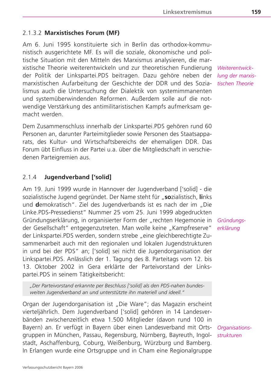 Linksextremismus 159 2.1.3.2 Marxistisches Forum (MF) Am 6. Juni 1995 konstituierte sich in Berlin das orthodox-kommunistisch ausgerichtete MF. Es will die soziale, ökonomische und politische Situation mit den Mitteln des Marxismus analysieren, die marxistische Theorie weiterentwickeln und zur theoretischen Fundierung Weiterentwickder Politik der Linkspartei.PDS beitragen. Dazu gehöre neben der lung der marxismarxistischen Aufarbeitung der Geschichte der DDR und des Soziatischen Theorie lismus auch die Untersuchung der Dialektik von systemimmanenten und systemüberwindenden Reformen. Außerdem solle auf die notwendige Verstärkung des antimilitaristischen Kampfs aufmerksam gemacht werden. Dem Zusammenschluss innerhalb der Linkspartei.PDS gehören rund 60 Personen an, darunter Parteimitglieder sowie Personen des Staatsapparats, des Kulturund Wirtschaftsbereichs der ehemaligen DDR. Das Forum übt Einfluss in der Partei u.a. über die Mitgliedschaft in verschiedenen Parteigremien aus. 2.1.4 Jugendverband ['solid] Am 19. Juni 1999 wurde in Hannover der Jugendverband ['solid] - die sozialistische Jugend gegründet. Der Name steht für "sozialistisch, links und demokratisch". Ziel des Jugendverbands ist es nach der im "Die Linke.PDS-Pressedienst" Nummer 25 vom 25. Juni 1999 abgedruckten Gründungserklärung, in organisierter Form der "rechten Hegemonie in Gründungsder Gesellschaft" entgegenzutreten. Man wolle keine "Kampfreserve" erklärung der Linkspartei.PDS werden, sondern strebe "eine gleichberechtigte Zusammenarbeit auch mit den regionalen und lokalen Jugendstrukturen in und bei der PDS" an; ['solid] sei nicht die Jugendorganisation der Linkspartei.PDS. Anlässlich der 1. Tagung des 8. Parteitags vom 12. bis 13. Oktober 2002 in Gera erklärte der Parteivorstand der Linkspartei.PDS in seinem Tätigkeitsbericht: "Der Parteivorstand erkannte per Beschluss ['solid] als den PDS-nahen bundesweiten Jugendverband an und unterstützte ihn materiell und ideell." Organ der Jugendorganisation ist "Die Ware"; das Magazin erscheint vierteljährlich. Dem Jugendverband ['solid] gehören in 14 Landesverbänden zwischenzeitlich etwa 1.500 Mitglieder (davon rund 100 in Bayern) an. Er verfügt in Bayern über einen Landesverband mit OrtsOrganisationsgruppen in München, Passau, Regensburg, Nürnberg, Bayreuth, Ingolstrukturen stadt, Aschaffenburg, Coburg, Weißenburg, Würzburg und Bamberg. In Erlangen wurde eine Ortsgruppe und in Cham eine Regionalgruppe Verfassungsschutzbericht Bayern 2006