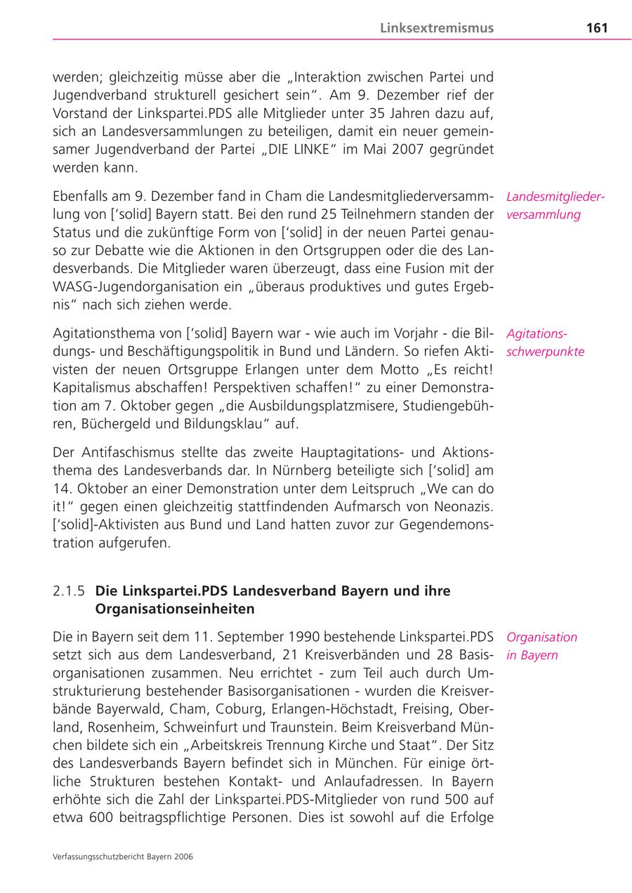 Linksextremismus 161 werden; gleichzeitig müsse aber die "Interaktion zwischen Partei und Jugendverband strukturell gesichert sein". Am 9. Dezember rief der Vorstand der Linkspartei.PDS alle Mitglieder unter 35 Jahren dazu auf, sich an Landesversammlungen zu beteiligen, damit ein neuer gemeinsamer Jugendverband der Partei "DIE LINKE" im Mai 2007 gegründet werden kann. Ebenfalls am 9. Dezember fand in Cham die LandesmitgliederversammLandesmitgliederlung von ['solid] Bayern statt. Bei den rund 25 Teilnehmern standen der versammlung Status und die zukünftige Form von ['solid] in der neuen Partei genauso zur Debatte wie die Aktionen in den Ortsgruppen oder die des Landesverbands. Die Mitglieder waren überzeugt, dass eine Fusion mit der WASG-Jugendorganisation ein "überaus produktives und gutes Ergebnis" nach sich ziehen werde. Agitationsthema von ['solid] Bayern war - wie auch im Vorjahr - die BilAgitationsdungsund Beschäftigungspolitik in Bund und Ländern. So riefen Aktischwerpunkte visten der neuen Ortsgruppe Erlangen unter dem Motto "Es reicht! Kapitalismus abschaffen! Perspektiven schaffen!" zu einer Demonstration am 7. Oktober gegen "die Ausbildungsplatzmisere, Studiengebühren, Büchergeld und Bildungsklau" auf. Der Antifaschismus stellte das zweite Hauptagitationsund Aktionsthema des Landesverbands dar. In Nürnberg beteiligte sich ['solid] am 14. Oktober an einer Demonstration unter dem Leitspruch "We can do it!" gegen einen gleichzeitig stattfindenden Aufmarsch von Neonazis. ['solid]-Aktivisten aus Bund und Land hatten zuvor zur Gegendemonstration aufgerufen. 2.1.5 Die Linkspartei.PDS Landesverband Bayern und ihre Organisationseinheiten Die in Bayern seit dem 11. September 1990 bestehende Linkspartei.PDS Organisation setzt sich aus dem Landesverband, 21 Kreisverbänden und 28 Basisin Bayern organisationen zusammen. Neu errichtet - zum Teil auch durch Umstrukturierung bestehender Basisorganisationen - wurden die Kreisverbände Bayerwald, Cham, Coburg, Erlangen-Höchstadt, Freising, Oberland, Rosenheim, Schweinfurt und Traunstein. Beim Kreisverband München bildete sich ein "Arbeitskreis Trennung Kirche und Staat". Der Sitz des Landesverbands Bayern befindet sich in München. Für einige örtliche Strukturen bestehen Kontaktund Anlaufadressen. In Bayern erhöhte sich die Zahl der Linkspartei.PDS-Mitglieder von rund 500 auf etwa 600 beitragspflichtige Personen. Dies ist sowohl auf die Erfolge Verfassungsschutzbericht Bayern 2006