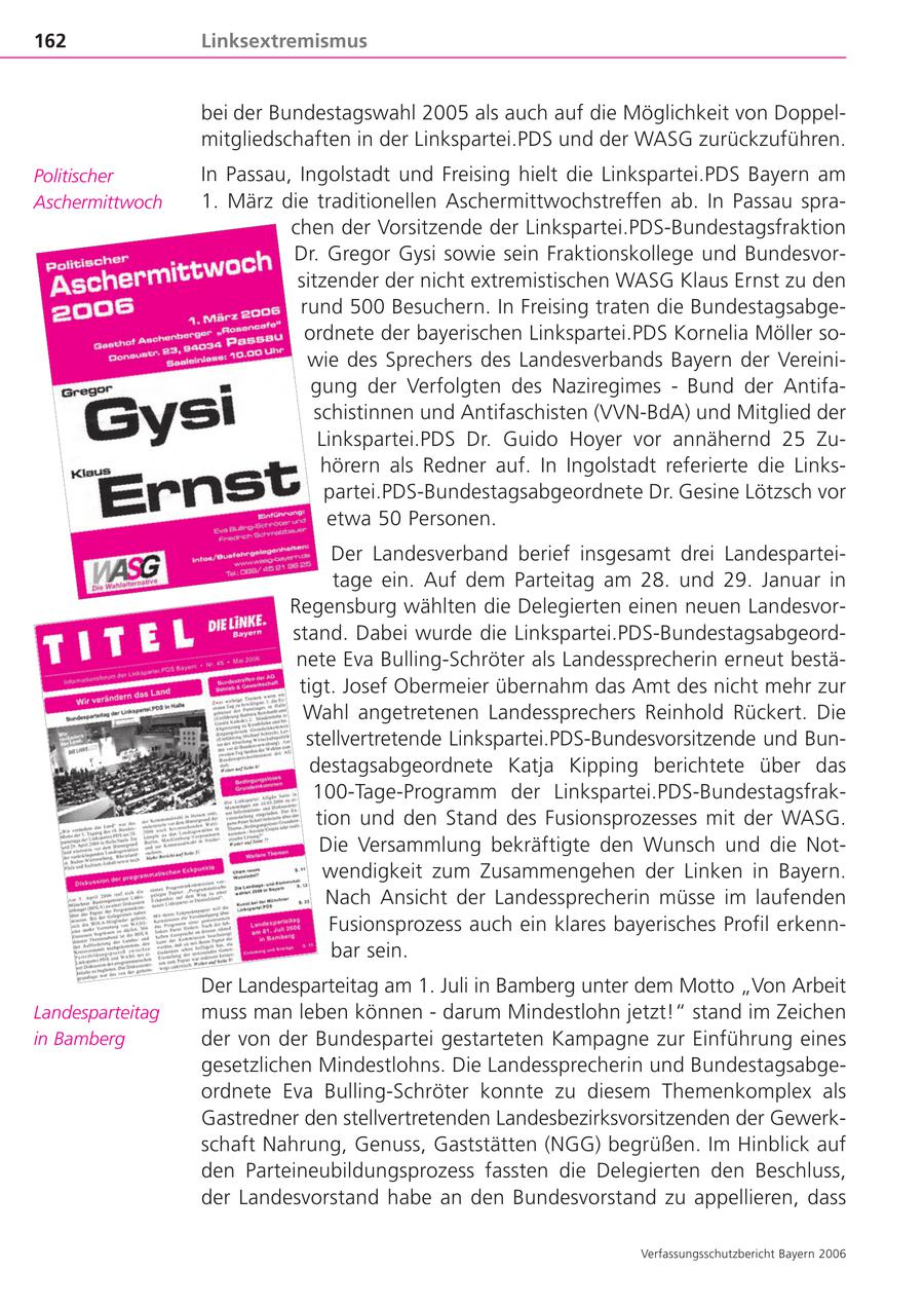 162 Linksextremismus bei der Bundestagswahl 2005 als auch auf die Möglichkeit von Doppelmitgliedschaften in der Linkspartei.PDS und der WASG zurückzuführen. Politischer In Passau, Ingolstadt und Freising hielt die Linkspartei.PDS Bayern am Aschermittwoch 1. März die traditionellen Aschermittwochstreffen ab. In Passau sprachen der Vorsitzende der Linkspartei.PDS-Bundestagsfraktion Dr. Gregor Gysi sowie sein Fraktionskollege und Bundesvorsitzender der nicht extremistischen WASG Klaus Ernst zu den rund 500 Besuchern. In Freising traten die Bundestagsabgeordnete der bayerischen Linkspartei.PDS Kornelia Möller sowie des Sprechers des Landesverbands Bayern der Vereinigung der Verfolgten des Naziregimes - Bund der Antifaschistinnen und Antifaschisten (VVN-BdA) und Mitglied der Linkspartei.PDS Dr. Guido Hoyer vor annähernd 25 Zuhörern als Redner auf. In Ingolstadt referierte die Linkspartei.PDS-Bundestagsabgeordnete Dr. Gesine Lötzsch vor etwa 50 Personen. Der Landesverband berief insgesamt drei Landesparteitage ein. Auf dem Parteitag am 28. und 29. Januar in Regensburg wählten die Delegierten einen neuen Landesvorstand. Dabei wurde die Linkspartei.PDS-Bundestagsabgeordnete Eva Bulling-Schröter als Landessprecherin erneut bestätigt. Josef Obermeier übernahm das Amt des nicht mehr zur Wahl angetretenen Landessprechers Reinhold Rückert. Die stellvertretende Linkspartei.PDS-Bundesvorsitzende und Bundestagsabgeordnete Katja Kipping berichtete über das 100-Tage-Programm der Linkspartei.PDS-Bundestagsfraktion und den Stand des Fusionsprozesses mit der WASG. Die Versammlung bekräftigte den Wunsch und die Notwendigkeit zum Zusammengehen der Linken in Bayern. Nach Ansicht der Landessprecherin müsse im laufenden Fusionsprozess auch ein klares bayerisches Profil erkennbar sein. Der Landesparteitag am 1. Juli in Bamberg unter dem Motto "Von Arbeit Landesparteitag muss man leben können - darum Mindestlohn jetzt!" stand im Zeichen in Bamberg der von der Bundespartei gestarteten Kampagne zur Einführung eines gesetzlichen Mindestlohns. Die Landessprecherin und Bundestagsabgeordnete Eva Bulling-Schröter konnte zu diesem Themenkomplex als Gastredner den stellvertretenden Landesbezirksvorsitzenden der Gewerkschaft Nahrung, Genuss, Gaststätten (NGG) begrüßen. Im Hinblick auf den Parteineubildungsprozess fassten die Delegierten den Beschluss, der Landesvorstand habe an den Bundesvorstand zu appellieren, dass Verfassungsschutzbericht Bayern 2006