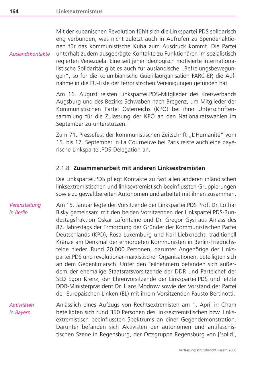 164 Linksextremismus Mit der kubanischen Revolution fühlt sich die Linkspartei.PDS solidarisch eng verbunden, was nicht zuletzt auch in Aufrufen zu Spendenaktionen für das kommunistische Kuba zum Ausdruck kommt. Die Partei Auslandskontakte unterhält zudem ausgeprägte Kontakte zu Funktionären im sozialistisch regierten Venezuela. Eine seit jeher ideologisch motivierte internationalistische Solidarität gibt es auch für ausländische "Befreiungsbewegungen", so für die kolumbianische Guerillaorganisation FARC-EP, die Aufnahme in die EU-Liste der terroristischen Vereinigungen gefunden hat. Am 16. August reisten Linkspartei.PDS-Mitglieder des Kreisverbands Augsburg und des Bezirks Schwaben nach Bregenz, um Mitglieder der Kommunistischen Partei Österreichs (KPÖ) bei ihrer Unterschriftensammlung für die Zulassung der KPÖ an den Nationalratswahlen im September zu unterstützen. Zum 71. Pressefest der kommunistischen Zeitschrift "L'Humanite" vom 15. bis 17. September in La Courneuve bei Paris reiste auch eine bayerische Linkspartei.PDS-Delegation an. 2.1.8 Zusammenarbeit mit anderen Linksextremisten Die Linkspartei.PDS pflegt Kontakte zu fast allen anderen inländischen linksextremistischen und linksextremistisch beeinflussten Gruppierungen sowie zu gewaltbereiten Autonomen und arbeitet mit ihnen zusammen. Veranstaltung Am 15. Januar legte der Vorsitzende der Linkspartei.PDS Prof. Dr. Lothar in Berlin Bisky gemeinsam mit den beiden Vorsitzenden der Linkspartei.PDS-Bundestagsfraktion Oskar Lafontaine und Dr. Gregor Gysi aus Anlass des 87. Jahrestags der Ermordung der Gründer der Kommunistischen Partei Deutschlands (KPD), Rosa Luxemburg und Karl Liebknecht, traditionell Kränze am Denkmal der ermordeten Kommunisten in Berlin-Friedrichsfelde nieder. Rund 20.000 Personen, darunter Angehörige der Linkspartei.PDS und revolutionär-marxistischer Organisationen, beteiligten sich an dem Gedenkmarsch. Unter den Teilnehmern befanden sich außerdem der ehemalige Staatsratsvorsitzende der DDR und Parteichef der SED Egon Krenz, der Ehrenvorsitzende der Linkspartei.PDS und letzte DDR-Ministerpräsident Dr. Hans Modrow sowie der Vorstand der Partei der Europäischen Linken (EL) mit ihrem Vorsitzenden Fausto Bertinotti. Aktivitäten Anlässlich eines Aufzugs von Rechtsextremisten am 1. April in Cham in Bayern beteiligten sich rund 350 Personen des linksextremistischen bzw. linksextremistisch beeinflussten Spektrums an einer Gegendemonstration. Darunter befanden sich Aktivisten der autonomen und antifaschistischen Szene in Regensburg, der Ortsgruppe Regensburg von ['solid], Verfassungsschutzbericht Bayern 2006