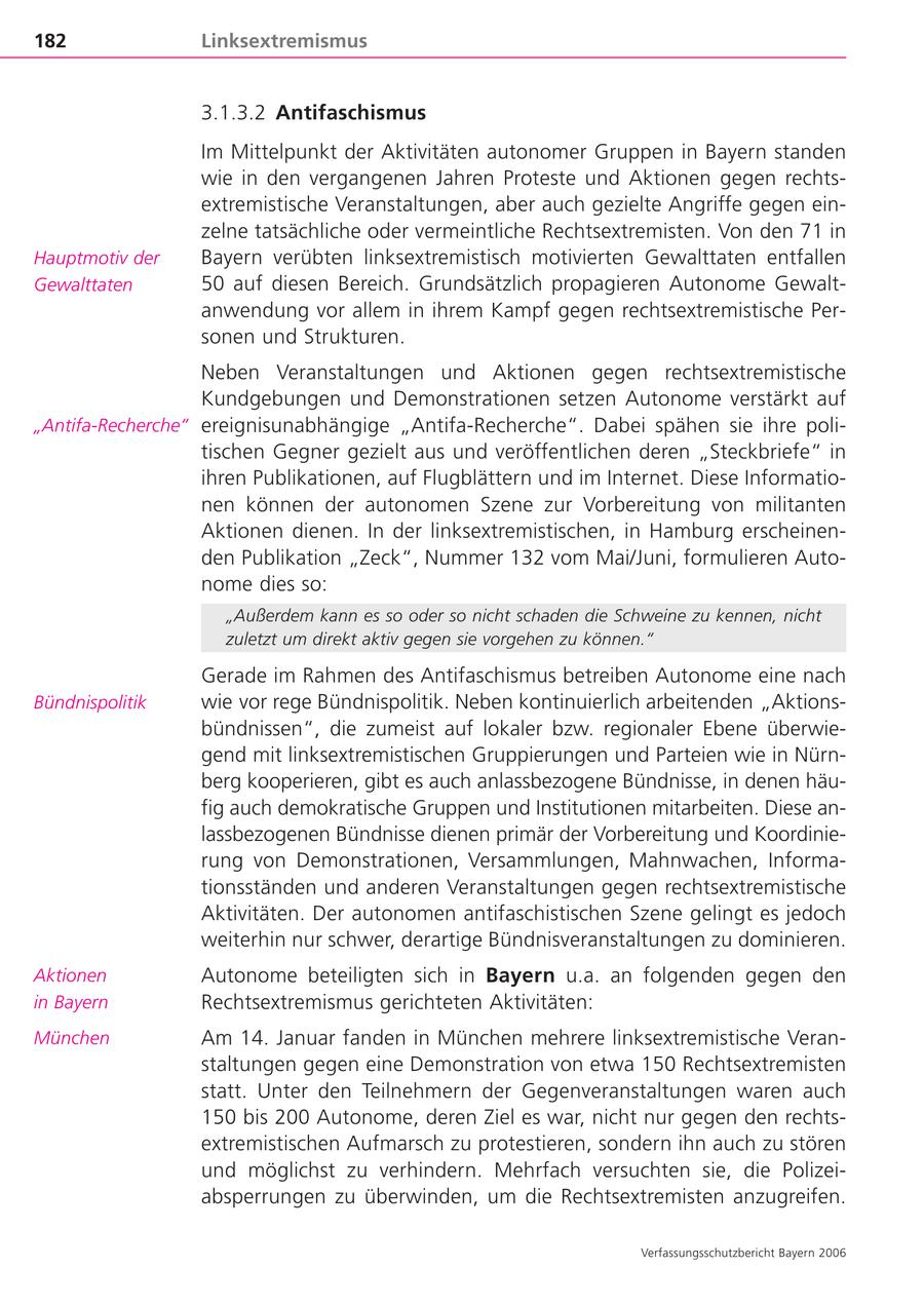 182 Linksextremismus 3.1.3.2 Antifaschismus Im Mittelpunkt der Aktivitäten autonomer Gruppen in Bayern standen wie in den vergangenen Jahren Proteste und Aktionen gegen rechtsextremistische Veranstaltungen, aber auch gezielte Angriffe gegen einzelne tatsächliche oder vermeintliche Rechtsextremisten. Von den 71 in Hauptmotiv der Bayern verübten linksextremistisch motivierten Gewalttaten entfallen Gewalttaten 50 auf diesen Bereich. Grundsätzlich propagieren Autonome Gewaltanwendung vor allem in ihrem Kampf gegen rechtsextremistische Personen und Strukturen. Neben Veranstaltungen und Aktionen gegen rechtsextremistische Kundgebungen und Demonstrationen setzen Autonome verstärkt auf "Antifa-Recherche" ereignisunabhängige "Antifa-Recherche". Dabei spähen sie ihre politischen Gegner gezielt aus und veröffentlichen deren "Steckbriefe" in ihren Publikationen, auf Flugblättern und im Internet. Diese Informationen können der autonomen Szene zur Vorbereitung von militanten Aktionen dienen. In der linksextremistischen, in Hamburg erscheinenden Publikation "Zeck", Nummer 132 vom Mai/Juni, formulieren Autonome dies so: "Außerdem kann es so oder so nicht schaden die Schweine zu kennen, nicht zuletzt um direkt aktiv gegen sie vorgehen zu können." Gerade im Rahmen des Antifaschismus betreiben Autonome eine nach Bündnispolitik wie vor rege Bündnispolitik. Neben kontinuierlich arbeitenden "Aktionsbündnissen", die zumeist auf lokaler bzw. regionaler Ebene überwiegend mit linksextremistischen Gruppierungen und Parteien wie in Nürnberg kooperieren, gibt es auch anlassbezogene Bündnisse, in denen häufig auch demokratische Gruppen und Institutionen mitarbeiten. Diese anlassbezogenen Bündnisse dienen primär der Vorbereitung und Koordinierung von Demonstrationen, Versammlungen, Mahnwachen, Informationsständen und anderen Veranstaltungen gegen rechtsextremistische Aktivitäten. Der autonomen antifaschistischen Szene gelingt es jedoch weiterhin nur schwer, derartige Bündnisveranstaltungen zu dominieren. Aktionen Autonome beteiligten sich in Bayern u.a. an folgenden gegen den in Bayern Rechtsextremismus gerichteten Aktivitäten: München Am 14. Januar fanden in München mehrere linksextremistische Veranstaltungen gegen eine Demonstration von etwa 150 Rechtsextremisten statt. Unter den Teilnehmern der Gegenveranstaltungen waren auch 150 bis 200 Autonome, deren Ziel es war, nicht nur gegen den rechtsextremistischen Aufmarsch zu protestieren, sondern ihn auch zu stören und möglichst zu verhindern. Mehrfach versuchten sie, die Polizeiabsperrungen zu überwinden, um die Rechtsextremisten anzugreifen. Verfassungsschutzbericht Bayern 2006