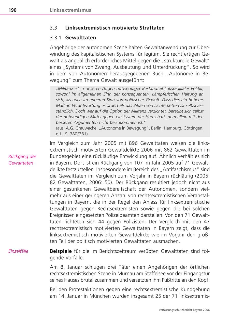 190 Linksextremismus 3.3 Linksextremistisch motivierte Straftaten 3.3.1 Gewalttaten Angehörige der autonomen Szene halten Gewaltanwendung zur Überwindung des kapitalistischen Systems für legitim. Sie rechtfertigen Gewalt als angeblich erforderliches Mittel gegen die "strukturelle Gewalt" eines "Systems von Zwang, Ausbeutung und Unterdrückung". So wird in dem von Autonomen herausgegebenen Buch "Autonome in Bewegung" zum Thema Gewalt ausgeführt: "Militanz ist in unseren Augen notwendiger Bestandteil linksradikaler Politik, sowohl im allgemeinen Sinn der konsequenten, kämpferischen Haltung an sich, als auch im engeren Sinn von politischer Gewalt. Dass dies ein höheres Maß an Verantwortung erfordert als das Bilden von Lichterketten ist selbstverständlich. Doch wer auf die Option der Militanz verzichtet, beraubt sich selbst der notwendigen Mittel gegen ein System der Herrschaft, dem allein mit den besseren Argumenten nicht beizukommen ist." (aus: A.G. Grauwacke: "Autonome in Bewegung", Berlin, Hamburg, Göttingen, o.J., S. 380/381) Im Vergleich zum Jahr 2005 mit 896 Gewalttaten weisen die linksextremistisch motivierten Gewaltdelikte 2006 mit 862 Gewalttaten im Rückgang der Bundesgebiet eine rückläufige Entwicklung auf. Ähnlich verhält es sich Gewalttaten in Bayern. Dort ist ein Rückgang von 107 im Jahr 2005 auf 71 Gewaltdelikte festzustellen. Insbesondere im Bereich des "Antifaschismus" sind die Gewalttaten im Vergleich zum Vorjahr in Bayern rückläufig (2005: 82 Gewalttaten, 2006: 50). Der Rückgang resultiert jedoch nicht aus einer gesunkenen Gewaltbereitschaft der Autonomen, sondern vielmehr aus einer geringeren Anzahl von rechtsextremistischen Veranstaltungen in Bayern, die in der Regel den Anlass für linksextremistische Gewalttaten gegen Rechtsextremisten sowie gegen die bei solchen Ereignissen eingesetzten Polizeibeamten darstellen. Von den 71 Gewalttaten richteten sich 44 gegen Polizisten. Der Vergleich mit den 47 rechtsextremistisch motivierten Gewalttaten in Bayern zeigt, dass die linksextremistisch motivierten Gewaltdelikte wie im Vorjahr den größten Teil der politisch motivierten Gewalttaten ausmachen. Einzelfälle Beispiele für die im Berichtszeitraum verübten Gewalttaten sind folgende Vorfälle: Am 8. Januar schlugen drei Täter einen Angehörigen der örtlichen rechtsextremistischen Szene in Murnau am Staffelsee vor der Eingangstür seines Hauses brutal zusammen und versetzten ihm Fußtritte an den Kopf. Bei den Protestaktionen gegen eine rechtsextremistische Kundgebung am 14. Januar in München wurden insgesamt 25 der 71 linksextremisVerfassungsschutzbericht Bayern 2006
