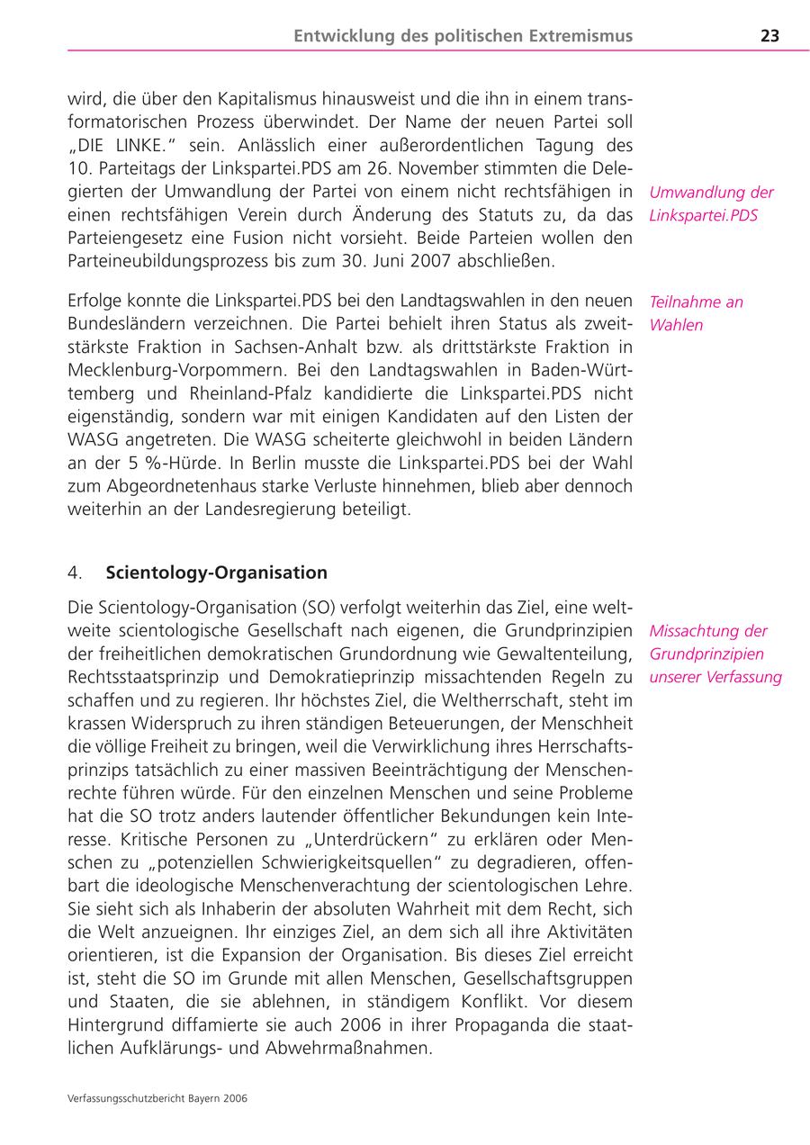 Entwicklung des politischen Extremismus 23 wird, die über den Kapitalismus hinausweist und die ihn in einem transformatorischen Prozess überwindet. Der Name der neuen Partei soll "DIE LINKE." sein. Anlässlich einer außerordentlichen Tagung des 10. Parteitags der Linkspartei.PDS am 26. November stimmten die Delegierten der Umwandlung der Partei von einem nicht rechtsfähigen in Umwandlung der einen rechtsfähigen Verein durch Änderung des Statuts zu, da das Linkspartei.PDS Parteiengesetz eine Fusion nicht vorsieht. Beide Parteien wollen den Parteineubildungsprozess bis zum 30. Juni 2007 abschließen. Erfolge konnte die Linkspartei.PDS bei den Landtagswahlen in den neuen Teilnahme an Bundesländern verzeichnen. Die Partei behielt ihren Status als zweitWahlen stärkste Fraktion in Sachsen-Anhalt bzw. als drittstärkste Fraktion in Mecklenburg-Vorpommern. Bei den Landtagswahlen in Baden-Württemberg und Rheinland-Pfalz kandidierte die Linkspartei.PDS nicht eigenständig, sondern war mit einigen Kandidaten auf den Listen der WASG angetreten. Die WASG scheiterte gleichwohl in beiden Ländern an der 5 %-Hürde. In Berlin musste die Linkspartei.PDS bei der Wahl zum Abgeordnetenhaus starke Verluste hinnehmen, blieb aber dennoch weiterhin an der Landesregierung beteiligt. 4. Scientology-Organisation Die Scientology-Organisation (SO) verfolgt weiterhin das Ziel, eine weltweite scientologische Gesellschaft nach eigenen, die Grundprinzipien Missachtung der der freiheitlichen demokratischen Grundordnung wie Gewaltenteilung, Grundprinzipien Rechtsstaatsprinzip und Demokratieprinzip missachtenden Regeln zu unserer Verfassung schaffen und zu regieren. Ihr höchstes Ziel, die Weltherrschaft, steht im krassen Widerspruch zu ihren ständigen Beteuerungen, der Menschheit die völlige Freiheit zu bringen, weil die Verwirklichung ihres Herrschaftsprinzips tatsächlich zu einer massiven Beeinträchtigung der Menschenrechte führen würde. Für den einzelnen Menschen und seine Probleme hat die SO trotz anders lautender öffentlicher Bekundungen kein Interesse. Kritische Personen zu "Unterdrückern" zu erklären oder Menschen zu "potenziellen Schwierigkeitsquellen" zu degradieren, offenbart die ideologische Menschenverachtung der scientologischen Lehre. Sie sieht sich als Inhaberin der absoluten Wahrheit mit dem Recht, sich die Welt anzueignen. Ihr einziges Ziel, an dem sich all ihre Aktivitäten orientieren, ist die Expansion der Organisation. Bis dieses Ziel erreicht ist, steht die SO im Grunde mit allen Menschen, Gesellschaftsgruppen und Staaten, die sie ablehnen, in ständigem Konflikt. Vor diesem Hintergrund diffamierte sie auch 2006 in ihrer Propaganda die staatlichen Aufklärungsund Abwehrmaßnahmen. Verfassungsschutzbericht Bayern 2006