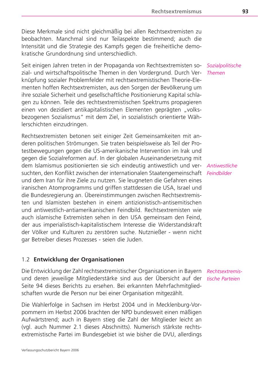 Rechtsextremismus 93 Diese Merkmale sind nicht gleichmäßig bei allen Rechtsextremisten zu beobachten. Manchmal sind nur Teilaspekte bestimmend; auch die Intensität und die Strategie des Kampfs gegen die freiheitliche demokratische Grundordnung sind unterschiedlich. Seit einigen Jahren treten in der Propaganda von Rechtsextremisten soSozialpolitische zialund wirtschaftspolitische Themen in den Vordergrund. Durch VerThemen knüpfung sozialer Problemfelder mit rechtsextremistischen Theorie-Elementen hoffen Rechtsextremisten, aus den Sorgen der Bevölkerung um ihre soziale Sicherheit und gesellschaftliche Positionierung Kapital schlagen zu können. Teile des rechtsextremistischen Spektrums propagieren einen von dezidiert antikapitalistischen Elementen geprägten "volksbezogenen Sozialismus" mit dem Ziel, in sozialistisch orientierte Wählerschichten einzudringen. Rechtsextremisten betonen seit einiger Zeit Gemeinsamkeiten mit anderen politischen Strömungen. Sie traten beispielsweise als Teil der Protestbewegungen gegen die US-amerikanische Intervention im Irak und gegen die Sozialreformen auf. In der globalen Auseinandersetzung mit dem Islamismus positionierten sie sich eindeutig antiwestlich und verAntiwestliche suchten, den Konflikt zwischen der internationalen Staatengemeinschaft Feindbilder und dem Iran für ihre Ziele zu nutzen. Sie leugneten die Gefahren eines iranischen Atomprogramms und griffen stattdessen die USA, Israel und die Bundesregierung an. Übereinstimmungen zwischen Rechtsextremisten und Islamisten bestehen in einem antizionistisch-antisemitischen und antiwestlich-antiamerikanischen Feindbild. Rechtsextremisten wie auch islamische Extremisten sehen in den USA gemeinsam den Feind, der aus imperialistisch-kapitalistischem Interesse die Widerstandskraft der Völker und Kulturen zu zerstören suche. Nutznießer - wenn nicht gar Betreiber dieses Prozesses - seien die Juden. 1.2 Entwicklung der Organisationen Die Entwicklung der Zahl rechtsextremistischer Organisationen in Bayern Rechtsextremisund deren jeweilige Mitgliederstärke sind aus der Übersicht auf der tische Parteien Seite 94 dieses Berichts zu ersehen. Bei erkannten Mehrfachmitgliedschaften wurde die Person nur bei einer Organisation mitgezählt. Die Wahlerfolge in Sachsen im Herbst 2004 und in Mecklenburg-Vorpommern im Herbst 2006 brachten der NPD bundesweit einen mäßigen Aufwärtstrend; auch in Bayern stieg die Zahl der Mitglieder leicht an (vgl. auch Nummer 2.1 dieses Abschnitts). Numerisch stärkste rechtsextremistische Partei im Bundesgebiet ist wie bisher die DVU, allerdings Verfassungsschutzbericht Bayern 2006