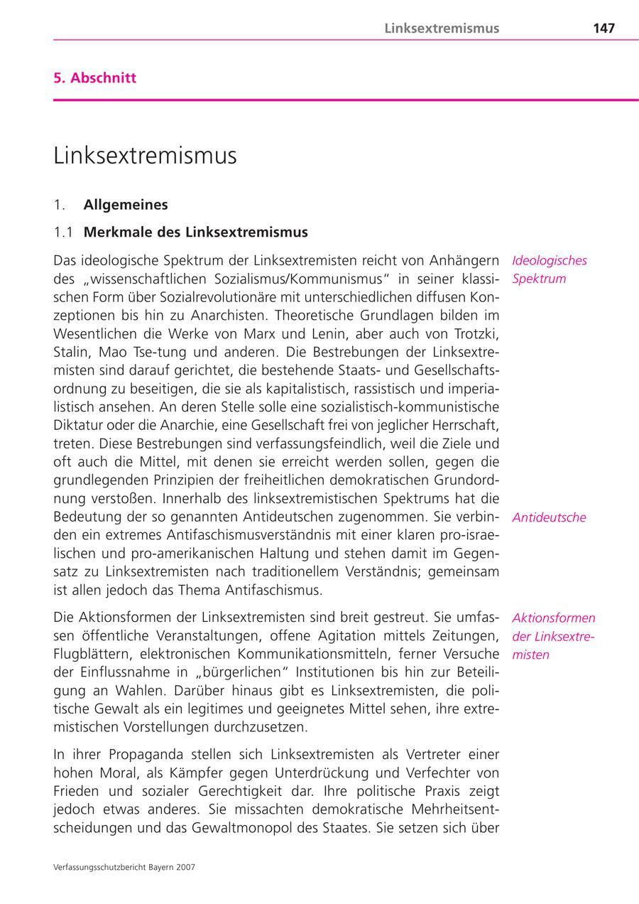 Linksextremismus 147 5. Abschnitt Linksextremismus 1. Allgemeines 1.1 Merkmale des Linksextremismus Das ideologische Spektrum der Linksextremisten reicht von Anhängern Ideologisches des "wissenschaftlichen Sozialismus/Kommunismus" in seiner klassiSpektrum schen Form über Sozialrevolutionäre mit unterschiedlichen diffusen Konzeptionen bis hin zu Anarchisten. Theoretische Grundlagen bilden im Wesentlichen die Werke von Marx und Lenin, aber auch von Trotzki, Stalin, Mao Tse-tung und anderen. Die Bestrebungen der Linksextremisten sind darauf gerichtet, die bestehende Staatsund Gesellschaftsordnung zu beseitigen, die sie als kapitalistisch, rassistisch und imperialistisch ansehen. An deren Stelle solle eine sozialistisch-kommunistische Diktatur oder die Anarchie, eine Gesellschaft frei von jeglicher Herrschaft, treten. Diese Bestrebungen sind verfassungsfeindlich, weil die Ziele und oft auch die Mittel, mit denen sie erreicht werden sollen, gegen die grundlegenden Prinzipien der freiheitlichen demokratischen Grundordnung verstoßen. Innerhalb des linksextremistischen Spektrums hat die Bedeutung der so genannten Antideutschen zugenommen. Sie verbinAntideutsche den ein extremes Antifaschismusverständnis mit einer klaren pro-israelischen und pro-amerikanischen Haltung und stehen damit im Gegensatz zu Linksextremisten nach traditionellem Verständnis; gemeinsam ist allen jedoch das Thema Antifaschismus. Die Aktionsformen der Linksextremisten sind breit gestreut. Sie umfasAktionsformen sen öffentliche Veranstaltungen, offene Agitation mittels Zeitungen, der LinksextreFlugblättern, elektronischen Kommunikationsmitteln, ferner Versuche misten der Einflussnahme in "bürgerlichen" Institutionen bis hin zur Beteiligung an Wahlen. Darüber hinaus gibt es Linksextremisten, die politische Gewalt als ein legitimes und geeignetes Mittel sehen, ihre extremistischen Vorstellungen durchzusetzen. In ihrer Propaganda stellen sich Linksextremisten als Vertreter einer hohen Moral, als Kämpfer gegen Unterdrückung und Verfechter von Frieden und sozialer Gerechtigkeit dar. Ihre politische Praxis zeigt jedoch etwas anderes. Sie missachten demokratische Mehrheitsentscheidungen und das Gewaltmonopol des Staates. Sie setzen sich über Verfassungsschutzbericht Bayern 2007