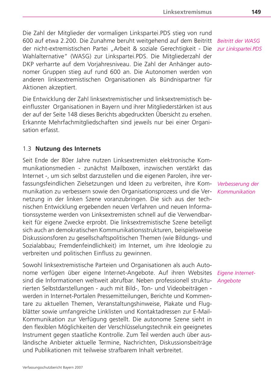 Linksextremismus 149 Die Zahl der Mitglieder der vormaligen Linkspartei.PDS stieg von rund 600 auf etwa 2.200. Die Zunahme beruht weitgehend auf dem Beitritt Beitritt der WASG der nicht-extremistischen Partei "Arbeit & soziale Gerechtigkeit - Die zur Linkspartei.PDS Wahlalternative" (WASG) zur Linkspartei.PDS. Die Mitgliederzahl der DKP verharrte auf dem Vorjahresniveau. Die Zahl der Anhänger autonomer Gruppen stieg auf rund 600 an. Die Autonomen werden von anderen linksextremistischen Organisationen als Bündnispartner für Aktionen akzeptiert. Die Entwicklung der Zahl linksextremistischer und linksextremistisch beeinflusster Organisationen in Bayern und ihrer Mitgliederstärken ist aus der auf der Seite 148 dieses Berichts abgedruckten Übersicht zu ersehen. Erkannte Mehrfachmitgliedschaften sind jeweils nur bei einer Organisation erfasst. 1.3 Nutzung des Internets Seit Ende der 80er Jahre nutzen Linksextremisten elektronische Kommunikationsmedien - zunächst Mailboxen, inzwischen verstärkt das Internet -, um sich selbst darzustellen und die eigenen Parolen, ihre verfassungsfeindlichen Zielsetzungen und Ideen zu verbreiten, ihre KomVerbesserung der munikation zu verbessern sowie den Organisationsprozess und die VerKommunikation netzung in der linken Szene voranzubringen. Die sich aus der technischen Entwicklung ergebenden neuen Verfahren und neuen Informationssysteme werden von Linksextremisten schnell auf die Verwendbarkeit für eigene Zwecke erprobt. Die linksextremistische Szene beteiligt sich auch an demokratischen Kommunikationsstrukturen, beispielsweise Diskussionsforen zu gesellschaftspolitischen Themen (wie Bildungsund Sozialabbau; Fremdenfeindlichkeit) im Internet, um ihre Ideologie zu verbreiten und politischen Einfluss zu gewinnen. Sowohl linksextremistische Parteien und Organisationen als auch Autonome verfügen über eigene Internet-Angebote. Auf ihren Websites Eigene Internetsind die Informationen weltweit abrufbar. Neben professionell struktuAngebote rierten Selbstdarstellungen - auch mit Bild-, Tonund Videobeiträgen - werden in Internet-Portalen Pressemitteilungen, Berichte und Kommentare zu aktuellen Themen, Veranstaltungshinweise, Plakate und Flugblätter sowie umfangreiche Linklisten und Kontaktadressen zur E-MailKommunikation zur Verfügung gestellt. Die autonome Szene sieht in den flexiblen Möglichkeiten der Verschlüsselungstechnik ein geeignetes Instrument gegen staatliche Kontrolle. Zum Teil werden auch über ausländische Anbieter aktuelle Termine, Nachrichten, Diskussionsbeiträge und Publikationen mit teilweise strafbarem Inhalt verbreitet. Verfassungsschutzbericht Bayern 2007