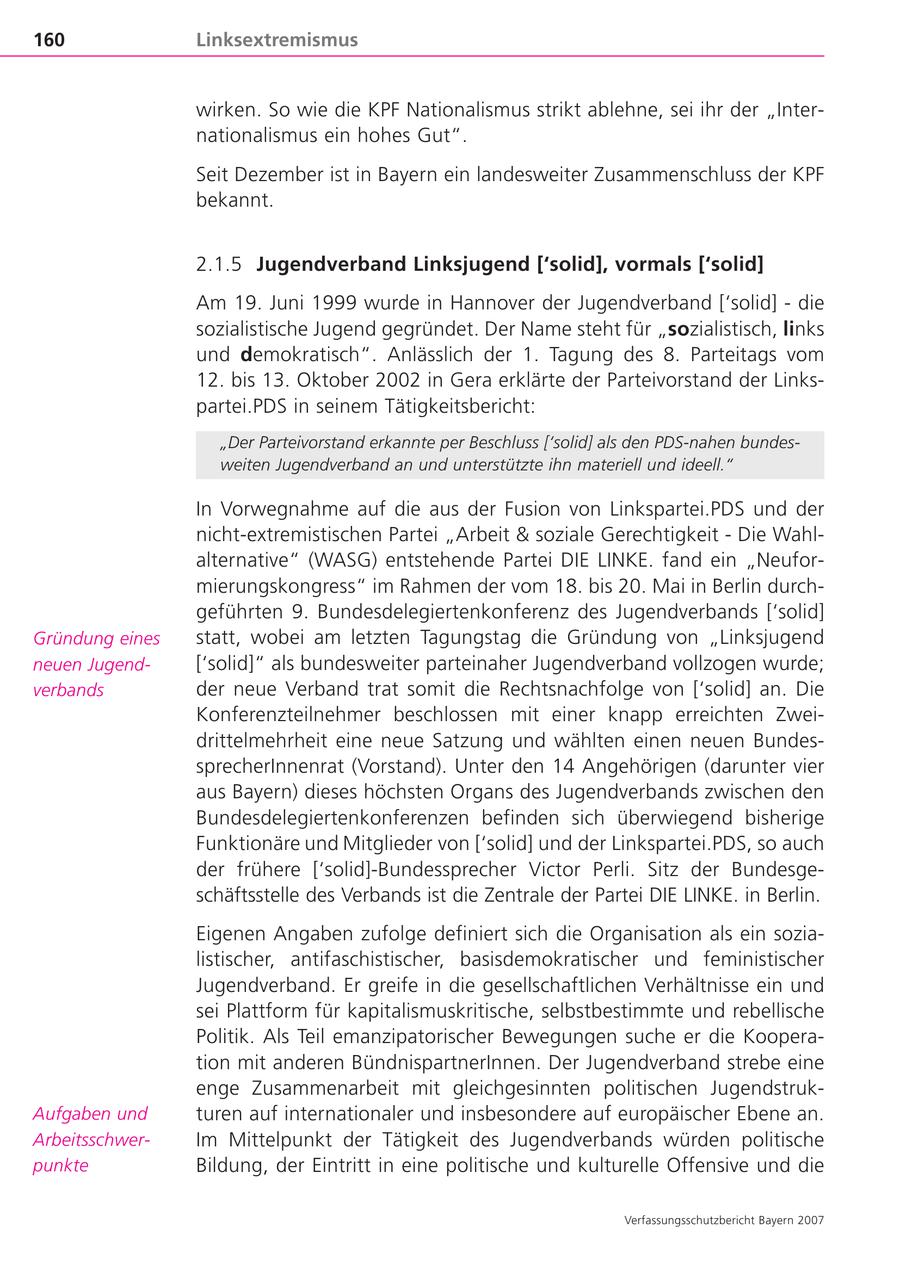 160 Linksextremismus wirken. So wie die KPF Nationalismus strikt ablehne, sei ihr der "Internationalismus ein hohes Gut". Seit Dezember ist in Bayern ein landesweiter Zusammenschluss der KPF bekannt. 2.1.5 Jugendverband Linksjugend ['solid], vormals ['solid] Am 19. Juni 1999 wurde in Hannover der Jugendverband ['solid] - die sozialistische Jugend gegründet. Der Name steht für "sozialistisch, links und demokratisch". Anlässlich der 1. Tagung des 8. Parteitags vom 12. bis 13. Oktober 2002 in Gera erklärte der Parteivorstand der Linkspartei.PDS in seinem Tätigkeitsbericht: "Der Parteivorstand erkannte per Beschluss ['solid] als den PDS-nahen bundesweiten Jugendverband an und unterstützte ihn materiell und ideell." In Vorwegnahme auf die aus der Fusion von Linkspartei.PDS und der nicht-extremistischen Partei "Arbeit & soziale Gerechtigkeit - Die Wahlalternative" (WASG) entstehende Partei DIE LINKE. fand ein "Neuformierungskongress" im Rahmen der vom 18. bis 20. Mai in Berlin durchgeführten 9. Bundesdelegiertenkonferenz des Jugendverbands ['solid] Gründung eines statt, wobei am letzten Tagungstag die Gründung von "Linksjugend neuen Jugend['solid]" als bundesweiter parteinaher Jugendverband vollzogen wurde; verbands der neue Verband trat somit die Rechtsnachfolge von ['solid] an. Die Konferenzteilnehmer beschlossen mit einer knapp erreichten Zweidrittelmehrheit eine neue Satzung und wählten einen neuen BundessprecherInnenrat (Vorstand). Unter den 14 Angehörigen (darunter vier aus Bayern) dieses höchsten Organs des Jugendverbands zwischen den Bundesdelegiertenkonferenzen befinden sich überwiegend bisherige Funktionäre und Mitglieder von ['solid] und der Linkspartei.PDS, so auch der frühere ['solid]-Bundessprecher Victor Perli. Sitz der Bundesgeschäftsstelle des Verbands ist die Zentrale der Partei DIE LINKE. in Berlin. Eigenen Angaben zufolge definiert sich die Organisation als ein sozialistischer, antifaschistischer, basisdemokratischer und feministischer Jugendverband. Er greife in die gesellschaftlichen Verhältnisse ein und sei Plattform für kapitalismuskritische, selbstbestimmte und rebellische Politik. Als Teil emanzipatorischer Bewegungen suche er die Kooperation mit anderen BündnispartnerInnen. Der Jugendverband strebe eine enge Zusammenarbeit mit gleichgesinnten politischen JugendstrukAufgaben und turen auf internationaler und insbesondere auf europäischer Ebene an. ArbeitsschwerIm Mittelpunkt der Tätigkeit des Jugendverbands würden politische punkte Bildung, der Eintritt in eine politische und kulturelle Offensive und die Verfassungsschutzbericht Bayern 2007