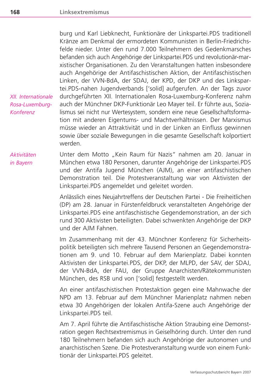 168 Linksextremismus burg und Karl Liebknecht, Funktionäre der Linkspartei.PDS traditionell Kränze am Denkmal der ermordeten Kommunisten in Berlin-Friedrichsfelde nieder. Unter den rund 7.000 Teilnehmern des Gedenkmarsches befanden sich auch Angehörige der Linkspartei.PDS und revolutionär-marxistischer Organisationen. Zu den Veranstaltungen hatten insbesondere auch Angehörige der Antifaschistischen Aktion, der Antifaschistischen Linken, der VVN-BdA, der SDAJ, der KPD, der DKP und des Linkspartei.PDS-nahen Jugendverbands ['solid] aufgerufen. An der Tags zuvor XII. Internationale durchgeführten XII. Internationalen Rosa-Luxemburg-Konferenz nahm Rosa-Luxemburgauch der Münchner DKP-Funktionär Leo Mayer teil. Er führte aus, SoziaKonferenz lismus sei nicht nur Wertesystem, sondern eine neue Gesellschaftsformation mit anderen Eigentumsund Machtverhältnissen. Der Marxismus müsse wieder an Attraktivität und in der Linken an Einfluss gewinnen sowie über soziale Bewegungen in die gesamte Gesellschaft kolportiert werden. Aktivitäten Unter dem Motto "Kein Raum für Nazis" nahmen am 20. Januar in in Bayern München etwa 180 Personen, darunter Angehörige der Linkspartei.PDS und der Antifa Jugend München (AJM), an einer antifaschistischen Demonstration teil. Die Protestveranstaltung war von Aktivisten der Linkspartei.PDS angemeldet und geleitet worden. Anlässlich eines Neujahrtreffens der Deutschen Partei - Die Freiheitlichen (DP) am 28. Januar in Fürstenfeldbruck veranstalteten Angehörige der Linkspartei.PDS eine antifaschistische Gegendemonstration, an der sich rund 300 Aktivisten beteiligten. Dabei schwenkten Angehörige der DKP und der AJM Fahnen. Im Zusammenhang mit der 43. Münchner Konferenz für Sicherheitspolitik beteiligten sich mehrere Tausend Personen an Gegendemonstrationen am 9. und 10. Februar auf dem Marienplatz. Dabei konnten Aktivisten der Linkspartei.PDS, der DKP, der MLPD, der SAV, der SDAJ, der VVN-BdA, der FAU, der Gruppe Anarchisten/Rätekommunisten München, des RSB und von ['solid] festgestellt werden. An einer antifaschistischen Protestaktion gegen eine Mahnwache der NPD am 13. Februar auf dem Münchner Marienplatz nahmen neben etwa 30 Angehörigen der lokalen Antifa-Szene auch Angehörige der Linkspartei.PDS teil. Am 7. April führte die Antifaschistische Aktion Straubing eine Demonstration gegen Rechtsextremismus in Geiselhöring durch. Unter den rund 180 Teilnehmern befanden sich auch Angehörige der autonomen und anarchistischen Szene. Die Protestveranstaltung wurde von einem Funktionär der Linkspartei.PDS geleitet. Verfassungsschutzbericht Bayern 2007