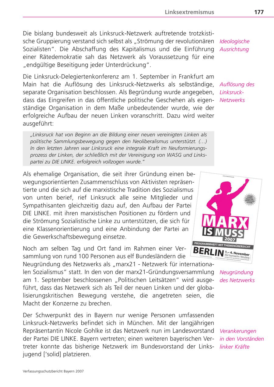 Linksextremismus 177 Die bislang bundesweit als Linksruck-Netzwerk auftretende trotzkistische Gruppierung verstand sich selbst als "Strömung der revolutionären Ideologische Sozialisten". Die Abschaffung des Kapitalismus und die Einführung Ausrichtung einer Rätedemokratie sah das Netzwerk als Voraussetzung für eine "endgültige Beseitigung jeder Unterdrückung". Die Linksruck-Delegiertenkonferenz am 1. September in Frankfurt am Main hat die Auflösung des Linksruck-Netzwerks als selbständige, Auflösung des separate Organisation beschlossen. Als Begründung wurde angegeben, Linksruckdass das Eingreifen in das öffentliche politische Geschehen als eigenNetzwerks ständige Organisation in dem Maße unbedeutender wurde, wie der erfolgreiche Aufbau der neuen Linken voranschritt. Dazu wird weiter ausgeführt: "Linksruck hat von Beginn an die Bildung einer neuen vereinigten Linken als politische Sammlungsbewegung gegen den Neoliberalismus unterstützt. (...) In den letzten Jahren war Linksruck eine integrale Kraft im Neuformierungsprozess der Linken, der schließlich mit der Vereinigung von WASG und Linkspartei zu DIE LINKE. erfolgreich vollzogen wurde." Als ehemalige Organisation, die seit ihrer Gründung einen bewegungsorientierten Zusammenschluss von Aktivisten repräsentierte und die sich auf die marxistische Tradition des Sozialismus von unten berief, rief Linksruck alle seine Mitglieder und Sympathisanten gleichzeitig dazu auf, den Aufbau der Partei DIE LINKE. mit ihren marxistischen Positionen zu fördern und die Strömung Sozialistische Linke zu unterstützen, die sich für eine Klassenorientierung und eine Anbindung der Partei an die Gewerkschaftsbewegung einsetze. Noch am selben Tag und Ort fand im Rahmen einer Versammlung von rund 100 Personen aus elf Bundesländern die Neugründung des Netzwerks als "marx21 - Netzwerk für internationalen Sozialismus" statt. In den von der marx21-Gründungsversammlung Neugründung am 1. September beschlossenen "Politischen Leitsätzen" wird ausgedes Netzwerks führt, dass das Netzwerk sich als Teil der neuen Linken und der globalisierungskritischen Bewegung verstehe, die angetreten seien, die Macht der Konzerne zu brechen. Der Schwerpunkt des in Bayern nur wenige Personen umfassenden Linksruck-Netzwerks befindet sich in München. Mit der langjährigen Repräsentantin Nicole Gohlke ist das Netzwerk nun im Landesvorstand Verankerungen der Partei DIE LINKE. Bayern vertreten; einen weiteren bayerischen Verin den Vorständen treter konnte das bisherige Netzwerk im Bundesvorstand der Linkslinker Kräfte jugend ['solid] platzieren. Verfassungsschutzbericht Bayern 2007
