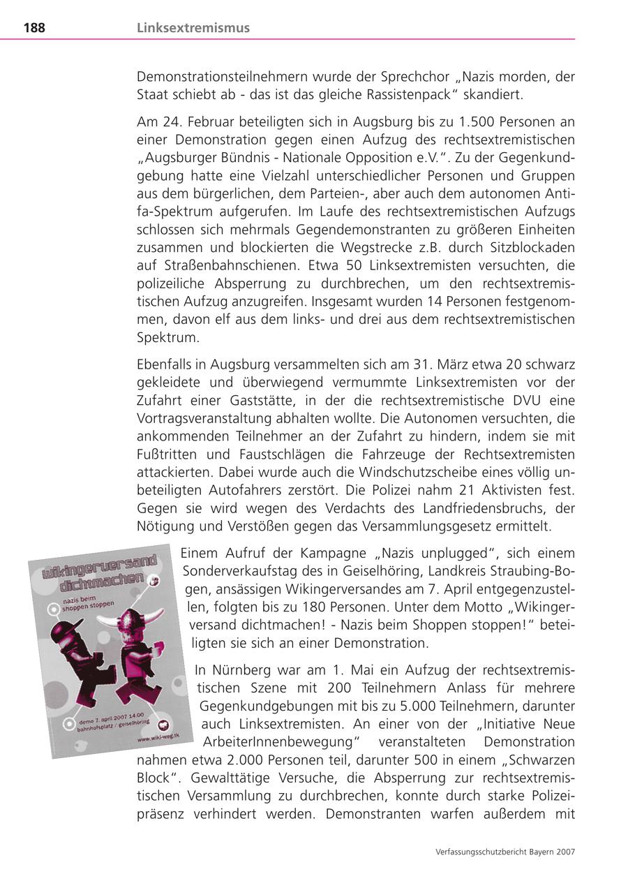 188 Linksextremismus Demonstrationsteilnehmern wurde der Sprechchor "Nazis morden, der Staat schiebt ab - das ist das gleiche Rassistenpack" skandiert. Am 24. Februar beteiligten sich in Augsburg bis zu 1.500 Personen an einer Demonstration gegen einen Aufzug des rechtsextremistischen "Augsburger Bündnis - Nationale Opposition e.V.". Zu der Gegenkundgebung hatte eine Vielzahl unterschiedlicher Personen und Gruppen aus dem bürgerlichen, dem Parteien-, aber auch dem autonomen Antifa-Spektrum aufgerufen. Im Laufe des rechtsextremistischen Aufzugs schlossen sich mehrmals Gegendemonstranten zu größeren Einheiten zusammen und blockierten die Wegstrecke z.B. durch Sitzblockaden auf Straßenbahnschienen. Etwa 50 Linksextremisten versuchten, die polizeiliche Absperrung zu durchbrechen, um den rechtsextremistischen Aufzug anzugreifen. Insgesamt wurden 14 Personen festgenommen, davon elf aus dem linksund drei aus dem rechtsextremistischen Spektrum. Ebenfalls in Augsburg versammelten sich am 31. März etwa 20 schwarz gekleidete und überwiegend vermummte Linksextremisten vor der Zufahrt einer Gaststätte, in der die rechtsextremistische DVU eine Vortragsveranstaltung abhalten wollte. Die Autonomen versuchten, die ankommenden Teilnehmer an der Zufahrt zu hindern, indem sie mit Fußtritten und Faustschlägen die Fahrzeuge der Rechtsextremisten attackierten. Dabei wurde auch die Windschutzscheibe eines völlig unbeteiligten Autofahrers zerstört. Die Polizei nahm 21 Aktivisten fest. Gegen sie wird wegen des Verdachts des Landfriedensbruchs, der Nötigung und Verstößen gegen das Versammlungsgesetz ermittelt. Einem Aufruf der Kampagne "Nazis unplugged", sich einem Sonderverkaufstag des in Geiselhöring, Landkreis Straubing-Bogen, ansässigen Wikingerversandes am 7. April entgegenzustellen, folgten bis zu 180 Personen. Unter dem Motto "Wikingerversand dichtmachen! - Nazis beim Shoppen stoppen!" beteiligten sie sich an einer Demonstration. In Nürnberg war am 1. Mai ein Aufzug der rechtsextremistischen Szene mit 200 Teilnehmern Anlass für mehrere Gegenkundgebungen mit bis zu 5.000 Teilnehmern, darunter auch Linksextremisten. An einer von der "Initiative Neue ArbeiterInnenbewegung" veranstalteten Demonstration nahmen etwa 2.000 Personen teil, darunter 500 in einem "Schwarzen Block". Gewalttätige Versuche, die Absperrung zur rechtsextremistischen Versammlung zu durchbrechen, konnte durch starke Polizeipräsenz verhindert werden. Demonstranten warfen außerdem mit Verfassungsschutzbericht Bayern 2007