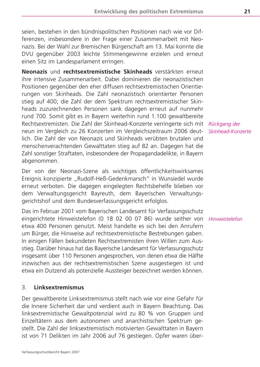 Entwicklung des politischen Extremismus 21 seien, bestehen in den bündnispolitischen Positionen nach wie vor Differenzen, insbesondere in der Frage einer Zusammenarbeit mit Neonazis. Bei der Wahl zur Bremischen Bürgerschaft am 13. Mai konnte die DVU gegenüber 2003 leichte Stimmengewinne erzielen und erneut einen Sitz im Landesparlament erringen. Neonazis und rechtsextremistische Skinheads verstärkten erneut ihre intensive Zusammenarbeit. Dabei dominieren die neonazistischen Positionen gegenüber den eher diffusen rechtsextremistischen Orientierungen von Skinheads. Die Zahl neonazistisch orientierter Personen stieg auf 400; die Zahl der dem Spektrum rechtsextremistischer Skinheads zuzurechnenden Personen sank dagegen erneut auf nunmehr rund 700. Somit gibt es in Bayern weiterhin rund 1.100 gewaltbereite Rechtsextremisten. Die Zahl der Skinhead-Konzerte verringerte sich mit Rückgang der neun im Vergleich zu 26 Konzerten im Vergleichszeitraum 2006 deutSkinhead-Konzerte lich. Die Zahl der von Neonazis und Skinheads verübten brutalen und menschenverachtenden Gewalttaten stieg auf 82 an. Dagegen hat die Zahl sonstiger Straftaten, insbesondere der Propagandadelikte, in Bayern abgenommen. Der von der Neonazi-Szene als wichtiges öffentlichkeitswirksames Ereignis konzipierte "Rudolf-Heß-Gedenkmarsch" in Wunsiedel wurde erneut verboten. Die dagegen eingelegten Rechtsbehelfe blieben vor dem Verwaltungsgericht Bayreuth, dem Bayerischen Verwaltungsgerichtshof und dem Bundesverfassungsgericht erfolglos. Das im Februar 2001 vom Bayerischen Landesamt für Verfassungsschutz eingerichtete Hinweistelefon (0 18 02 00 07 86) wurde seither von Hinweistelefon etwa 400 Personen genutzt. Meist handelte es sich bei den Anrufern um Bürger, die Hinweise auf rechtsextremistische Bestrebungen gaben. In einigen Fällen bekundeten Rechtsextremisten ihren Willen zum Ausstieg. Darüber hinaus hat das Bayerische Landesamt für Verfassungsschutz insgesamt über 110 Personen angesprochen, von denen etwa die Hälfte inzwischen aus der rechtsextremistischen Szene ausgestiegen ist und etwa ein Dutzend als potenzielle Aussteiger bezeichnet werden können. 3. Linksextremismus Der gewaltbereite Linksextremismus stellt nach wie vor eine Gefahr für die Innere Sicherheit dar und verdient auch in Bayern Beachtung. Das linksextremistische Gewaltpotenzial wird zu 80 % von Gruppen und Einzeltätern aus dem autonomen und anarchistischen Spektrum gestellt. Die Zahl der linksextremistisch motivierten Gewalttaten in Bayern ist von 71 Delikten im Jahr 2006 auf 76 gestiegen. Opfer waren überVerfassungsschutzbericht Bayern 2007