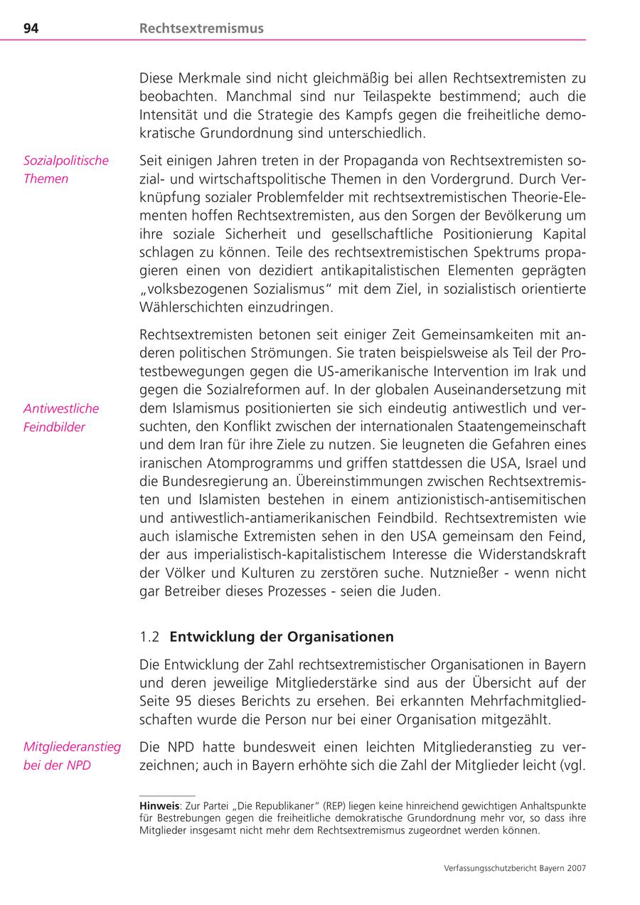94 Rechtsextremismus Diese Merkmale sind nicht gleichmäßig bei allen Rechtsextremisten zu beobachten. Manchmal sind nur Teilaspekte bestimmend; auch die Intensität und die Strategie des Kampfs gegen die freiheitliche demokratische Grundordnung sind unterschiedlich. Sozialpolitische Seit einigen Jahren treten in der Propaganda von Rechtsextremisten soThemen zialund wirtschaftspolitische Themen in den Vordergrund. Durch Verknüpfung sozialer Problemfelder mit rechtsextremistischen Theorie-Elementen hoffen Rechtsextremisten, aus den Sorgen der Bevölkerung um ihre soziale Sicherheit und gesellschaftliche Positionierung Kapital schlagen zu können. Teile des rechtsextremistischen Spektrums propagieren einen von dezidiert antikapitalistischen Elementen geprägten "volksbezogenen Sozialismus" mit dem Ziel, in sozialistisch orientierte Wählerschichten einzudringen. Rechtsextremisten betonen seit einiger Zeit Gemeinsamkeiten mit anderen politischen Strömungen. Sie traten beispielsweise als Teil der Protestbewegungen gegen die US-amerikanische Intervention im Irak und gegen die Sozialreformen auf. In der globalen Auseinandersetzung mit Antiwestliche dem Islamismus positionierten sie sich eindeutig antiwestlich und verFeindbilder suchten, den Konflikt zwischen der internationalen Staatengemeinschaft und dem Iran für ihre Ziele zu nutzen. Sie leugneten die Gefahren eines iranischen Atomprogramms und griffen stattdessen die USA, Israel und die Bundesregierung an. Übereinstimmungen zwischen Rechtsextremisten und Islamisten bestehen in einem antizionistisch-antisemitischen und antiwestlich-antiamerikanischen Feindbild. Rechtsextremisten wie auch islamische Extremisten sehen in den USA gemeinsam den Feind, der aus imperialistisch-kapitalistischem Interesse die Widerstandskraft der Völker und Kulturen zu zerstören suche. Nutznießer - wenn nicht gar Betreiber dieses Prozesses - seien die Juden. 1.2 Entwicklung der Organisationen Die Entwicklung der Zahl rechtsextremistischer Organisationen in Bayern und deren jeweilige Mitgliederstärke sind aus der Übersicht auf der Seite 95 dieses Berichts zu ersehen. Bei erkannten Mehrfachmitgliedschaften wurde die Person nur bei einer Organisation mitgezählt. Mitgliederanstieg Die NPD hatte bundesweit einen leichten Mitgliederanstieg zu verbei der NPD zeichnen; auch in Bayern erhöhte sich die Zahl der Mitglieder leicht (vgl. Hinweis: Zur Partei "Die Republikaner" (REP) liegen keine hinreichend gewichtigen Anhaltspunkte für Bestrebungen gegen die freiheitliche demokratische Grundordnung mehr vor, so dass ihre Mitglieder insgesamt nicht mehr dem Rechtsextremismus zugeordnet werden können. Verfassungsschutzbericht Bayern 2007