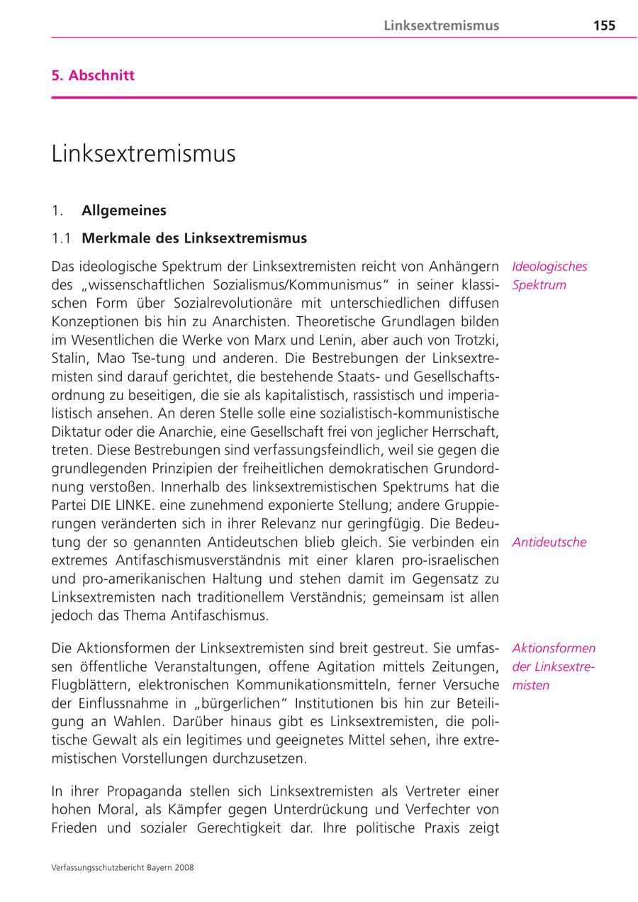 Linksextremismus 155 5. Abschnitt Linksextremismus 1. Allgemeines 1.1 Merkmale des Linksextremismus Das ideologische Spektrum der Linksextremisten reicht von Anhängern Ideologisches des "wissenschaftlichen Sozialismus/Kommunismus" in seiner klassi Spektrum schen Form über Sozialrevolutionäre mit unterschiedlichen diffusen Konzeptionen bis hin zu Anarchisten. Theoretische Grundlagen bilden im Wesentlichen die Werke von Marx und Lenin, aber auch von Trotzki, Stalin, Mao Tse-tung und anderen. Die Bestrebungen der Linksextre misten sind darauf gerichtet, die bestehende Staatsund Gesellschafts ordnung zu beseitigen, die sie als kapitalistisch, rassistisch und imperia listisch ansehen. An deren Stelle solle eine sozialistisch-kommunistische Diktatur oder die Anarchie, eine Gesellschaft frei von jeglicher Herrschaft, treten. Diese Bestrebungen sind verfassungsfeindlich, weil sie gegen die grundlegenden Prinzipien der freiheitlichen demokratischen Grundord nung verstoßen. Innerhalb des linksextremistischen Spektrums hat die Partei DIE LINKE. eine zunehmend exponierte Stellung; andere Gruppie rungen veränderten sich in ihrer Relevanz nur geringfügig. Die Bedeu tung der so genannten Antideutschen blieb gleich. Sie verbinden ein Antideutsche extremes Antifaschismusverständnis mit einer klaren pro-israelischen und pro-amerikanischen Haltung und stehen damit im Gegensatz zu Linksextremisten nach traditionellem Verständnis; gemeinsam ist allen jedoch das Thema Antifaschismus. Die Aktionsformen der Linksextremisten sind breit gestreut. Sie umfas Aktionsformen sen öffentliche Veranstaltungen, offene Agitation mittels Zeitungen, der Linksextre Flugblättern, elektronischen Kommunikationsmitteln, ferner Versuche misten der Einflussnahme in "bürgerlichen" Institutionen bis hin zur Beteili gung an Wahlen. Darüber hinaus gibt es Linksextremisten, die poli tische Gewalt als ein legitimes und geeignetes Mittel sehen, ihre extre mistischen Vorstellungen durchzusetzen. In ihrer Propaganda stellen sich Linksextremisten als Vertreter einer hohen Moral, als Kämpfer gegen Unterdrückung und Verfechter von Frieden und sozialer Gerechtigkeit dar. Ihre politische Praxis zeigt Verfassungsschutzbericht Bayern 2008