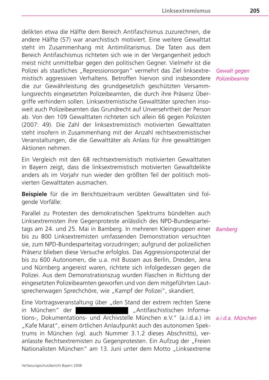 Linksextremismus 205 delikten etwa die Hälfte dem Bereich Antifaschismus zuzurechnen, die andere Hälfte (57) war anarchistisch motiviert. Eine weitere Gewalttat steht im Zusammenhang mit Antimilitarismus. Die Taten aus dem Bereich Antifaschismus richteten sich wie in der Vergangenheit jedoch meist nicht unmittelbar gegen den politischen Gegner. Vielmehr ist die Polizei als staatliches "Repressionsorgan" vermehrt das Ziel linksextre Gewalt gegen mistisch aggressiven Verhaltens. Betroffen hiervon sind insbesondere Polizeibeamte die zur Gewährleistung des grundgesetzlich geschützten Versamm lungsrechts eingesetzten Polizeibeamten, die durch ihre Präsenz Über griffe verhindern sollen. Linksextremistische Gewalttäter sprechen inso weit auch Polizeibeamten das Grundrecht auf Unversehrtheit der Person ab. Von den 109 Gewalttaten richteten sich allein 66 gegen Polizisten (2007: 49). Die Zahl der linksextremistisch motivierten Gewalttaten steht insofern in Zusammenhang mit der Anzahl rechtsextremistischer Veranstaltungen, die die Gewalttäter als Anlass für ihre gewalttätigen Aktionen nehmen. Ein Vergleich mit den 68 rechtsextremistisch motivierten Gewalttaten in Bayern zeigt, dass die linksextremistisch motivierten Gewaltdelikte anders als im Vorjahr nun wieder den größten Teil der politisch moti vierten Gewalttaten ausmachen. Beispiele für die im Berichtszeitraum verübten Gewalttaten sind fol gende Vorfälle: Parallel zu Protesten des demokratischen Spektrums bündelten auch Linksextremisten ihre Gegenproteste anlässlich des NPD-Bundespartei tags am 24. und 25. Mai in Bamberg. In mehreren Kleingruppen einer Bamberg bis zu 800 Linksextremisten umfassenden Demonstration versuchten sie, zum NPD-Bundesparteitag vorzudringen; aufgrund der polizeilichen Präsenz blieben diese Versuche erfolglos. Das Aggressionspotenzial der bis zu 600 Autonomen, die u.a. mit Bussen aus Berlin, Dresden, Jena und Nürnberg angereist waren, richtete sich infolgedessen gegen die Polizei. Aus dem Demonstrationszug wurden Flaschen in Richtung der eingesetzten Polizeibeamten geworfen und von dem mitgeführten Laut sprecherwagen Sprechchöre, wie "Kampf der Polizei", skandiert. Eine Vortragsveranstaltung über "den Stand der extrem rechten Szene in München" der "Antifaschistischen Informa tions-, Dokumentationsund Archivstelle München e.V." (a.i.d.a.) im a.i.d.a. München "Kafe Marat", einem örtlichen Anlaufpunkt auch des autonomen Spek trums in München (vgl. auch Nummer 3.1.2 dieses Abschnitts), ver anlasste Rechtsextremisten zu Gegenprotesten. Ein Aufzug der "Freien Nationalisten München" am 13. Juni unter dem Motto "Linksextreme Verfassungsschutzbericht Bayern 2008